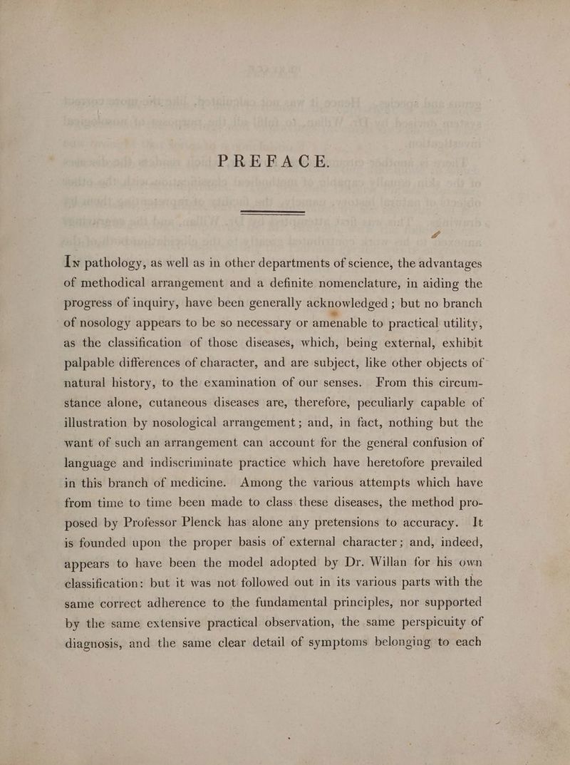 PREFACE. &f Iw pathology, as well as in other departments of science, the advantages of methodical arrangement and a definite nomenclature, in aiding the progress of inquiry, have been generally acknowledged ; but no branch of nosology appears to be so necessary or amenable to practical utility, as the classification of those diseases, which, being external, exhibit palpable differences of character, and are subject, like other objects of natural history, to the examination of our senses. From this circum- stance alone, cutaneous diseases are, therefore, peculiarly capable of illustration by nosological arrangement; and, in fact, nothing but the want of such an arrangement can account for the general confusion of language and indiscriminate practice which have heretofore prevailed in this branch of medicine. Among the various attempts which have from time to time been made to class. these diseases, the method pro- posed by Professor Plenck has alone any pretensions to accuracy. It is founded upon the proper basis of external character; and, indeed, appears to have been the model adopted by Dr. Willan for his own classification: but it was not followed out in its various parts with the same correct adherence to the fundamental principles, nor supported by the same extensive practical observation, the same perspicuity of diagnosis, and the same clear detail of symptoms belonging to each