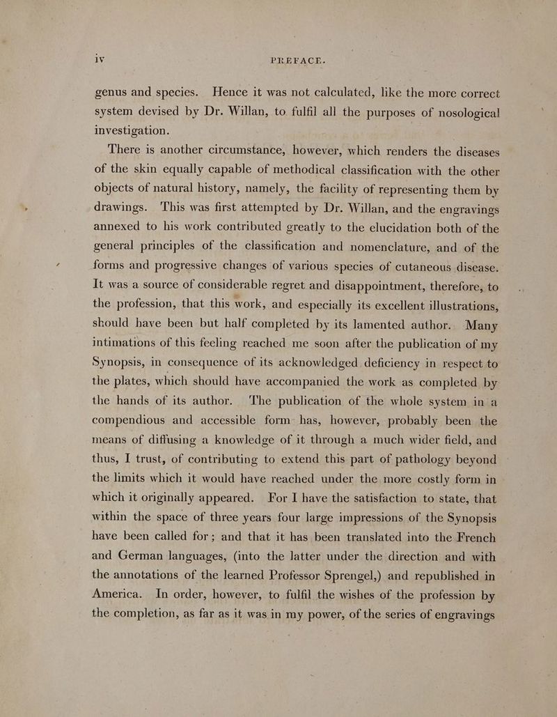 genus and species. Hence it was not calculated, like the more correct system devised by Dr. Willan, to fulfil all the purposes of nosological investigation. | There is another circumstance, however, which renders the diseases of the skin equally capable of methodical classification with the other objects of natural history, namely, the facility of representing them by drawings. This was first attempted by Dr. Willan, and the engravings annexed to his work contributed greatly to the elucidation both of the general principles of the classification and nomenclature, and of the forms and progressive changes of various species of cutaneous disease. It was a source of considerable regret and disappointment, therefore, to the profession, that this work, and especially its excellent illustrations, should have been but half completed by its lamented author. Many intimations of this feeling reached me soon after the publication of my Synopsis, in consequence of its acknowledged deficiency in respect to the plates, which should have accompanied the work as completed by the hands of its author. The publication of the whole system in a compendious and accessible form has, however, probably been the means of diffusing a knowledge of it through a much wider field, and thus, I trust, of contributing to extend this part of pathology beyond the limits which it would have reached under the more costly form in which it originally appeared. For I have the satisfaction to state, that within the space of three years four large impressions of the Synopsis have been called for; and that it has been translated into the French and German languages, (into the latter under the direction and with the annotations of the learned Professor Sprengel,) and republished in America. In order, however, to fulfil the wishes of the profession by the completion, as far as it was in my power, of the series of engravings
