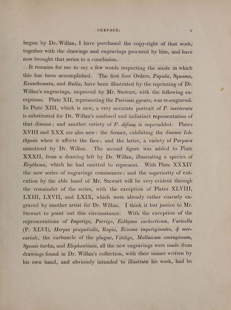 begun by Dr. Willan, I have purchased the copy-right of that work, together with the drawings and engravings procured by him, and have now brought that series to a conclusion. It remains for me to say a few words respecting the mode in which this has been accomplished. The first four Orders, Papule, Squamae, Exanthemata, and Bulle, have been illustrated by the reprinting of Dr. Willan’s engravings, improved by Mr. Stewart, with the following ex- ceptions. Plate XII, representing the Psoriasis gyrata, was re-engraved. In Plate XIII, which is new, a very accurate portrait of P. inveterata is substituted for Dr. Willan’s confused and indistinct representation of that disease; and another variety of P. diffusa is superadded. Pilates XVIII and XXX are also new: the former, exhibiting the disease Ich- thyosis when it affects the face; and the latter, a variety of Purpura unnoticed by Dr. Willan. The second figure was added to Plate XXXII, from a drawing left by Dr. Willan, illustrating a species of Erythema, which he had omitted to represent. With Plate XXXIV the new series of engravings commences; and the superiority of exe- cution by the able hand of Mr. Stewart will be very evident through the remainder of the series, with the exception of Plates XLVITI, LXIII, LXVII, and LXIX, which were already rather coarsely en- graved by another artist for Dr. Willan. I think it but justice to Mr. Stewart to point out this circumstance. With the exception of the representations of Impetigo, Porrigo, Ecthyma cachecticum, Varicella (P. XLVI), Herpes preputialis, Rupia, Eczema impetiginodes, & mer- curiale, the carbuncle of the plague, Vitiligo, Molluscum contagzosum, Sycosis barbe, and Elephantiasis, all the new engravings were made from drawings found in Dr. Willan’s collection, with their names written by his own hand, and obviously intended to illustrate his work, had he