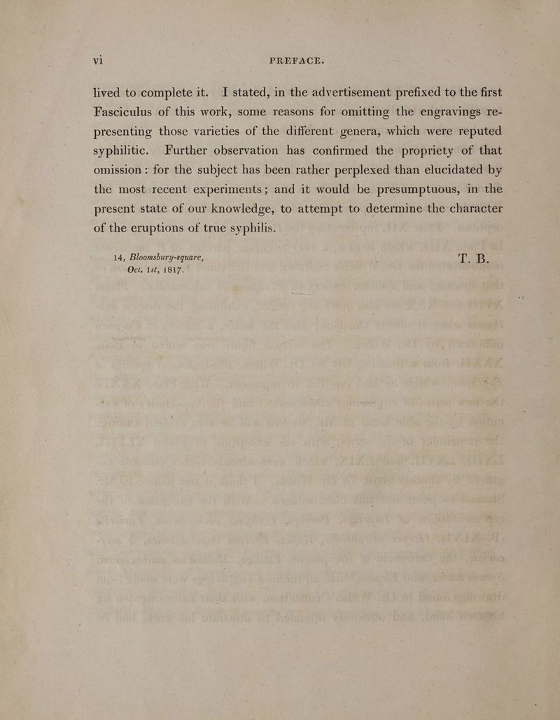 lived to complete it. I stated, in the advertisement prefixed to the first Fasciculus of this work, some reasons for omitting the engravings re- presenting those varieties of the different genera, which were reputed syphilitic. Further observation has confirmed the propriety of that omission : for the subject has been rather perplexed than elucidated by the most recent experiments; and it would be presumptuous, in the present state of our knowledge, to attempt to determine the character of the eruptions of true syphilis. 14, Bloomsbury-square, fe! 3 Oct. 1st, 1817.