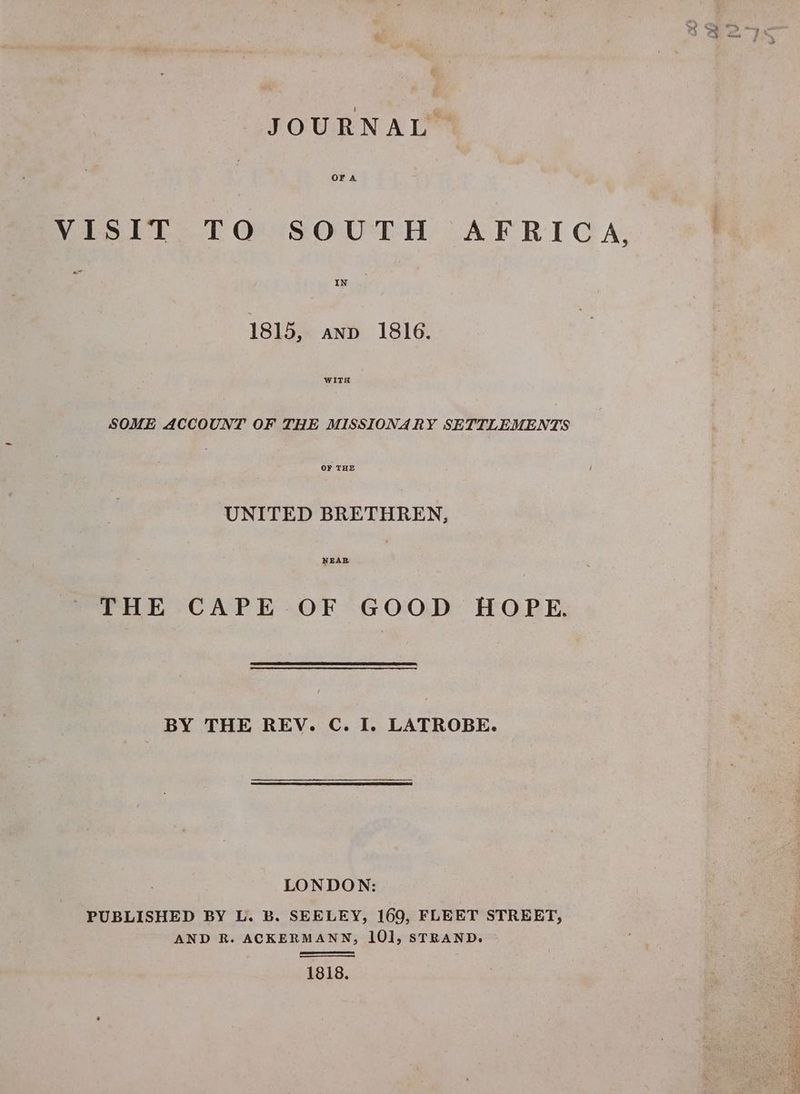 JOURNAL OFA Vist Ee oTOsrSOULH AFRICA; 1815, anv 1816. WITH SOME ACCOUNT OF THE MISSIONARY SETTLEMENTS OF THE UNITED BRETHREN, NEAB THE CAPE OF GOOD HOPE. BY THE REV. C. I. LATROBE. LONDON: PUBLISHED BY L. B. SEELEY, 169, FLEET STREET, AND R. ACKERMANN, 101, STRAND. 1818.