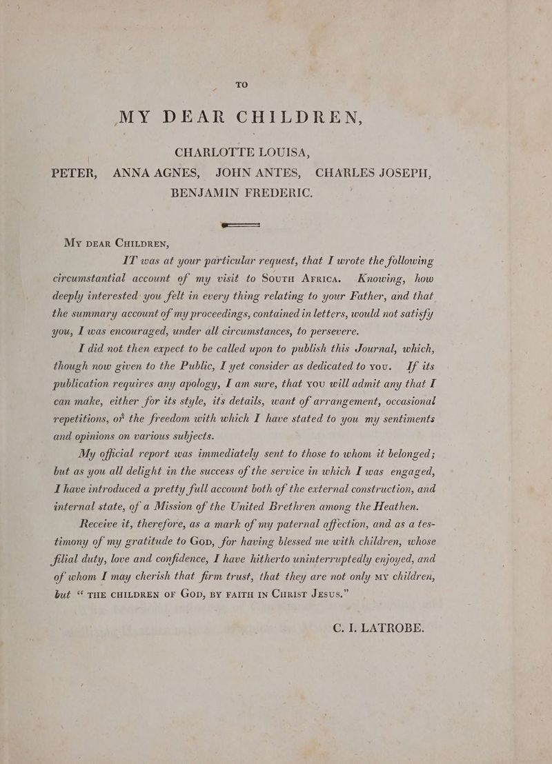 TO MY DEAR CHILDREN, CHARLOTTE LOUISA, PETER, ANNA AGNES, JOHN ANTES, CHARLES JOSEPH, BENJAMIN FREDERIC. My pear CuHILpReEN, IT was at your particular request, that I wrote the following circumstantial account of my visit to Soura Arrica. Knowing, how deeply interested you felt in every thing relating to your Father, and that the summary account of my proceedings, contained in letters, would not satisfy you, I was encouraged, under all circumstances, to persevere. I did not then expect to be called upon to publish this Journal, which, though now given to the Public, I yet consider as dedicated to you. Jf its publication requires any apology, I am sure, that vou will admit any that I can make, either for its style, its details, want of arrangement, occasional repetitions, of the freedom with which I have stated to you my sentiments and opinions on various subjects. My official report was immediately sent to those to whom it belonged ; but as you all delight in the success of the service in which I was engaged, I have introduced a pretty full account both of the external construction, and internal state, of a Mission of the United Brethren among the Heathen. Receive it, therefore, as a mark of my paternal affection, and as a tes- timony of my gratitude to Gon, for having blessed me with children, whose filial duty, love and confidence, I have hitherto uninterruptedly enjoyed, and of whom I may cherish that firm trust, that they are not only my children, but.“ THE CHILDREN OF Gop, BY FAITH IN CuRisT JEsus.”