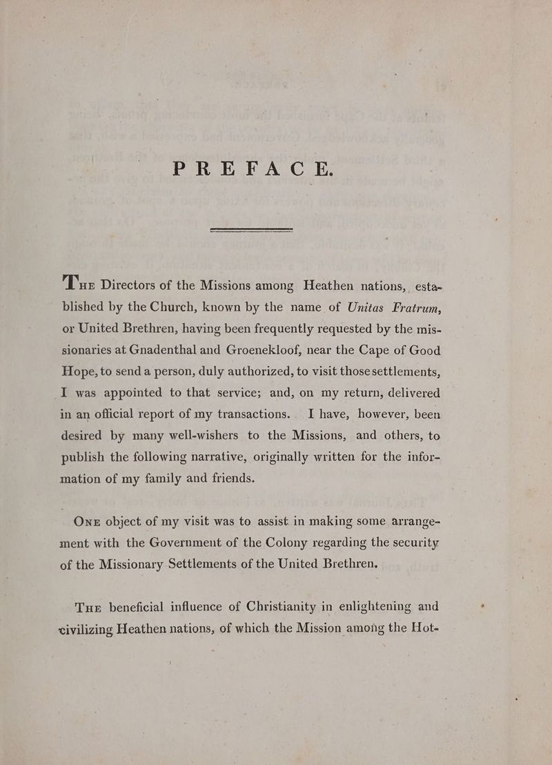 PREFACE. Tux Directors of the Missions among Heathen nations, esta- blished by the Church, known by the name of Unitas Fratrum, or United Brethren, having been frequently requested by the mis- sionaries at Gnadenthal and Groenekloof, near the Cape of Good Hope, to send a person, duly authorized, to visit those settlements, I was appointed to that service; and, on my return, delivered in an official report of my transactions. I have, however, been desired by many well-wishers to the Missions, and others, to publish the following narrative, originally written for the infor- mation of my family and friends. One object of my visit was to assist. in making some arrange- ment with the Government of the Colony regarding the security of the Missionary Settlements of the United Brethren. Tue beneficial influence of Christianity in enlightening and civilizing Heathen nations, of which the Mission among the Hot-