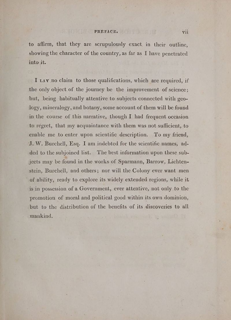 to affirm, that they are scrupulously exact. in their outline, showing the character of the country, as far as I have penetrated into it. I tay no claim to those qualifications, which are required, if the only object of the journey be the improvement of science; but, being habitually attentive to subjects connected with geo- logy, mineralogy, and botany, some account of them will be found in the course of this narrative, though I had frequent occasion to regret, that my acquaintance with them was not sufficient, to enable me to enter upon scientific description. ‘To my friend, J.W. Burchell, Esq. I am indebted for the scientific names, ad- ded to the subjoined list. The best information upon these sub- jects may be found in the works. of Sparmann, Barrow, Lichten- stein, Burchell, and others; nor will the Colony ever want men of ability, ready to explore its widely extended regions, while it is in possession of a Government, ever attentive, not only to the promotion of moral and political good within its own dominion, ‘but to the distribution of the benefits of its discoveries to all. mankind.