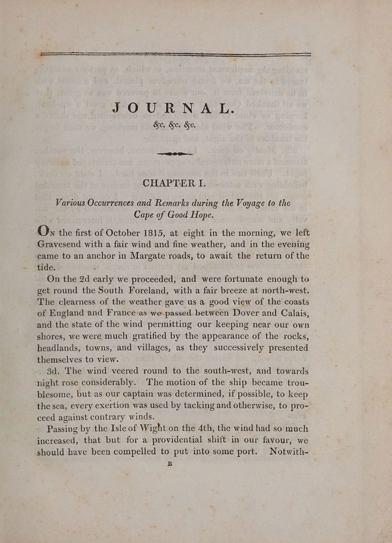 Various Occurrences and Remarks during the Voyage to the Cape of Good Hope. Ox the first of October 1815, at eight in the morning, we left Gravesend with a fair wind and fine weather, and in the evening came to an anchor in Margate roads, to await the return of the tide. . On the 2d early we proceeded, and were fortunate enough to get round the South Foreland, with a fair breeze at north-west. The clearness of the weather gave us a good view of the coasts of England and France-as we passed. between Dover and Calais, and the state of the wind permitting our keeping near our own shores, we were much gratified by the appearance of the rocks, headlands, towns, and villages, as they successively presented themselves to view. 3d. The wind veered round to the south-west, and towards night rose considerably. ‘The motion of the ship became trou- blesome, but as our captain was determined, if possible, to keep the sea, every exertion was used by tacking and otherwise, to pro- ceed against contrary winds. Passing by the Isle of Wight on the 4th, the wind had so much increased, that but for a providential shift in our favour, we should have been compelled to put into some port. Notwith- B