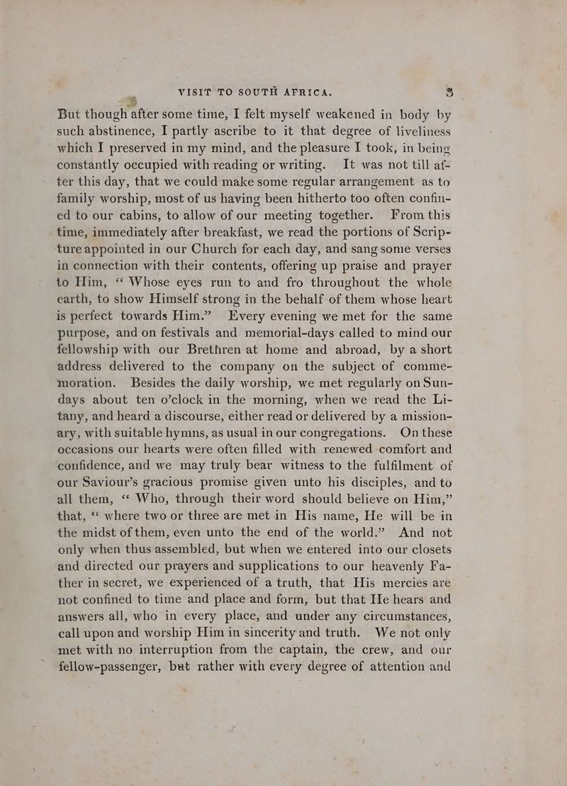 But though after some time, I felt myself weakened in body by such abstinence, I partly ascribe to it that degree of liveliness which I preserved in my mind, and the pleasure I took, in being constantly occupied with reading or writing. It was not till af- ter this day, that we could make some regular arrangement as to family worship, most of us having been hitherto too often confin- ed to our cabins, to allow of our meeting together. From this time, immediately after breakfast, we read the portions of Scrip- ture appointed in our Church for each day, and sang some verses in connection with their contents, offering up praise and prayer to Him, ‘“‘ Whose eyes run to and fro throughout the whole earth, to show Himself strong in the behalf of them whose heart is perfect towards Him.” Every evening we met for the same purpose, and on festivals and memorial-days called to mind our fellowship with our Brethren at home and abroad, by a short address delivered to the company on the subject of comme- moration. Besides the daily worship, we met regularly on Sun- days about ten o’clock in the morning, when we read the Li- tany, and heard a discourse, either read or delivered by a mission- ary, with suitable hymns, as usual in our congregations. On these occasions our hearts were often filled with renewed comfort and confidence, and we may truly bear witness to the fulfilment of our Saviour’s gracious promise given unto his disciples, and to all them, ‘© Who, through their word should believe on Him,” that, ‘* where two or three are met in His name, He will be in the midst of them, even unto the end of the world.” And not only when thus assembled, but when we entered into our closets and directed our prayers and supplications to our heavenly Fa- ther in secret, we experienced of a truth, that His mercies are not confined to time and place and form, but that He hears and answers all, who in every place, and under any circumstances, call upon and worship Him in sincerity and truth. We not only met with no interruption from the captain, the crew, and our fellow-passenger, but rather with every degree of attention and