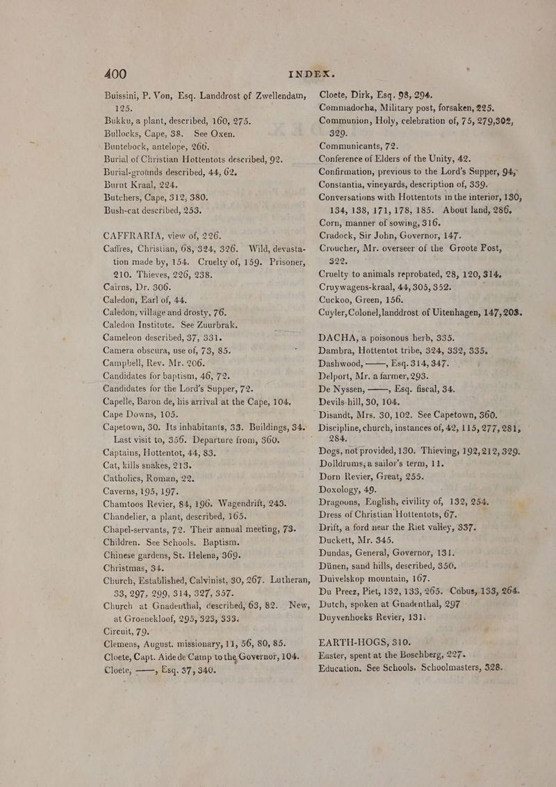Buissini, P. Von, Esq. Landdrost of Zwellendam, 125. Bukku, a plant, described, 160, 275. Bullocks, Cape, 38. See Oxen. Buntebock, antelope, 260. Burial of Christian Hottentots described, 92. Burial-grotnds described, 44, 62. Burnt Kraal, 224. Butchers, Cape, 312, 380. Bush-cat described, 253. CAFFRARIA, view of, 226. Caflres, Christian, 68,324, 326. Wild, devasta- tion made by, 154. Cruelty of, 159. Prisoner, 210. Thieves, 226, 238. Cairns, Dr. 306. Caledon, Earl of, 44. Caledon, village and drosty, 76. Caledon Institute. See Zuurbrak. Cameleon described, 37, 331. Camera obscura, use of, 73, 85. Campbell, Rev. Mr. 206. Candidates for baptism, 46, 72. Candidates for the Lord’s Supper, 72. Capelle, Baron de, his arrival at the Cape, 104, Cape Downs, 105. Capetown, 30, Its inhabitants, 33. Buildings, 34. Last visit to, 356. Departure from, 360. Captains, Hottentot, 44, 83. Cat, kills snakes, 213. Catholics, Roman, 22. Caverns, 195, 197. Chamtoos Revier, 84, 196. Wagendrift, 243. Chandelier, a plant, described, 165. Chapel-servants, 72. Their annual meeting, 73. Children. See Schools. Baptism. Chinese gardens, St. Helena, 369. Christmas, 34. Church, Established, Calvinist, 30, 267. Lutheran, 33, 297, 299, 314, 327, 357. Church at Gnadenthal, described, 63, 82. at Groenekloof, 295, 323, 333. Circuit, 79. Clemens, August. missionary, 11, 56, 80, 85. Cloete, Capt. Aide de Camp to the, Governor, 104. » Esq. 37, 340. New, Cloete, - Cloete, Dirk, Esq. 98, 294. Commadocha, Military post, forsaken, 225. Communion, Holy, celebration of, 75, 279,302, 329. Communicants, 72. Conference of Elders of the Unity, 42. Confirmation, previous to the Lord’s Supper, 94,” Constantia, vineyards, description of, 339. Conversations with Hottentots in the interior, 130, 134, 138, 171,178, 185. About land, 286, Corn, manner of sowing, 316. Cradock, Sir John, Governor, 147. Croucher, Mr. overseer of the Groote Post, B22e Cruelty to animals reprobated, 28, 120, 314. Cruywagens-kraal, 44, 305, 352. Cuckoo, Green, 156. Cuyler, Colonel,landdrost of Uitenhagen, 147,203. DACHA, a poisonous herb, 335. Dambra, Hottentot tribe, 324, 332, 335. Dashwood, , Esq. 314, 347. Delport, Mr. a farmer, 293. De Nyssen, , Esq. fiscal, 34. Devils-hill, 30, 104. Disandt, Mrs. 30, 102. See Capetown, 360. 284, Dogs, not provided, 130. Thieving, 192,212, 329. Dolldrums; a sailor’s term, 11. Dorn Revier, Great, 255. Doxology, 49. Dragoons, English, civility of, 132, 254. Dress of Christian Hottentots, 67. Drift, a ford near the Riet valley, 337. Duckett, Mr. 345. Dundas, General, Governor, 131. Diinen, sand hills, described, 350. Duivelskop mountain, 167. Du Preez, Piet, 132, 133, 265. Cobus, 133, 264. Dutch, spoken at Gnadenthal, 297 » Duyvenhoeks Revier, 131. EARTH-HOGS, 310. Easter, spent at the Boschberg, 227. Education. See Schools. Schoolmasters, 328.