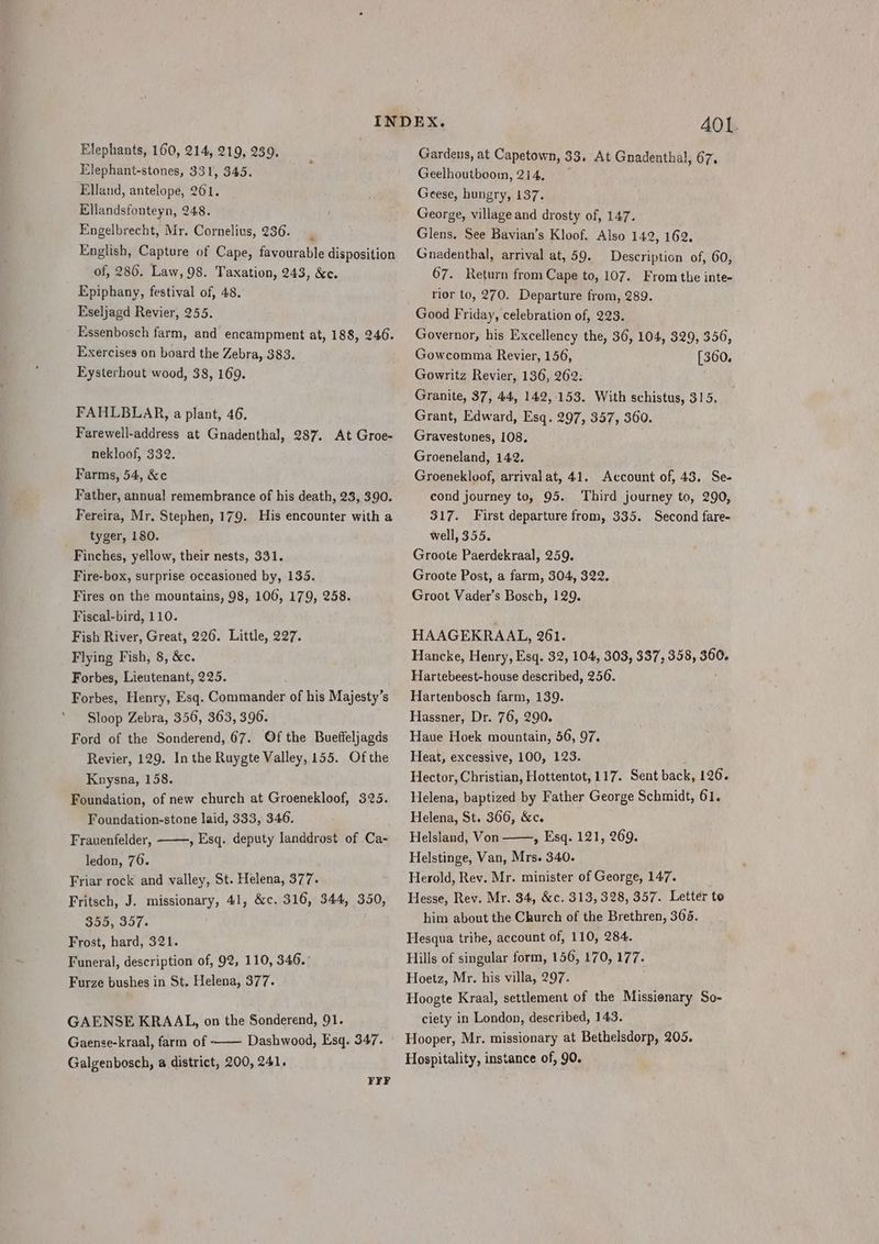 Elephants, 160, 214, 219, 239. Elephant-stones, 331, 345. Elland, antelope, 261. Ellandsfonteyn, 248. Engelbrecht, Mr. Cornelius, 236. | English, Capture of Cape, favourable disposition of, 286. Law, 98. Taxation, 243, &amp;c. Epiphany, festival of, 48. Eseljagd Revier, 255. Essenbosch farm, and encampment at, 188, 246. Exercises on board the Zebra, 383. Eysterhout wood, 38, 169. FAHLBLAR, a plant, 46. Farewell-address at Gnadenthal, 287. At Groe- nekloof, 332. Farms, 54, &amp;c Father, annual remembrance of his death, 23, 390. Fereira, Mr. Stephen, 179. His encounter with a tyger, 180. Finches, yellow, their nests, 331. Fire-box, surprise occasioned by, 135. Fires on the mountains, 98, 106, 179, 258. Fiscal-bird, 110. Fish River, Great, 226. Little, 227. Flying Fish, 8, &amp;c. Forbes, Lieutenant, 225. Forbes, Henry, Esq. Commander of his Majesty’s Sloop Zebra, 356, 363, 396. Ford of the Sonderend, 67. Of the Bueffeljagds Revier, 129. In the Ruygte Valley, 155. Ofthe Knysna, 158. Foundation, of new church at Groenekloof, 325. Foundation-stone laid, 333, 346. Frauenfelder, ——, Esq. deputy landdrost of Ca- ledon, 76. Friar rock and valley, St. Helena, 377. Fritsch, J. missionary, 41, &amp;c. 316, 344, 350, 355, 357. Frost, hard, 321. Funeral, description of, 92, 110, 346.: Furze bushes in St, Helena, 377. GAENSE KRAAL, on the Sonderend, 91. Gaense-kraal, farm of Dashwood, Esq. 347. Galgenbosch, a district, 200, 241. FFF A401. Gardens, at Capetown, 33, At Gnadenthal, 67. Geelhoutboom, 214, Geese, hungry, 137. George, village and drosty of, 147. Glens. See Bavian’s Kloof. Also 142, 162. Gnadenthal, arrival at, 59. Description of, 60, 67. Return from Cape to, 107. From the inte- rior to, 270. Departure from, 289. Good Friday, celebration of, 223. Governor, his Excellency the, 36, 104, 329, 356, Gowcomma Reyier, 156, [360. Gowritz Revier, 136, 262: Granite, 37, 44, 142,153. With schistus, 315. Grant, Edward, Esq. 297, 357, 360. Gravestones, 108. Groeneland, 142. Groenekloof, arrival at, 41. Account of, 43. Se- cond journey to, 95. ‘Third journey to, 290, 317. First departure from, 335. Second fare- well, 355. Groote Paerdekraal, 259. Groote Post, a farm, 304, 322. Groot Vader’s Bosch, 129. HAAGEKRAAL, 261. Hancke, Henry, Esq. 32, 104, 303, 337, 358, 360. Hartebeest-house described, 256. Hartenbosch farm, 139. Hassner, Dr. 76, 290. Haue Hoek mountain, 56, 97. Heat, excessive, 100, 123. Hector, Christian, Hottentot, 117. Sent back, 126. Helena, baptized by Father George Schmidt, 61. Helena, St. 366, &amp;c. Helsland, Von » Esq. 121, 269. Helstinge, Van, Mrs. 340. Herold, Rev. Mr. minister of George, 147. Hesse, Rev. Mr. 34, &amp;c. 313, 328, 357. Letter to him about the Church of the Brethren, 365. Hesqua tribe, account of, 110, 284. Hills of singular form, 156, 170, 177. Hoetz, Mr. his villa, 297. Hoogte Kraal, settlement of the Missionary So- ciety in London, described, 143. Hooper, Mr. missionary at Bethelsdorp, 205. Hospitality, instance of, 90.