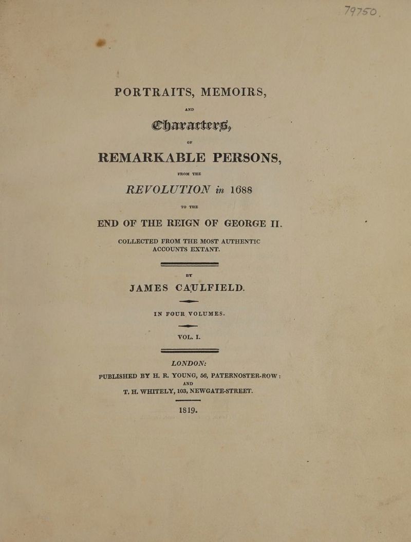 PORTRAITS, MEMOIRS, AND Characters, OF REMARKABLE PERSONS, FROM THE REVOLUTION in 1688 TO THE END OF THE REIGN OF GEORGE II. COLLECTED FROM THE MOST AUTHENTIC ACCOUNTS EXTANT. JAMES CAULFIELD. IN FOUR VOLUMES. VOL. I. LONDON: PUBLISHED BY H. R. YOUNG, 56, PATERNOSTER-ROW : AND 'T, H. WHITELY, 103, NEWGATE-STREET. 1819.