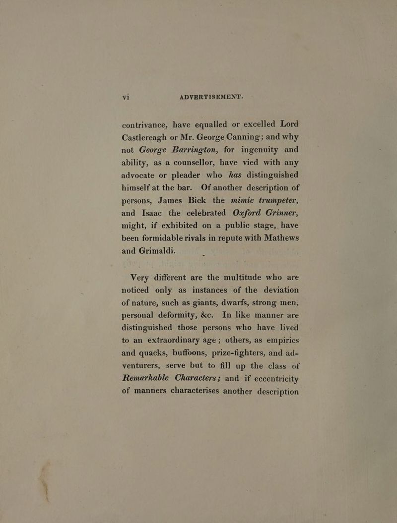 contrivance, have equalled or excelled Lord Castlereagh or Mr. George Canning; and why not George Barrington, for ingenuity and ability, as a counsellor, have vied with any advocate or pleader who has distinguished himself at the bar. Of another description of persons, James Bick the mimic trumpeter, and Isaac the celebrated Oxford Grinner, might, if exhibited on a public stage, have been formidable rivals in repute with Mathews and Grimaldi. Very different are the multitude who are noticed only as instances of the deviation of nature, such as giants, dwarfs, strong men, personal deformity, &c. In like manner are distinguished those persons who have lived to an extraordinary age ; others, as empirics and quacks, buffoons, prize-fighters, and ad- venturers, serve but to fill up the class of Remarkable Characters; and if eccentricity of manners characterises another description