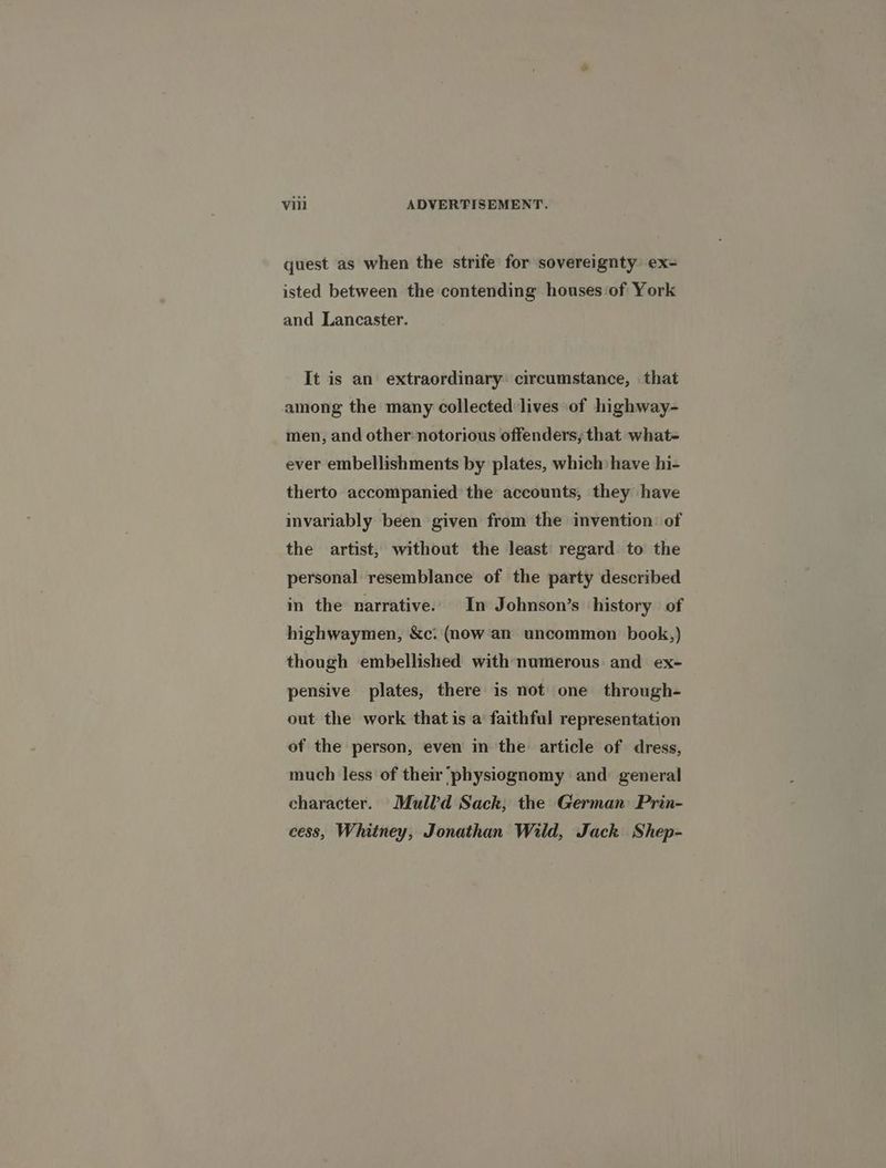quest as when the strife for sovereignty ex- isted between the contending houses‘of York and Lancaster. It is an extraordinary: circumstance, that among the many collected lives of highway- men, and other: notorious offenders, that what- ever embellishments by plates, which have hi- therto accompanied the accounts, they have invariably been given from the invention: of the artist, without the least regard to the personal resemblance of the party described in the narrative. In Johnson’s ‘history of highwaymen, &c: (now an uncommon book,) though embellished with numerous and ex- pensive plates, there is not one through- out the work that is a faithful representation of the person, even in the article of dress, much less of their ‘physiognomy and general character. Mull’d Sack; the German: Prin- cess, Whitney, Jonathan Wild, Jack Shep-