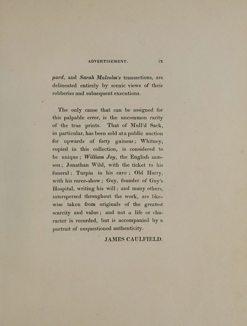 pard, and Sarah Malcolm’s transactions, are delineated entirely by scenic views of their robberies and subsequent executions. The only cause that can be assigned for this palpable error, is the uncommon rarity of the true prints. That of Mull’d Sack, in particular, has been sold ata public auction. for upwards of forty guineas; Whitney, copied in this collection, is considered to be unique; William Joy, the English sam- son; Jonathan Wild, with the ticket to his funeral; Turpin in his cave ; Old Harry, with his raree-show ; Guy, founder of Guy’s Hospital, writing his will; and many others, interspersed throughout the work, are like- wise taken from originals of the greatest scarcity and value; and not a life or cha- racter is recorded, but is accompanied by a portrait of unquestioned authenticity. JAMES CAULFIELD.