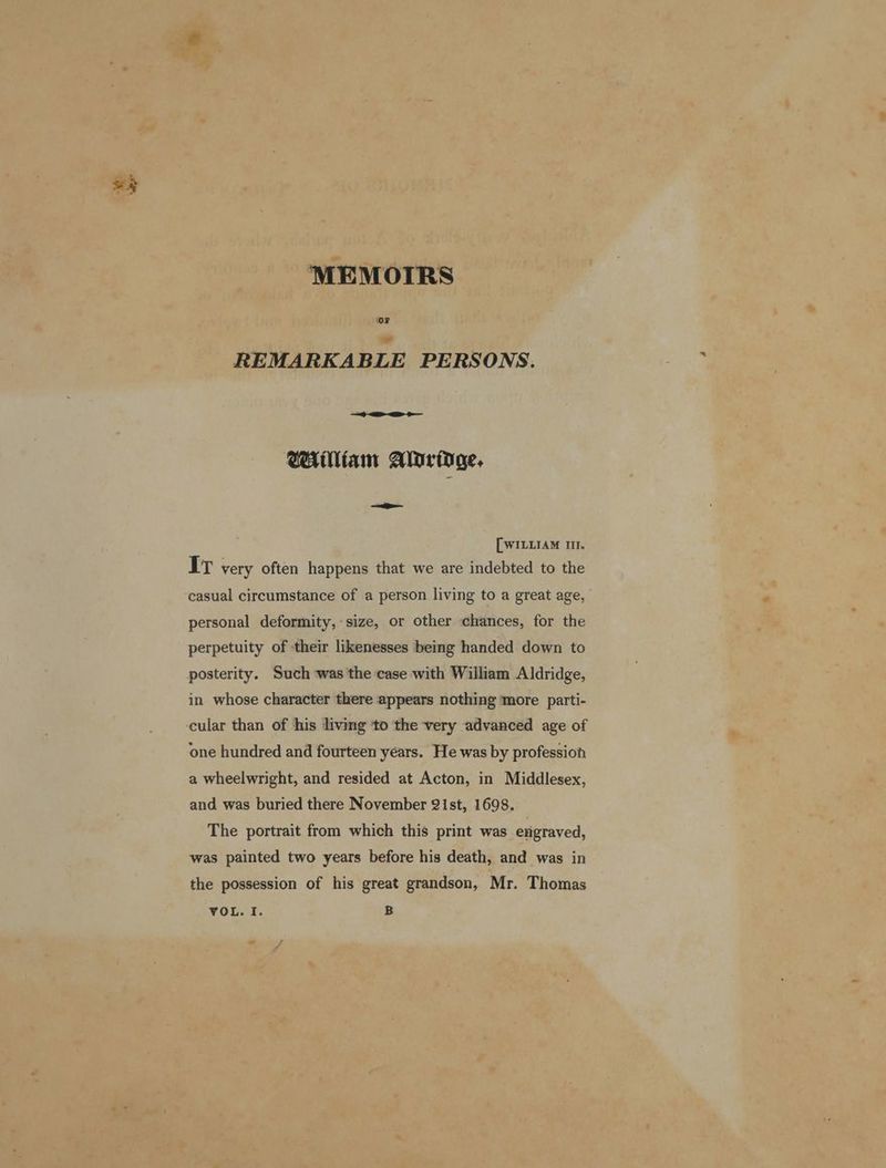 MEMOTRS OF REMARKABLE PERSONS. William Aturiage. oe [WILLIAM IT. IT very often happens that we are indebted to the casual circumstance of a person living to a great age, personal deformity,-size, or other chances, for the perpetuity of their likenesses being handed down to in whose character there appears nothing more parti- one hundred and fourteen years. He was by profession a wheelwright, and resided at Acton, in Middlesex, and was buried there November 21st, 1698. The portrait from which this print was engraved, was painted two years before his death, and was in the possession of his great grandson, Mr. Thomas