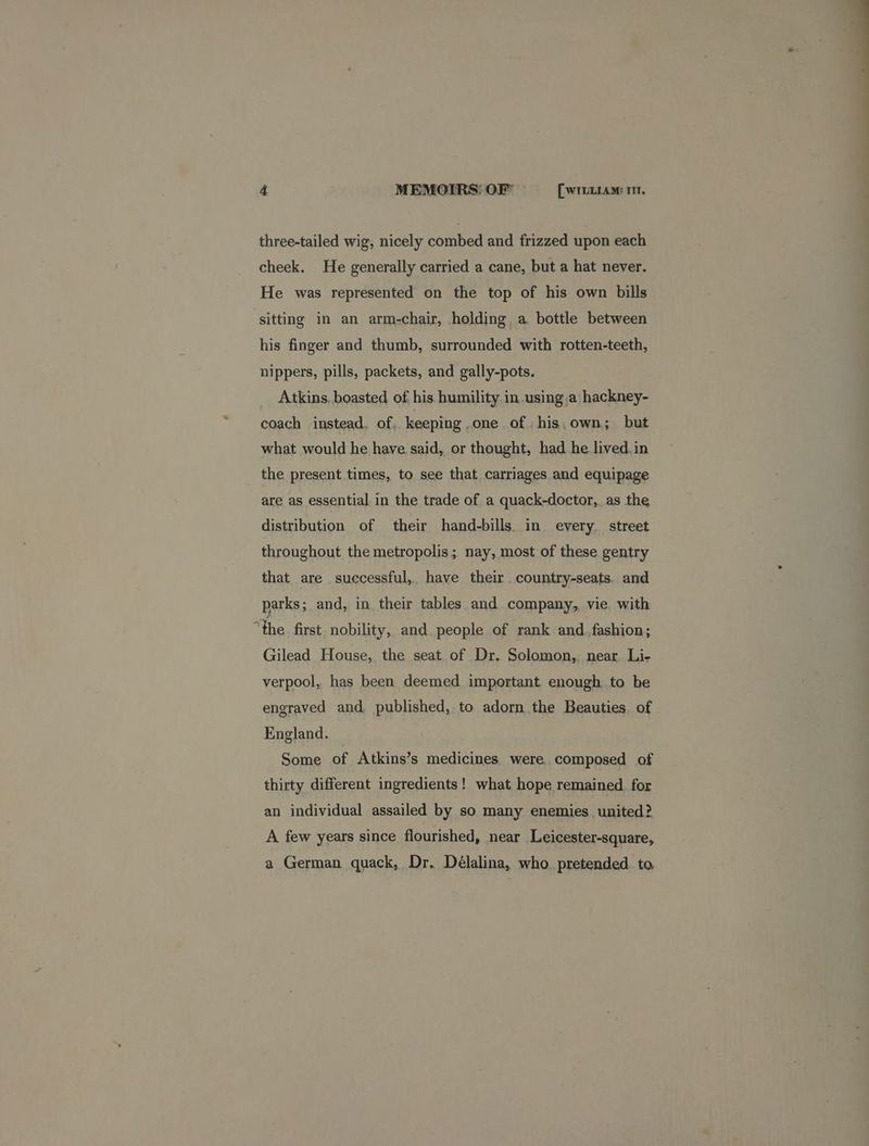 three-tailed wig, nicely combed and frizzed upon each cheek. He generally carried a cane, but a hat never. He was represented on the top of his own bills sitting in an arm-chair, holding a bottle between his finger and thumb, surrounded with rotten-teeth, nippers, pills, packets, and gally-pots. Atkins. boasted of his humility in using a hackney- coach instead. of. keeping one of. his,own; but what would he have said, or thought, had he lived.in the present times, to see that carriages and equipage are as essential in the trade of a quack-doctor,. as the distribution of their hand-bills. in every. street throughout the metropolis ; nay, most of these gentry that are successful, have their country-seats. and parks; and, in their tables and company, vie with “the. first nobility, and. people of rank and fashion; Gilead House, the seat of Dr. Solomon, near Li- verpool, has been deemed important enough to be engraved and published, to adorn the Beauties. of England. Some of Atkins’s medicines were composed of thirty different ingredients! what hope remained. for an individual assailed by so many enemies. united? A few years since flourished, near Leicester-square, a German quack, Dr. Délalina, who pretended. to