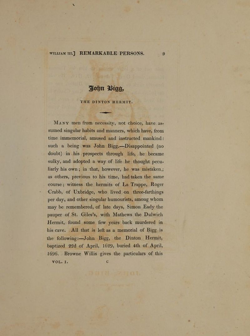 Hohn Biga, THE DINTON HERMIT. ei - Many men from necessity, not choice, have as- sumed singular habits and manners, which have, from time immemorial, amused and instructed mankind: such a being was John Bigg.—Disappointed (no doubt) in his prospects through life, he became sulky, and adopted a way of life he thought pecu- liarly his own; in ‘that, however, he was mistaken ; as others, previous to his time, had taken the same course; witness the hermits of La Trappe, Roger Crabb, of Uxbridge, who lived on three-farthings per day, and other singular humourists, among whom may be remembered, of late days, Simon Eady the pauper of St. Giles’s, with Mathews the Dulwich Hermit, found some few years back murdered in his cave. _ All that is left as a memorial of Bigg is the following:—John Bigg, the Dinton Hermit, baptized 22d of April, 1629, buried 4th of April, 1696. Browne Willis gives the particulars of this