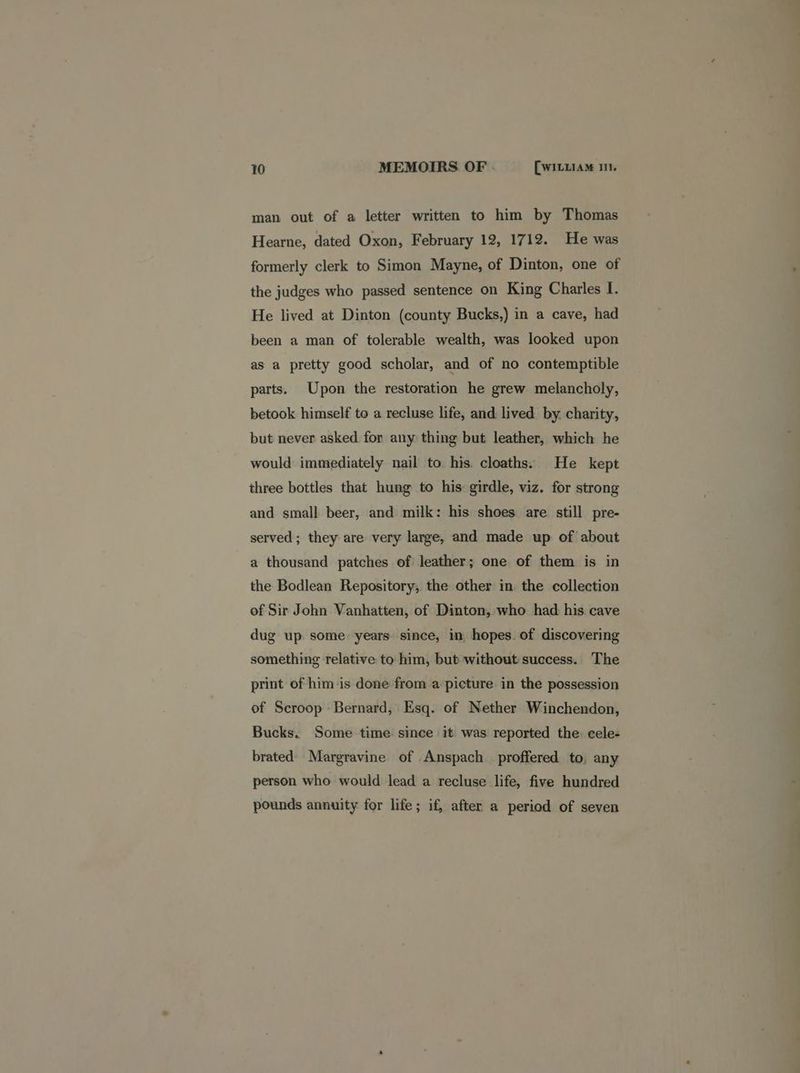 man out of a letter written to him by Thomas Hearne, dated Oxon, February 12, 1712. He was formerly clerk to Simon Mayne, of Dinton, one of the judges who passed sentence on King Charles I. He lived at Dinton (county Bucks,) in a cave, had been a man of tolerable wealth, was looked upon as a pretty good scholar, and of no contemptible parts. Upon the restoration he grew melancholy, betook himself to a recluse life, and lived by. charity, but never asked for any thing but leather, which he would immediately nail to his. cloaths: He kept three bottles that hung to his: girdle, viz. for strong and small beer, and milk: his shoes are still pre- served ; they are very large, and made up of about a thousand patches of leather; one of them is in the Bodlean Repository; the other in the collection of Sir John Vanhatten, of Dinton, who had his cave dug up some years since, in hopes. of discovering something relative to him, but without success. The print of him is done from a picture in the possession of Scroop Bernard, Esq. of Nether Winchendon, Bucks. Some time since it was reported the cele- brated Margravine of .Anspach proffered to, any person who would lead a recluse life, five hundred pounds annuity for life; if, after a period of seven