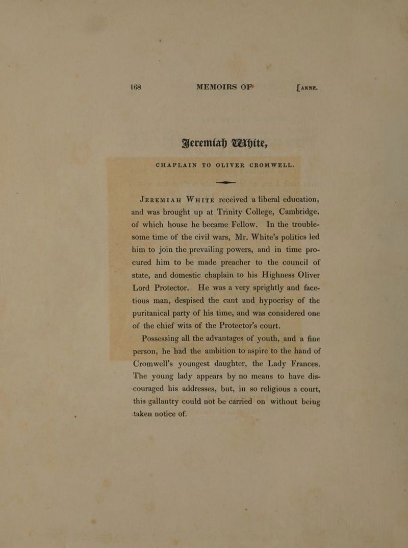 Beremtah White, CHAPLAIN TO OLIVER CROMWELL. — JEREMIAH WuirTeE received a liberal education, and was brought up at Trinity College, Cambridge, of which house he became Fellow. In the trouble- some time of the civil wars, Mr. White’s politics led him to join the prevailing powers, and in time pro- cured him to be made preacher to the council of state, and domestic chaplain to his Highness Oliver Lord Protector. He was a very sprightly and face- tious man, despised the cant and hypocrisy of the puritanical party of his time, and was considered one of the chief wits of the Protector’s court. Possessing all the advantages of youth, and a fine person, he had the ambition to aspire to the hand of Cromwell’s youngest daughter, the Lady Frances. The young lady appears by no means to have dis- couraged his addresses, but, in so religious a court, this gallantry could not be carried on without being taken notice of.