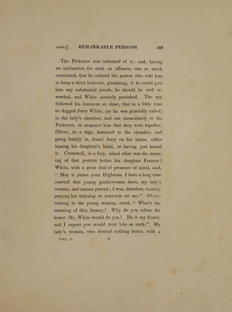 The Protector was informed of it; and, having no inclination for such an alliance, was so much concerned, that he ordered the person who told him to keep a strict look-out, promising, if he could give him any substantial proofs, he should be well re- warded, and White severely punished. The spy followed his business so close, that in a little time he dogged Jerry White, (as he was generally called) to the lady’s chamber, and ran immediately to the Protector, to acquaint him that they were together. Oliver, in a rage, hastened to the chamber, and going hastily in, found Jerry on his knees, either kissing his daughter’s hand, or having just kissed it, Cromwell, in a fury, asked what was the mean- ing. of that posture before his daughter Frances? White, with a great deal of presence of mind, said, ** May it please your Highness, I have a long time courted that young gentlewoman there, my lady’s - woman, and cannot prevail ; | was, therefore, humbly praying her ladyship to intercede tor me.” Oliver, turning to the young woman, cried, ‘* What’s the meaning of this, hussey? Why do you refuse the honor Mr. White would do you? He is my friend, and I expect you would treat him as such.” My lady’s woman, who desired nothing better, with a VOL. I. Z