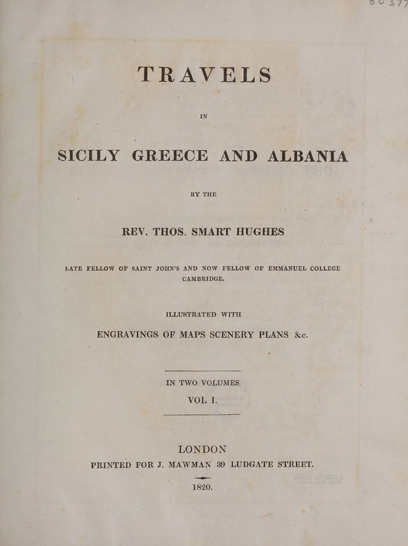 TRAVELS SICILY GREECE AND ALBANIA BY THE REV. THOS. SMART HUGHES LATE FELLOW OF SAINT JOHN’S AND NOW FELLOW OF EMMANUEL COLLEGE CAMBRIDGE. ILLUSTRATED WITH ENGRAVINGS OF MAPS SCENERY PLANS &amp;c. IN TWO VOLUMES VOL I. LONDON PRINTED FOR J. MAWMAN 39 LUDGATE STREET. — 1820.