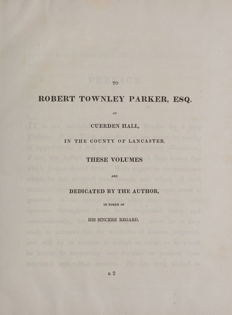 TO ROBERT TOWNLEY PARKER, ESQ. OF CUERDEN HALL, IN THE COUNTY OF LANCASTER, THESE VOLUMES ARE DEDICATED BY THE AUTHOR, IN TOKEN OF HIS SINCERE REGARD, a Q