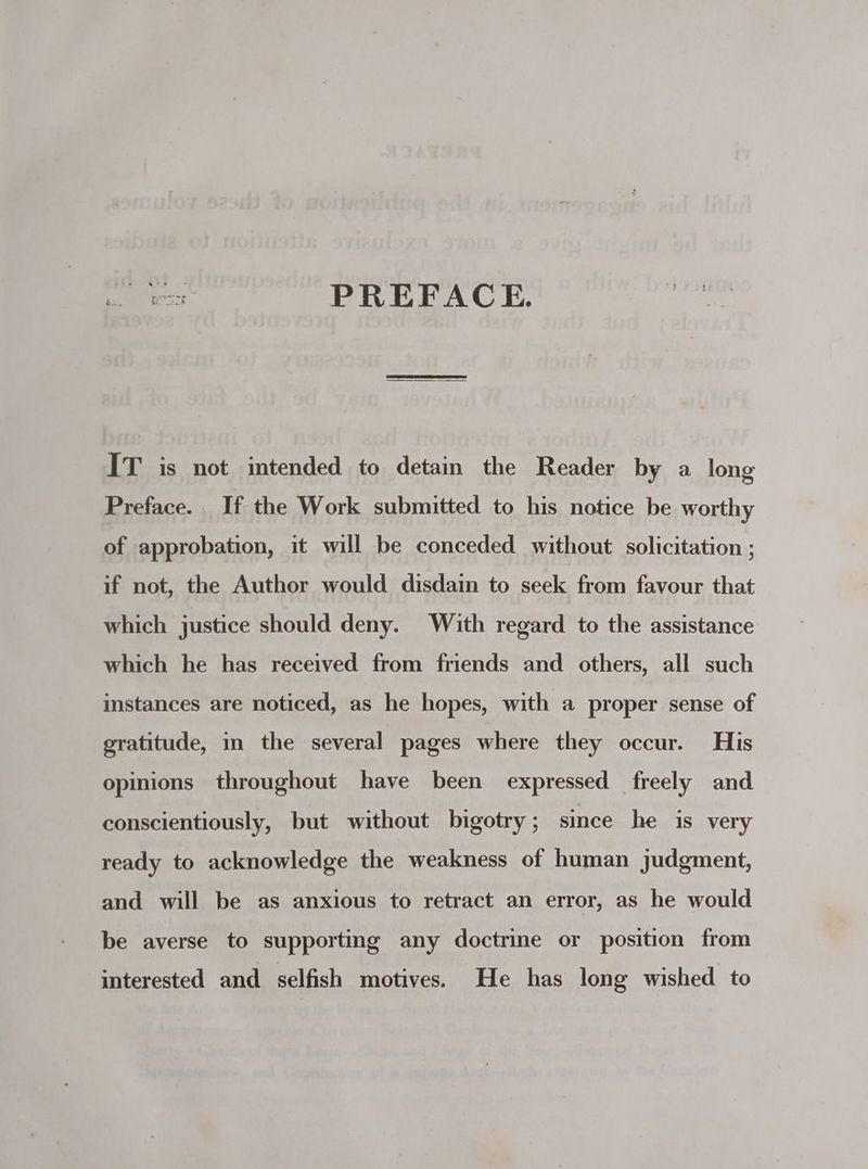 eS PREFACE. IT is not intended to detain the Reader by a long Preface. If the Work submitted to his notice be worthy of approbation, it will be conceded without solicitation ; if not, the Author would disdain to seek from favour that which justice should deny. With regard to the assistance which he has received from friends and others, all such instances are noticed, as he hopes, with a proper sense of gratitude, in the several pages where they occur. His opinions throughout have been expressed freely and conscientiously, but without bigotry ; since he is very ready to acknowledge the weakness of human judgment, and will be as anxious to retract an error, as he would be averse to supporting any doctrine or position from interested and selfish motives. He has long wished to