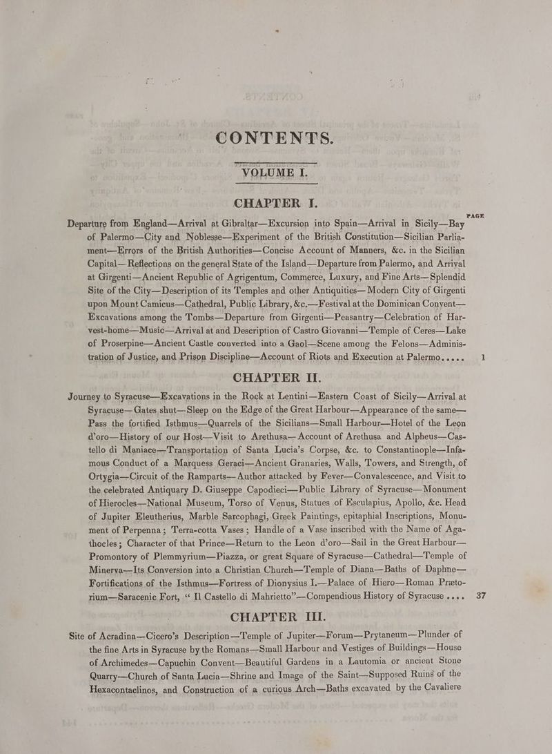CONTENTS. “VOLUME I. CHAPTER I. of Palermo—City and Noblesse—Experiment of the British Constitution—Sicilian Parlia- ment—Eyrrors of the British Authorities—Concise Account of Manners, &amp;c. in the Sicilian Capital— Reflections on the general State of the Island—Departure from Palermo, and Arrival at Girgenti—Ancient Republic of Agrigentum, Commerce, Luxury, and Fine Arts—Splendid Site of the City—Description of its Temples and other Antiquities— Modern City of Girgenti upon Mount Camicus—Cathedral, Public Library, &amp;c.—Festival at the Dominican Conyent— Excavations among the Tombs—Departure from Girgenti—Peasantry—Celebration of Har- vest-home—Music—Arrival at and Description of Castro Giovanni—Temple of Ceres—Lake of Proserpine—Ancient Castle converted into a Gaol—Scene among the Felons—Adminis- tration of Justice, and Prison Discipline—Account of Riots and Execution at Palermo..... CHAPTER II. Syracuse— Gates shut—Sleep on the Edge of the Great Harbour—Appearance of the same— Site d@oro—History of our Host—Visit to Arethusa— Account of Arethusa and Alpheus—Cas- tello di Maniace—Transportation of Santa Lucia’s Corpse, &amp;c. to Constantinople—Infa- mous Conduct of a Marquess Geraci—Ancient Granaries, Walls, Towers, and Strength, of Ortygia—Circuit of the Ramparts— Author attacked by Fever—Convalescence, and Visit to the celebrated Antiquary D. Giuseppe Capodieci—Publie Library of Syracuse—Monument of Hierocles—National Museum, Torso of Venus, Statues of Ksculapius, Apollo, &amp;c. Head of Jupiter Eleutherius, Marble Sarcophagi, Greek Paintings, epitaphial Inscriptions, Monu- ment of Perpenna; Terra-cotta Vases; Handle of a Vase inscribed with the Name of Aga- thocles; Character of that Prince—Return to the Leon d’oro—Sail in the Great Harbour— Promontory of Plemmyrium—Piazza, or great Square of Syracuse—Cathedral—Temple of Minerya—Its Conversion into a Christian Church—Temple of Diana—Baths of Daphne— Fortifications of the Isthmus—Fortress of Dionysius ].—Palace of Hiero—Roman Preto- rium—Saracenic Fort, ‘ Il Castello di Mahrietto”—Compendious History of Syracuse .... CHAPTER ITI. of Acradina—Cicero’s Description—Temple of Jupiter—Forum—Prytaneum— Plunder of the fine Arts in Syracuse by the Romans—Small Harbour and Vestiges of Buildings—House of Archimedes—Capuchin Convent—Beautiful Gardens in a Lautomia or ancient Stone Quarry—Church of Santa Lucia—Shrine and Image of the Saint—Supposed Ruins of the Hexacontaclinos, and Construction of a curious Arch—Baths excavated by the Cavaliere 37