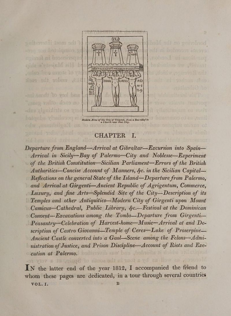 Modern Arms of the Cily of Girgenti, from a Bas-relief in a Church near that City. CHAPTER I. Departure from England—Arrwal at Gibraltar—Excursion into Spain— Arrival in Sicily—Bay of Palermo—City and Noblesse—Experiment of the British Constitution—Sicilan Parliament—Errors of the British Authorities—Concise Account of Manners, &amp;c. in the Sicilian Capital— Reflections on the general State of the Island—Departure from Palermo, and Arrival at Girgenti—Ancient Republic of Agrigentum, Commerce, Luxury, and fine Arts—Splendid Site of the City—Description of its - Temples and other Antiquities—Modern City of Girgenti upon Mount Camicus—Cathedral, Public Library, §c.—Festival at the Dominican Convent—Evxcavations among the Tombs—Departure from Girgenti— Peasantry—Celebration of Harvest-home—Music— Arrival at and De- scription of Castro Giovannti—Temple of Ceres—Lake of Proserpine— Ancient Castle converted into a Gaol—Scene among the Felons—Admi- nistration of Justice, and Prison Discipline—Account of Riots and Exe- cution at Palermo. | IN the latter end of the year 1812, I accompanied the friend to whom these pages are dedicated, in a tour through several countries