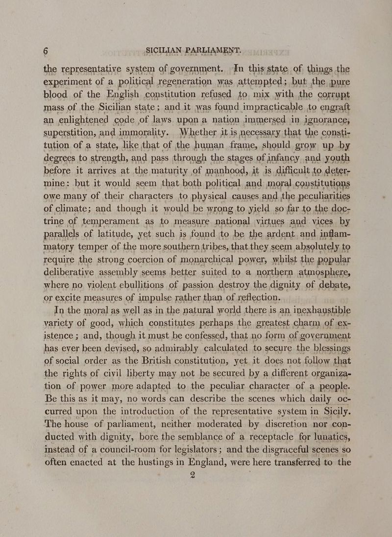 the representative system of government. In this state of things the experiment of a political regeneration was attempted; but ,the pure blood of the English constitution refused to, mix with the corrupt mass of the Sicilian state ; and it was found impracticable , to engraft an enlightened code of laws. upon a nation immersed in jgnorance, superstition, and immorality. Whether jt is necessary. that the consti- tution of a state, like that of the human frame, should grow up by degrees to strength, and pass through the stages of infancy and youth before it arrives at the maturity of manhood, it is. difficult to deter- mine: but it would seem that both political and moral coustitutions owe many of their characters to physical causes and the peculiarities of climate; and though it would be wrong to yield so far to the doc- trine of temperament as to measure national virtues and vices by parallels of latitude, yet such is found to be the ardent and inflam- matory temper of the more southern tribes, that they s seem absolutely, to deliberative assembly seems better. suited to a eters ee where no violent ebullitions of passion destroy the dignity of debate, or excite measures of impulse rather than of reflection. In the moral as well as in the natural world there is an inexhaustible variety of good, which constitutes perhaps ; the greatest charm of ex- istence ; and, though it must be confessed, that no form of government has ever been deyised, so admirably calculated to secure the blessings of social order as the British constitution, yet it does not follow that the rights of civil liberty may not be secured by a different organiza- tion of power more adapted to the peculiar character of a people. Be this as it may, no words can describe the scenes which daily oc- curred upon the introduction of the representative system in Sicily. The house of parliament, neither moderated by discretion nor con- ducted with dignity, bore the semblance of a receptacle for lunatics, instead of a council-room for legislators ; ; and the disgraceful scenes so often enacted at the hustings in England, were here transferred to the 2
