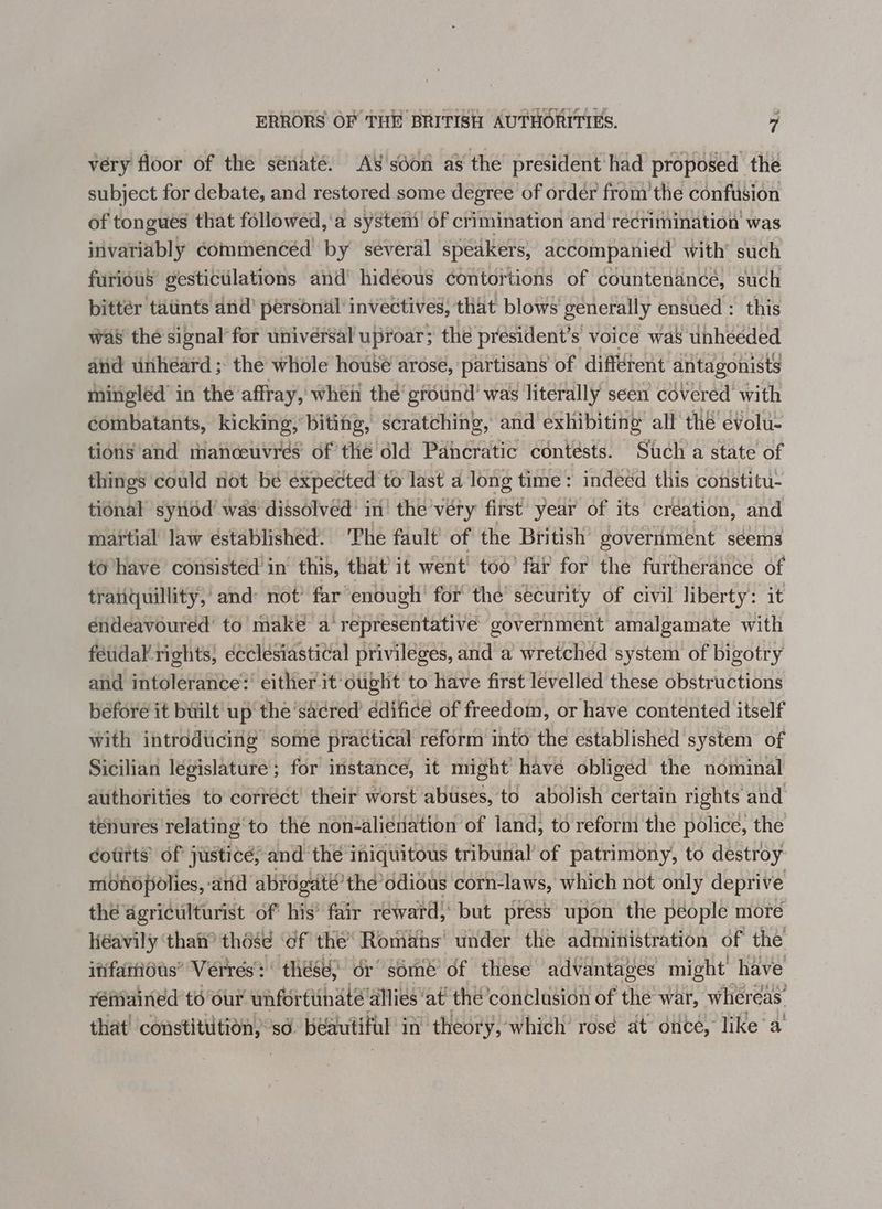 ERRORS OF THE BRITISH AUTHORITIES. ” very floor of the sénaté. AS soon as the president had proposed the subject for debate, and restored some degree of ordér from’ the confusion of tongues that followed, ‘a system of crimination and réecrimination was invariably commencéd by several speakers, accompanied with’ such furious gestictlations and’ hidéous contortions of countenance, such bittér tatints and’ personal invectives, that blows generally ensued : this was thé signal’ for univérsal uproar; the president’s voice was unheeded aiid unheard ; the whole house arose, partisans of different antagonists mingléd’ in the affray, when thé’ ground’ was literally seen covered’ with combatants, kicking, biting, scratching, and exhibiting all thé evolu- tions and manceuvres of the dld Pancratic contests. Stch a state of things could not be ‘expected ‘to last a long time: indeed this constitu- tional synod’ was dissolved’ in’ the very first year of its création, and martial law éstablished. ‘The fault of the British’ government séems to’have consisted in this, that’ it went’ too’ far for the furtherance of tranquillity,’ and: not’ far enough’ for the security of civil liberty: it endeavoured to make a‘ representative government amalgamate with fetidal rights, ecclesiastical privileges, and a wretchéd system of bigotry and intolerance’ either it-ought to have first levelled these obstructions before it built up the ‘sacred édificé of freedom, or have contented itself with introducing some practical réform into the established system of Sicilian legislature; for instance, it might have obliged the nominal authorities to corréct' their worst abuses, to abolish certain rights and tenures relating to the non-aliénation of land, to reform the police, the cotirts’ of justice; and the iniquitous tribunal of patrimony, to destroy mbnopolies, and abrogat’’ the’ odious corn-laws, which not only deprive thé agriculturist of his’ fair reward, but press upon the people more Héavily ‘thai those ‘of the’ Romans under the administration of the ififarious” Verrés: these) dr série of these advantages might’ have rémained to our unfortunate’ allies‘at' the conclusion of the war, whereas that’ constittition, sd béautifial in theory, which’ rosé at once, like’ a