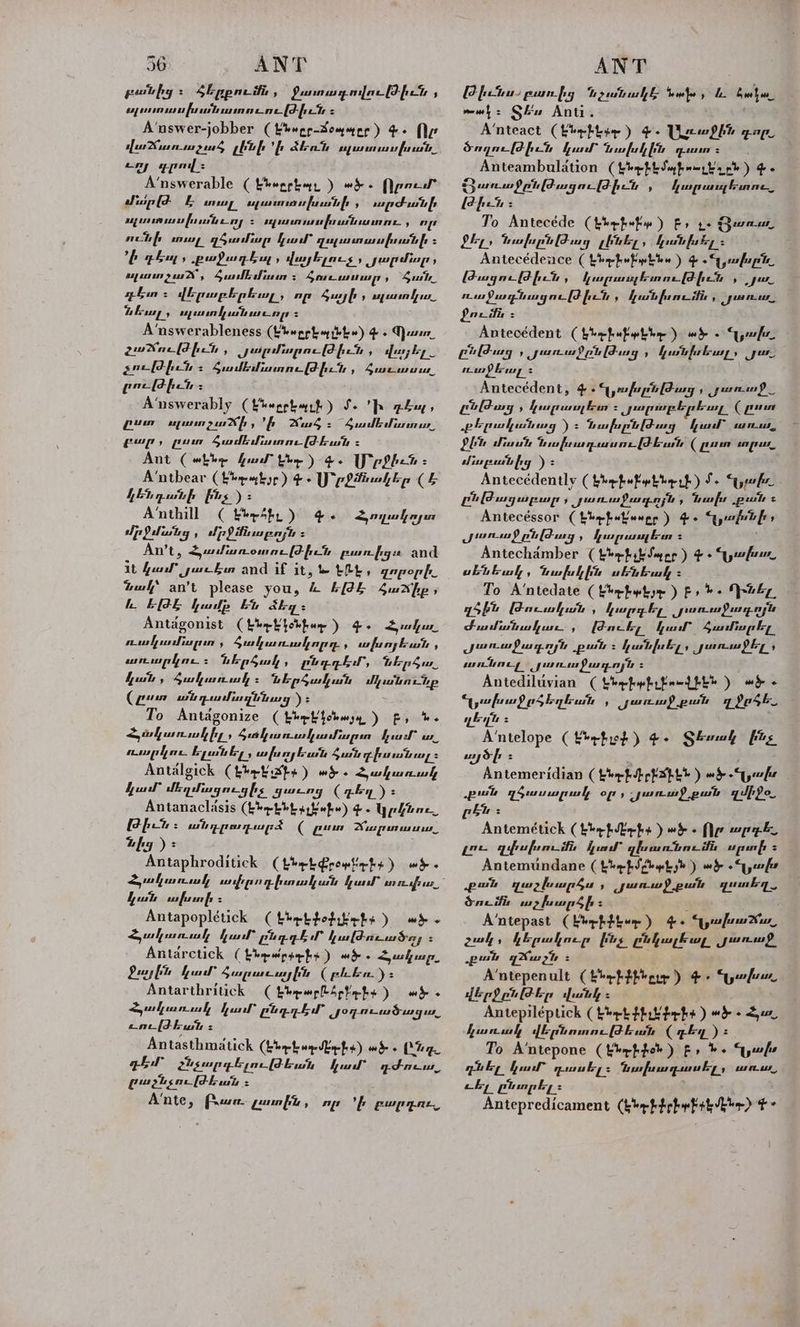 բոսնից : Հերբումն A Panowey nar [F-fper , ռլուսուսախանասոուութիւՆ : A‘nswer-jobber (fhwpr-Sommor) Գ. Որ վաշուտումաչուծ լենի ի 4եռն սլավոն, Հոյ գրով» A’nswerable ( Էնօրքեպ, ) «ՀԷ: Որում մար [d- Է արո, ալաուռ ախտի , արժանի ոլա սվխունւոլ Հ ողա ավո աոնւաւոոււ , op ունի տալ դծամար կամ` quypumusupsutf = ի Դե, քաֆաղդեսը, վայելուչ : յարմար ալա 9 us Sue dian 5 Հոաւատար , Հան. դեո 5 վերաբերել, որ Հայի , ալո կոո. անող: ոլատկանաշռը > A’nswerableness (Lbepphagthhw) 4. Qa, չաճուլժիւն , ժոռբմարութիւն , վայել չութիւն Հ Ճամեւմիատությիւն , Secrest geri fet 5 A‘nswerably (քոշք) 1. Ի գոպ, gun սլատչաճի, ի Ճած։ Համեմ», բար, ոտ Sadie isn (Pk = Ant («Լե ud the) 4s Մ րջիշն։ A’‘ntbear (էե «է)ը) 4. U շք շեր (&amp; KEL gp whf իչ) = ձում ( keeSt.) 4. մրջմանց, մբջոնաբոյն = An’t, Հյամառօտուլթիւն բաուիզու and it հար gue Ein and if it, 1- the . շորօրի.. tml’ an’t please you, &amp; ԵԹԵ Հաճիք, ն. E(PE ամբ En akg: Antagonist (heb թեք) 4. Հանա ուակամնալոտ , Հակառակորդ ի ws funy buss , «ռուբլու: ներծակ, ընդդի, bE p4a hut , 4Surhunwh Հ ներծավան մանուն (բոտ անդամազննուց yz To Antdgonize (thrb}chujyy ) է, ե. Հյսկառստկիլ, ծտկաուակամարսո հատ ւ. ուսու ելանել, ախոյեան Հան իսանոալ: Antalgick Cheek գո) «մ. Հակառակ Antanaclasis (bhebbby habe) Գ. կրքնու., Թիւյ Հ անդրադարձ ( բո Deas rent as as ր)» ' Antaphroditick (էրոլֆոոա էչ) «Է. Հակառակ 77) շրողիտավան ամ rn reaps ո, ful mfurnfs > Antapoplétick (thptteditichy ) «Է. Suhunwl fall” բնդգեսՐ կաթուտաֆոլ : Antarctick ( էնր«րա-ի: ) «ՓԵ. Հակալր, Antarthritick ( ընբալըքը լւ) «Է. Հյակաոսակ Նի a Joprem Sag as ene[Fhuth Է Antasthmatick (էնեմ) wd Zo ght Հեչարգելութեան քամ gS es, gugtsor[Fhut : A‘nte, Praecrer. Լատին , որ 'ի բարդու, Հողակոյտ Թինա բառից tzuitrull նախ, ն. boku mwh: Ցես Anti. | A’‘nteact (kbebtee ) -. ԼՀշ«ջին գոլ, ծողուլթիւն furl իկին դուո : : Anteambulation (thphtsyfrnptarh) 4. Ցառաջընլժազութիչն , Թիւր։ To Antecéde (bhp hefty ) Fo te առաս, ն tw fu pis (Frag ւԼենել , hush fa key = Antecédence ( bbehufybbw ) Գ .Gyafup te Թազութիւն , a Sg sl eh aso , արիշ ուս քաղնացութիւն Ա hush pune itis , yal foci : Antecédent Ctyteefrw Pap betene ) ած. զյա. pilduy , րճուաջբնլթժոոզ , քնխեալ» Jun ուսեալ : Antecédent, 4. ԾխբնԹոց , աու. ԸշԹաց , fraps bu BP ad dad sed ida (բոտ ւթեան աց ) 5 ՊավխլքնլԹժ ուց կամ` un ու, Plt մոա tio fumgewunr [kun ( բոտ ոլո. Antecédently ( են-ի«ի ԻԼԻ ւ Է) S- Gabe ընԹազաբար , առաջաղոյն » Խաս թան 2 Antecéssor ( Լեղք«եաօբբ) Փ. զոնի» սուս pildury , fen prusny bean Հ ' Antechamber ( Լեդ she Sy pp ). «Նարշու, սենեակ, ախկին սենեակ: To A’ntedate (t*ebwtyr ) էչ b+ ԴՇ, դծին Թուսական , կարդբել. րոուսսջաղ-ռյն sunfish puts: կանխել, յլաուսջել, contney աու Soe 54 Ld - Antediluvian ( thefwfrfead phe ) «Է. «Սախաջըծեղետն , առաջ թան 7 ֆՐՀԵ-, դեղն Հ A‘ntelope (teefit) 4. Տնակ ինչ այծի Հ : Antemeridian (tbyfiepPapeh ) «ԷՍ թան դծասալրա:, օր» չլառաջ թան միջ». ԸՆ: Antemétick (bh hope ) «ծ. tle wap ye qifrufum ifs Aue” qlruntine ifs upunf 5 Antemundane ( էնիմ աԼյն ) wd «ր: թան դաշխաղր ծա , Junw) pul quinkey Sanz ifis աչխարծի Ա : A’ntepast (էնչ) 4 + «Մախաճո, չակ , կերակուր իչ ընկալեալ, մառ քան qXus 2h = | A’ntepenult (koe քին ԸԼԻ ) ծ ախո. վորջընԹեր վանկ Հ Antepiléptick (kerk իւն Բ-ի: ) «Է: Հյ. To A’ntepone ( ԷԽոքվտր) ք, bs Սար շնել qual դասել: Պախադասել, տուս. aby Ընտրել: : Antepredicament (khrhtebyfik the) ¢° fp ung Funne_