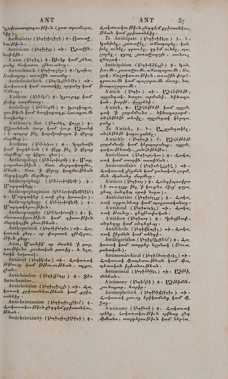 Վզյախաստորովութիշն (րո դոլմա լուո, up )։ լ a ծու ( fhebrkerbeb )-. Յառաջ, նութիւն 5 մ Antériour Cheek eber ) «ՖԵ. Ue Shin , Դավիր Հ A‘ntes (kerf) Է. Ulcup hua յեն. pulp Mush se ghineudsng 2 Antestémach ( bbe bur cdng ) + «ախոռ. fumfumgng , uses) [ite առամուք = Anthelminthick (էնք մերձ) «Է. Հակաոռս կ, fal” ոառակիչ. որդան ց քոմ: WAb ag = A’‘nthem (eR SE) Գ. կցուրդք ուր ոխթ ճաղ nig Տ ե Anthology ( LbLAcrexp ) «. ծւաղկաբ ոո. դութիւն կամ` ծաղկաթաղ.թ: 2Հաւաբումն ծաղկանց Հ 4՛ուհօոչ'5 fire ( Wee oleh Peer ) ¢- Uieant buh Հուր feat ծուր ԼՀոոոնի CE ոլալար 222 կարմլուվխոաշյյո է qipuy «հոր մն ռյ ) A’nthrax (eu մեգ» ) es կայծո/ն ար fiery որ կիղո- դնա) Տ Anthropology (&amp;¥RSpopsrexp ) 4. Youre դարբանութիւն , Ճո. Lies ps pearly sy hi iwi, Wun. ի վերայ կազմութեան մարդկային մնսրոնոլ: Ճուհոօթծթեոջւ (&amp;*24rofe€exp ) 4 - [Pep polenpp 5 Ի , Anthropophaginian (լերձ61:ՓԼմլերԼՆ) 4.. Ս՞արգակեր ( ասվի pug կատաո ) Տ Anthropophagy ( Էնրճք զե) 4. ՄՐ արդակերութիւն 2 ` Anthroposophy (էնԼճրօվճաօՓբ) Փ. Ի. Կոստասիրութիւն կար դիտուվժիւն «հարդկային բնութեան չ Anthypnotick ( bho Gh blo’ a hy ) wero Հյ. Gunwl քնոյ , որ popu դթԹմբբու,, fete ploy Anti, [ust fh որ միում Է: ի pay gacltheinn Ժո«նական զասուից , i hoa ակը Seek Selena > Antiacid ( ԷեէԼ է») «ծ. Հակաուաը ԹԹուռյ Kul ԹԹուութեան , 410 pus Antichamber » ( Էնի չԷ Մ«Ըր 4. Տես Antechamber, __ Antichristian ( ԷՆԱ ի«չբե) 11 Spo Su hunuh ppbunntkas (Phat fal” poh Հախնից * Antichristianism (ber bar ker rbfas) a Հյակառակութիւն Ը pebl pp humntbac ԹԵ, = ' Antichristianity ( Լե-ի ԱՀ ԼԼել-ք) ge. Հյակշռուսկութիւն piagk Ի pphamotbae. Թեւան բամ քրիստոնէից = To Anticipate (t*rFebtiye ) է, ». կ անիխել 5 purus fly y ar Nussy ia gsley = ՆԱԶ խել ունել, գբաէել, շղ bd” ունել, որու. չարքլ: զգալ յառաֆագոյ ՀՃաչավը : Anticipation (էնք Ն) ՀԺ. կար. լրումն , մաուսջումն, աղալու մն ւ». 77 շավ , Հրաչյակայւութվիւն , ոուսոջին փորձ £ ppeneitis Kuan” sxe espe _ifie մուգ, Las, , առնուլ, խւալաչարումն : Խոսե (Լոքո) ույլանդակ , Sugar արժանի , քոն, funpld, վայրենի = A‘ntick, Գ. UZ440EE ful” շոյլոն.. դակ ՛ի չարժմունա , ծիծաղաշչարժ : wit ծե-լԹ էլԺ տեսիլ, այլանդակ GE pagar բաք Հ To A’ntick, F> Inks ԼԵմրըանդանել.. ան ծե|Ժ էԼ քազուցանել : A’ntickly (րմ) 1. րոշ Թ.Թ չարժմոմբ: կամ` GE pupuputop ի many pute դակութեամը:: յանչեթեթ ս : Anticlimax Cher bar eae ) Ge Shu, mul fel” առոբին տատի շոուն Հ Anticonyulsive (thrhpohL ch ) ad « նամ dh անանց մար ձն ոյ Հ A‘nticor Ckbebser ) -. Հրանդիոլասիըտ (2 mange ինչ ի կուրծս aby gow, զեա անդե, upunfs dngu ) 5 Anticéurtier (էնել «Հր էըը) 4 Suh A’ntidotal (kerhworbs ) «ծ - Հակո. ոսկ Թունոյ ի դեղթասիական է: A‘ntidote (kbebwor ) 4. bg [Ft unfs A Antifébrile (hhrbGtaphy) «Է. Հանա nul QE plo կատ տենդի: Antilogarithm ( Էնդ-ք ւեր 27) gs Հա. կառակ կում` տարբեր նշանակ ( acu բոան ավյուն ): Antimonarchical ( նդին բիլ) wd « Հակառակ միու եստուվիեան ա dhs, լ ոլեսուսկան իչիանութեան ։ Antiménial (tephSoptr) «է. [leh dnt bust = A’ntimony (fbebth) ¢- Թիմն, ԺոՀնաթար , ծարիք = Antinephritick (kbehiperfehs ) «Է. Suhr gucany Շրինամանց ful” մի, feng Հ | A’ntinomy ( էնի օ1) he Swhunwh op Lip , ծակառակութվիւն օրի նոց Via a Mlbuta » mugplane (Thiet չար hb psur «Է. 12Հ0Թ:Թ, ծիծաղու,