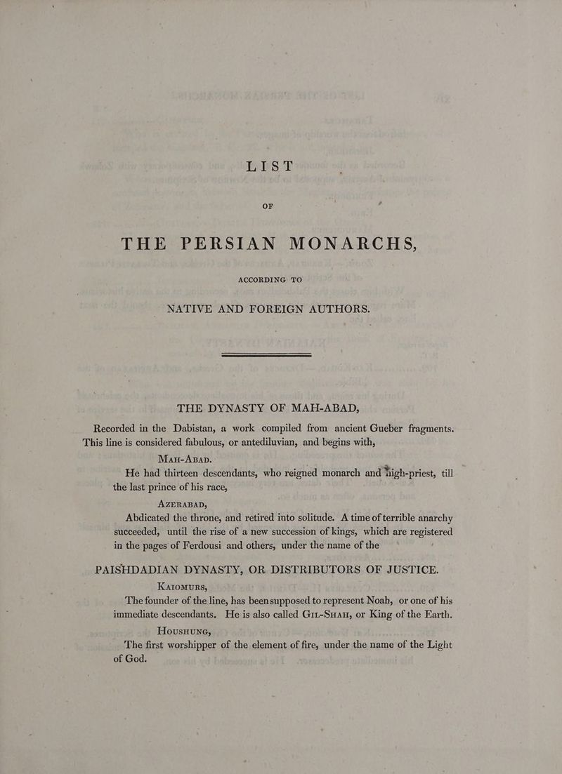 LIST OF THE PERSIAN MONARCHS, ACCORDING TO NATIVE AND FOREIGN AUTHORS. THE DYNASTY OF MAH-ABAD, Recorded in the Dabistan, a work compiled from ancient Gueber fragments. This line is considered fabulous, or antediluvian, and begins with, Mau-Apap. He had thirteen descendants, who reigned monarch and high-priest, till the last prince of his race, AZERABAD, | Abdicated the throne, and retired into solitude. A time of terrible anarchy succeeded, until the rise of a new succession of kings, which are registered in the pages of Ferdousi and others, under the name of the PAISHDADIAN DYNASTY, OR DISTRIBUTORS OF JUSTICE. Karomurs, The founder of the line, has been supposed to represent Noah, or one of his immediate descendants. He is also called G1t-Suan, or King of the Earth. HovusHung, The first worshipper of the element of fire, under the name of the Light of God.