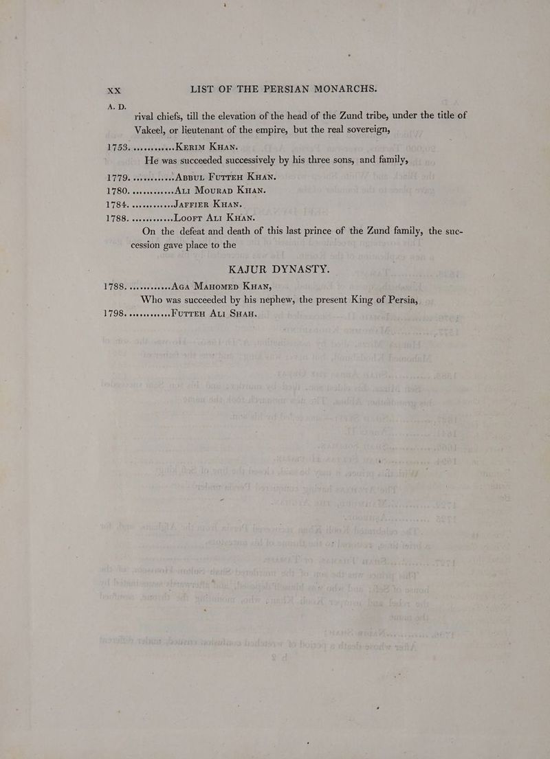 rival chiefs, till the elevation of the head of the Zund tribe, under the title of Vakeel, or lieutenant of the empire, but the real sovereign, 1753. sssecsesvees KERIM KHAN. He was succeeded successively by his three sons, and family, 1779. seveeseseese ABBUL FUTTEH KHAN. 1780. seseseeeeeeeALI Mourad Kwan. 1784. ssceoseseeeeJAFFIER KHAN. 1788. .ccssbevseos Loort Axi Kwan. On the defeat and death of this last prince of the Zund family, the suc- cession gave place to the KAJUR DYNASTY. 1788. .sseoeeeeee-AGA MAHOMED KHAN, Who was succeeded by his nephew, the present King of Persia, 1798. eoscsssesessMUTYEH ALI SHAH.