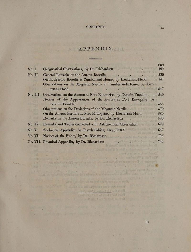 III. APPENDIX. Geognostical Observations, by Dr. Richardson. General Remarks on the Aurora Borealis On the Aurora Borealis at Cumberland-House, i spree Hood Observations on the Magnetic Needle at Cumberland-House, by Lieu- tenant Hood Observations on the Aurora at Fort Enterprise, by Captain Franklin Notices of the Appearances of the Aurora at Fort Enterprise, by _ Captain Franklin ; ‘ Observations on the Deviations of ‘the Moasrietic N eedle 3 On the Aurora Borealis at Fort Enterprise, by Lieutenant Hood Remarks on the Aurora Borealis, by Dr. Richardson Remarks and Tables connected with Astronomical Observations’ . Zoological Appendix, by Joseph Sabine, Esq., F.R.S. Notices of the Fishes, by Dr. Richardson . Page 497 539 541 547 549 554 570 580 596 629 647 705 7129