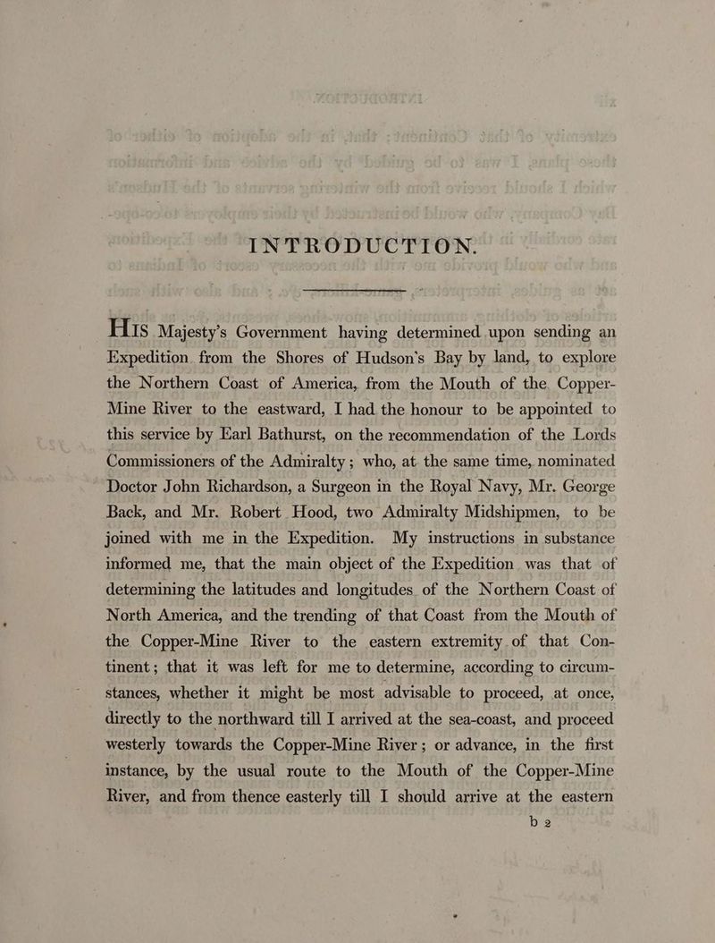 INTRODUCTION. His Majesty’s Government having determined upon sending an Expedition from the Shores of Hudson's Bay by land, to explore the Northern Coast of America, from the Mouth of the Copper- Mine River to the eastward, I had the honour to be appointed to this service by Earl Bathurst, on the recommendation of the Lords Commissioners of the Admiralty ; who, at. the same time, nominated Doctor John Richardson, a Surgeon in the Royal Navy, Mr. George Back, and Mr. Robert Hood, two Admiralty Midshipmen, to be joined with me in the Expedition. My instructions in substance informed me, that the main object of the Expedition was that of determining the latitudes and longitudes of the Northern Coast of North America, and the trending of that Coast from the Mouth of the Copper-Mine River to the eastern extremity of that Con- tinent; that it was left for me to determine, according to circum- stances, whether it might be most advisable to proceed, at once, directly to the northward till I arrived at the sea-coast, and proceed westerly towards the Copper-Mine River; or advance, in the first Instance, by the usual route to the Mouth of the Copper-Mine River, and from thence easterly till I should arrive at the eastern be