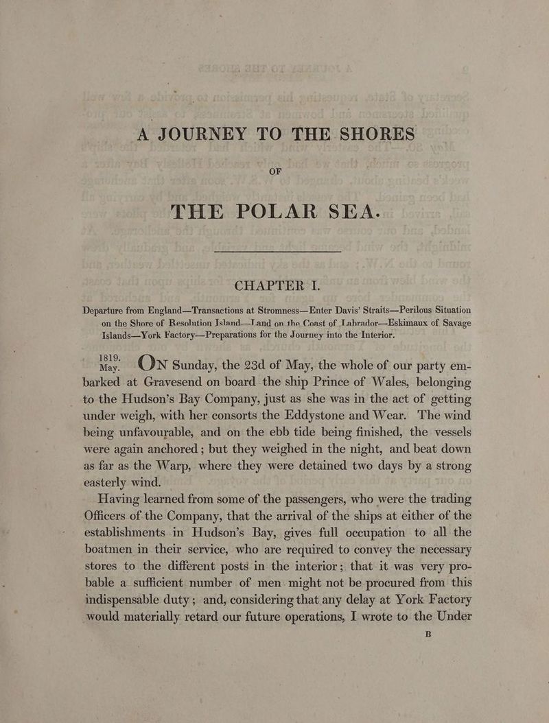 A JOURNEY TO THE SHORES OF THE POLAR SEA. CHAPTER I. Departure from England—Transactions at Stromness—Enter Davis’ Straits—Perilous Situation on the Shore of Resolution Jsland—Tand on the Coast of Lahrador—Eskimaux of Savage Islands—York Factory—Preparations for the Journey into the Interior. May. On Sunday, the 23d of May, the whole of our party em- barked at Gravesend on board the ship Prince of Wales, belonging to the Hudson’s Bay Company, just as she was in the act of getting under weigh, with her consorts the Eddystone and Wear. The wind being unfavourable, and on the ebb tide being finished, the vessels were again anchored ; but they weighed in the night, and beat down as far as the Warp, where they were detained two days by a strong easterly wind. Having learned from some of the passengers, who were the trading Officers of:the Company, that the arrival of the ships at either of the establishments in Hudson’s Bay, gives full occupation to all the boatmen in their service, who are required to convey the necessary stores to the different posts in the interior; that it was very pro- bable a. sufficient number of men: might not be procured from this indispensable duty ; and, considering that any delay at York Factory would materially retard our future operations, I wrote to the Under B