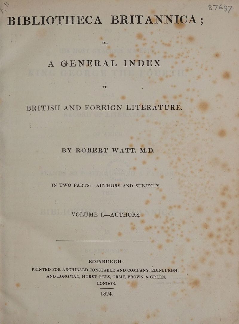 S ‘BIBLIOTHECA BRITANNICA ; 37697 A GENERAL INDEX TO BRITISH AND FOREIGN LITERATURE. ay BY ROBERT WATT, MD. IN TWO PARTS:—AUTHORS AND SUBJECTS. VOLUME I—AUTHORS.. EDINBURGH: PRINTED FOR ARCHIBALD CONSTABLE AND COMPANY, EDINBURGH; AND LONGMAN, HURST, REES, ORME, BROWN, &amp; GREEN, - LONDON. | | + 1824.