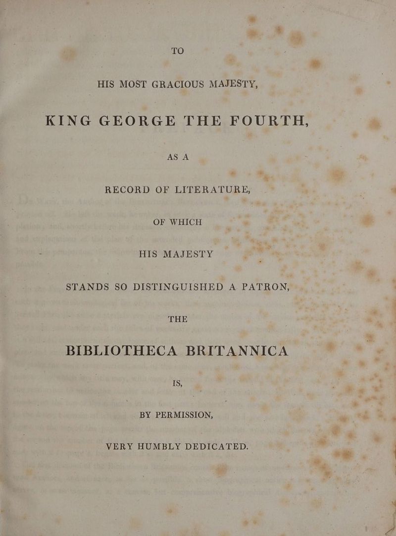 TO HIS MOST GRACIOUS MAJESTY, KING GEORGE THE FOURTH, AS A RECORD OF LITERATURE, OF WHICH HIS MAJESTY  STANDS SO DISTINGUISHED A PATRON, THE BIBLIOTHECA BRITANNICA IS, | BY PERMISSION, VERY HUMBLY DEDICATED.