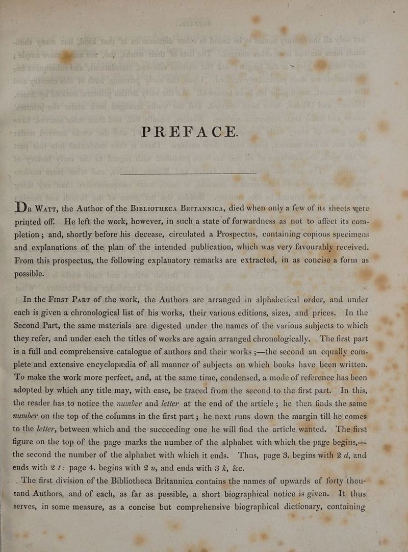 PREFACE. Dz Wart, the Author of the Bistiorueca Brirannica, died when only a few of its sheets were printed off. He left the work, however, in such a state of forwardness as not to affect its com- pletion ; and, shortly before his decease, circulated a Prospectus, containing copious specimens and explanations of the plan of the intended publication, which was very favourabi received. From this prospectus, the following explanatory remarks are ee in as concise a form as possible. a In the First Parr of the work, the Authors are arranged in alphabetical order, and under each is given a chronological list of his works, their various editions, sizes, and prices. In the Second Part, the same materials are digested under the names of the various subjects to which they refer, and under each the titles of works are again arranged chronologically. The first part is a full and comprehensive catalogue of authors and their works ;—the second an equally com- plete and extensive encyclopeedia of all manner of subjects on which books have been written. To make the work more perfect, and, at the same time, condensed, a mode of reference has been adopted by which any title may, with ease, be traced from the second to the first part. In this, the reader has to notice the number and letter at the end of the article ; he then finds the same number on the top of the columns in the first part ; he next runs down the margin till he comes. to the letter, between which and the succeeding one he will find the article wanted. The first figure on the top of the page marks the number of the alphabet with which the page begins,— the second the number of the alphabet with which it ends. Thus, page 3. begins with 2 ¢, and ends with 2 ¢: page 4. begins with 2 uw, and ends with 3 kh, &amp;c. . The first division of the Bibliotheca Britannica contains the names of upwards of forty thou-- sand Authors, and of each, as far as possible, a short biographical notice is given. It thus. Serves, in some measure, as a concise but comprehensive biographical dictionary, containing ~~