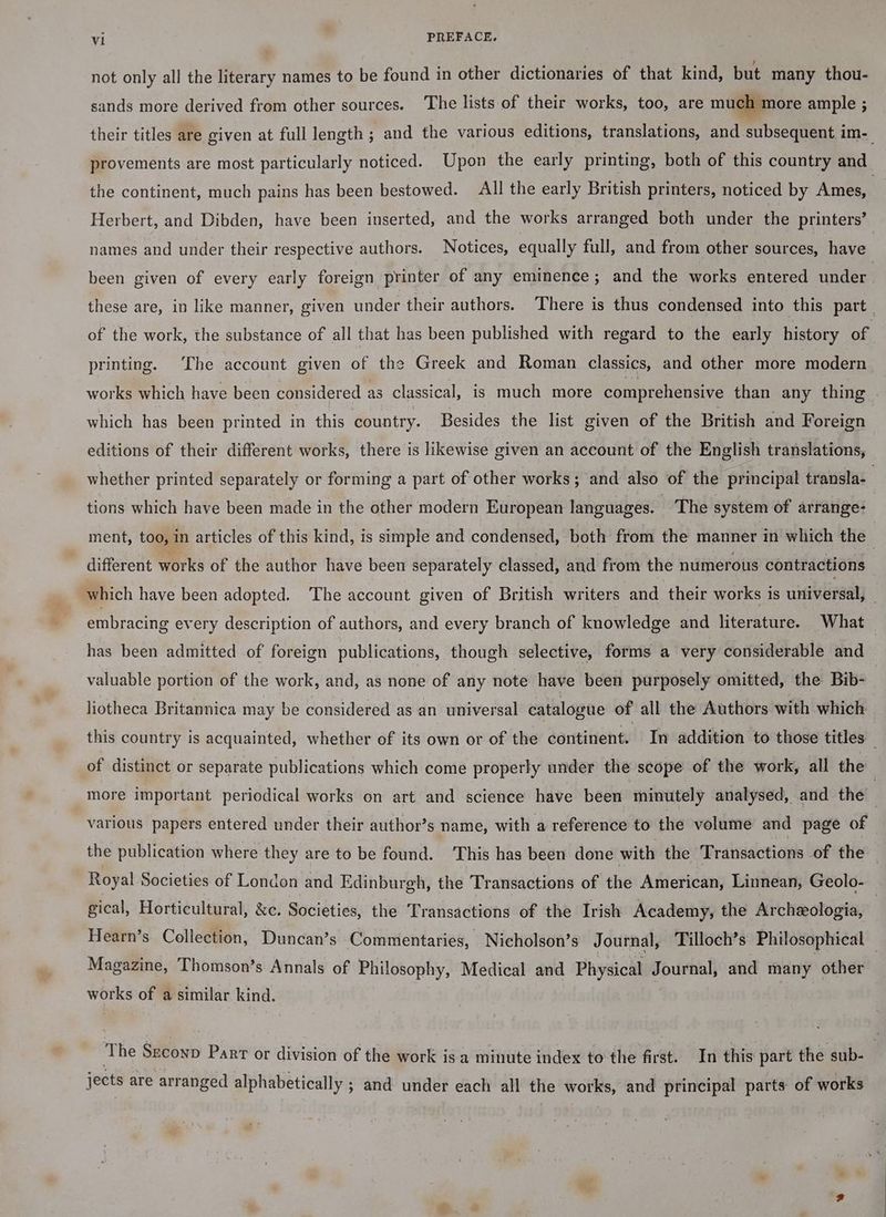 not only all the literary names to be found in other dictionaries of that kind, but many thou- sands more derived from other sources. The lists of their works, too, are much more ample ; their titles are given at full length ; and the various editions, translations, and subsequent im- provements are most particularly noticed. Upon the early printing, both of this country and the continent, much pains has been bestowed. All the early British printers, noticed by Ames, , Herbert, and Dibden, have been inserted, and the works arranged both under the printers’ names and under their respective authors. Notices, equally full, and from other sources, have been given of every early foreign printer of any eminence; and the works entered under . these are, in like manner, given under their authors. There is thus condensed into this part. of the work, the substance of all that has been published with regard to the early history of printing. The account given of the Greek and Roman classics, and other more modern works which have been considered as classical, is much more comprehensive than any thing which has been printed in this country. Besides the list given of the British and Foreign editions of their different works, there is likewise given an account of the English translations, _ whether printed separately or forming a part of other works; and also of the principal transla- ; tions which have been made in the other modern European languages. _ The system of arrange: | ment, too, in articles of this kind, is simple and condensed, both from the manner in which the | different works of the author have been separately classed, and from the numerous contractions which have been adopted. The account given of British writers and their works is universal, embracing every description of authors, and every branch of knowledge and literature. What has been admitted of foreign publications, though selective, forms a very considerable and valuable portion of the work, and, as none of any note have been purposely omitted, the Bib- | liotheca Britannica may be considered as an universal catalogue of all the Authors with which this country is acquainted, whether of its own or of the continent. In addition to those titles of distinct or separate publications which come properly under the scope of the work, all the more important periodical works on art and science have been minutely analysed, and the | various papers entered under their author’s name, with a reference to the volume and page of the publication where they are to be found. This has been done with the Transactions of fhe Royal Societies of London and Edinburgh, the Transactions of the American, Linnean, Geolo- gical, Horticultural, &amp;c. Societies, the Transactions of the Irish Academy, the Archeologia, | Hearn’s Collection, Duncan’s Commentaries, Nicholson’s Journal, Tilloch’s Philosophical — Magazine, Thomson’s Annals of Philosophy, Medical and Physical Journal, and many other works of a similar kind. The Szconp Parr or division of the work is a minute index to the first. In this part the sub- jects are arranged alphabetically ; and under each all the works, and principal parts of works