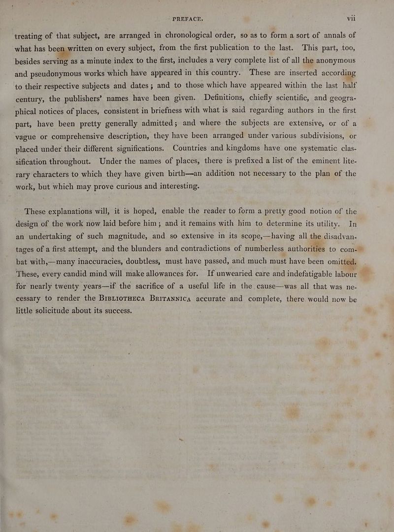 treating of that subject, are arranged in chronological order, so as to form a sort of annals of what has been written on every subject, from the first publication to the last. This part, too, besides serving as a minute index to the first, includes a very complete list of all the anonymous and pseudonymous works which have appeared in this country. These are inserted according century, the publishers’ names have been given. Definitions, chiefly scientific, and geogra- phical notices of places, consistent in briefness with what is said regarding authors in the first part, have been pretty generally admitted; and where the subjects are extensive, or of a vague or comprehensive description, they have been arranged under various subdivisions, or placed under their different significations. Countries and kingdoms have one systematic clas- sification throughout. Under the names of places, there is prefixed a list of the eminent lite- rary characters to which they have given birth—an addition not necessary to the plan of the work, but which may prove curious and interesting. These explanations will, it is hoped, enable the reader to form a pretty good notion of the design of the work now laid before him; and it remains with him to determine its utility. In an undertaking of such magnitude, and so extensive in its scope,—having all the disadvan- tages of a first attempt, and the blunders and contradictions of numberless authorities to com- bat with,—many inaccuracies, doubtless, must have passed, and much must have been omitted. These, every candid mind will make allowances for. If unwearied care and indefatigable labour for nearly twenty years—if the sacrifice of a useful life in the cause—was all that was ne- cessary to render the BistiorHeca Britannica accurate and complete, there would now be little solicitude about its success. aif