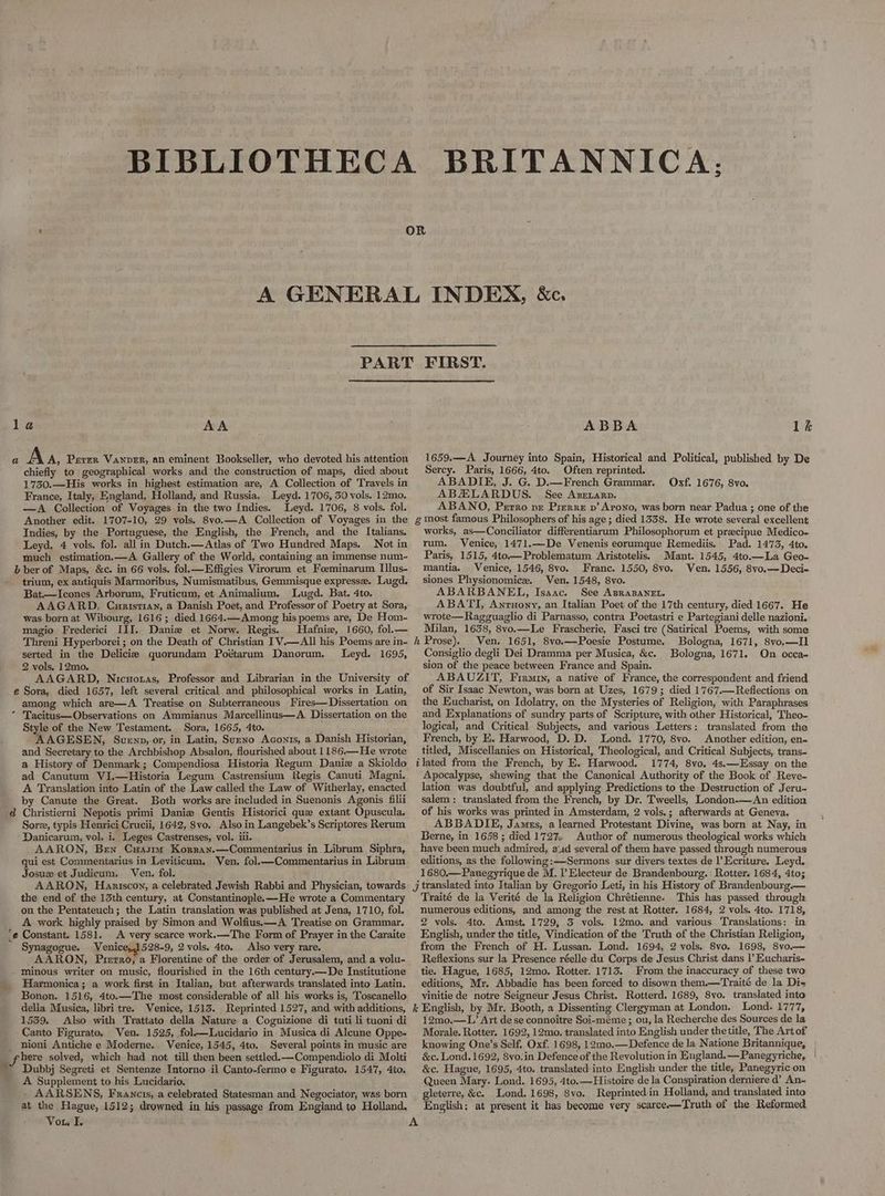 AA chiefly to geographical works and the construction of maps, died about 1750.—His works in highest estimation are, A Collection of Travels in France, Italy, England, Holland, and Russia. Leyd. 1706, 30 vols. 12mo. —A Collection of Voyages in the two Indies. Leyd. 1706, 8 vols. fol. Another edit. 1707-10, 29 vols. 8vo.—A Collection of Voyages in the Indies, by the Portuguese, the English, the French, and the Italians. Leyd, 4 vols. fol. all in Dutch.—Atlas of Two Hundred Maps. Not in much estimation.—A Gallery of the World, containing an immense num- } ber of Maps, &c. in 66 vols. fol.—Effigies Virorum et Foeminarum Illus- trium, ex antiquis Marmoribus, Numismatibus, Gemmisque expresse. Lugd. Bat.—Icones Arborum, Fruticum, et Animalium. Lugd. Bat. 4to. AAGARD, Curistian, a Danish Poet, and Professor of Poetry at Sora, was born at Wibourg, 1616; died 1664.—Among his poems are, De Hom- magio Frederici III. Danie et Norw. Regis. Hafniew, 1660, fol.— Threni Hyperborei; on the Death of Christian IV.—AIl his Poems are in- serted in the Delicie quorundam Poétarum Danorum. Leyd. 1695, 2 vols. 12mo. AAGARD,. Nicuotas, Professor and Librarian in the University of e Sora, died 1657, left several critical and philosophical works in Latin, among which are—A Treatise on Subterraneous Fires— Dissertation on Style of the New Testament. Sora, 1665, 4to. AAGESEN, Suenp, or, in Latin, Sueno Aconis, a Danish Historian, and Secretary to the Archbishop Absalon, flourished about 1186.—He wrote a History of Denmark; Compendiosa Historia Regum Daniz a Skioldo ad Canutum VI.—Historia Legum Castrensium Regis Canuti Magni. A Translation into Latin of the Law called the Law of Witherlay, enacted by Canute the Great. Both works are included in Suenonis Agonis filii Sore, typis Henrici Crucii, 1642, 8vo. Also in Langebek’s Scriptores Rerum Danicarum, vol. i. Leges Castrenses, vol. iii. AARON, Ben Cuasmor Korzan.—Commentarius in Librum Siphra, qui est Commentarius in Leviticum. Ven. fol.—Commentarius in Librum Josux et Judicum, Ven. fol. AARON, Hanriscoy, a celebrated Jewish Rabbi and Physician, towards the end of the 13th century, at Constantinople. —He wrote a Commentary on the Pentateuch; the Latin translation was published at Jena, 1710, fol. A work highly praised by Simon and Wolfius.—A Treatise on.Grammar. e Constant. 1581. A very scarce work.—The Form of Prayer in the Caraite Synagogue. Venice,1528-9, 2 vols. 4to. Also very rare. AARON, Prerro, a Florentine of the order of Jerusalem, and a volu- minous writer on music, flourished in the 16th century.—De Institutione Harmonica; a. work first in Italian, but afterwards translated into Latin. Bonon. 1516, 4to.—The most considerable of all his works is, Toscanello della Musica, libri tre. Venice, 1513. Reprinted 1527, and. with additions, 1539. Also with Trattato della Nature a Cognizione di tuti li tuoni di Canto Figurato. Ven. 1525, fol—Lucidario in Musica di Aleune Oppe- nioni Antiche e Moderne... Venice, 1545, 4to. Several points in music are A Supplement to his Lucidario. . AARSENS, Francis, a celebrated Statesman and Negociator, was born at the Hague, 1512; drowned. in his passage from England to Holland, Vou I. & h i J ke A ABBA lk 1659.—A Journey into Spain, Historical and Political, published by De Sercy. Paris, 1666, 4to. Often reprinted. ABADIE, J. G. D.—French Grammar. Oxf. 1676, 8vo. ABHLARDUS. See Anenarp, ABANO, Perro pr Prerre pv’ Arono, was born near Padua ; one of the most famous Philosophers of his age; died 1338. He wrote several excellent works, as—Conciliator differentiarum Philosophorum et precipue Medico- rum. Venice, 1471,.—De Venenis eorumque Remediis. Pad. 1473, 4to. Paris, 1515, 4to.— Problematum ‘Aristotelis. Mant. 1545, 4to.—La Geo- mantia. Venice, 1546, 8vo, Franc. 1550, 8vo. Ven. 1556, 8vo.—Deci- siones Physionomice. Ven. 1548, 8vo. ABARBANEL, Isaac. See ApraBaNneL. ABATI, Anruony, an Italian Poet of the 17th century, died 1667. He wrote—Ragguaglio di Parnasso, contra Poetastri e Partegiani delle nazioni. Milan, 1638, 8vo.—Le Frascherie, Fasci tre (Satirical Poems, with some Prose). Ven. 1651, 8vo.—Poesie Postume. Bologna, 1671, 8vo,—Il Consiglio degli Dei Dramma per Musica, &c. Bologna, 1671. On occa- sion of the peace between France and Spain. ABAUZIT, Firaiy, a native of France, the correspondent and friend of Sir Isaac Newton, was born at Uzes, 1679; died 1767.—Reflections on the Eucharist, on Idolatry, on the Mysteries of Religion, with Paraphrases and Explanations of sundry parts of Scripture, with other Historical, Theo- logical, and Critical Subjects, and various Letters: translated from the French, by E. Harwood, D. D. Lond. 1770, 8vo. Another edition, en- titled, Miscellanies on Historical, Theological, and Critical Subjects, trans- lated from the French, by E. Harwood. 1774, 8vo, 4s.—Essay on the Apocalypse, shewing that the Canonical Authority of the Book of Reve- lation was doubtful, and applying Predictions to the Destruction of Jeru- salem: translated from the French, by Dr. Tweells, London-—An edition of his works was printed in Amsterdam, 2 vols.; afterwards at Geneva. ABBADIE, Jamus, a learned Protestant Divine, was born at Nay, in Berne, in 1658 ; died 1727 Author of numerous theological works which have been much admired, aid several of them have passed through numerous editions, as the following:—Sermons sur divers textes de l’Ecriture. Leyd. 1680.—Panegyrique de M. l Electeur de Brandenbourg. Rotter. 1684, 4to; translated into Italian by Gregorio Leti, in his History of Brandenbourg.— Traité de la Verité de la Religion Chrétienne. This has passed through numerous editions, and among the rest at Rotter. 1684, 2 vols. 4to. 1718, 2 vols. 4to. Amst, 1729, 3 vols. 12mo. and various Translations: in English, under the title, Vindication of the Truth of the Christian Religion, from the French of H. Lussan. Lond. 1694, 2 vols. 8vo. 1698, 8vo.— Reflexions sur la Presence réelle du Corps de Jesus Christ dans l’ Eucharis- tie. Hague, 1685, 12mo. Rotter. 1713. From the inaccuracy of these two editions, Myr. Abbadie has been forced to disown them.—Traité de la Di-= vinitie de notre Seigneur Jesus Christ. Rotterd. 1689, 8vo. translated into English, by Mr. Booth, a Dissenting Clergyman at London. Lond. 1777, 12mo.—L’ Art de se connoitre Soi-méme ; ou, la Recherche des Sources de la Morale. Rotter. 1692, 12mo. translated into English under thetitle, The Art of knowing One’s Self. Oxf. 1698, 12mo.— Defence de la Natione Britannique, &c. Lond. 1692, 8vo.in Defence of the Revolution in England.—Panegyriche, | &c. Hague, 1695, 4to. translated into English under the title, Panegyric on -Queen Mary. Lond. 1695, 4to.—Histoire de la Conspiration derniere d’ An- gleterre, &c. Lond. 1698, 8vo. Reprinted in Holland, and translated into English; at present it has become very scarce-—Truth of the Reformed