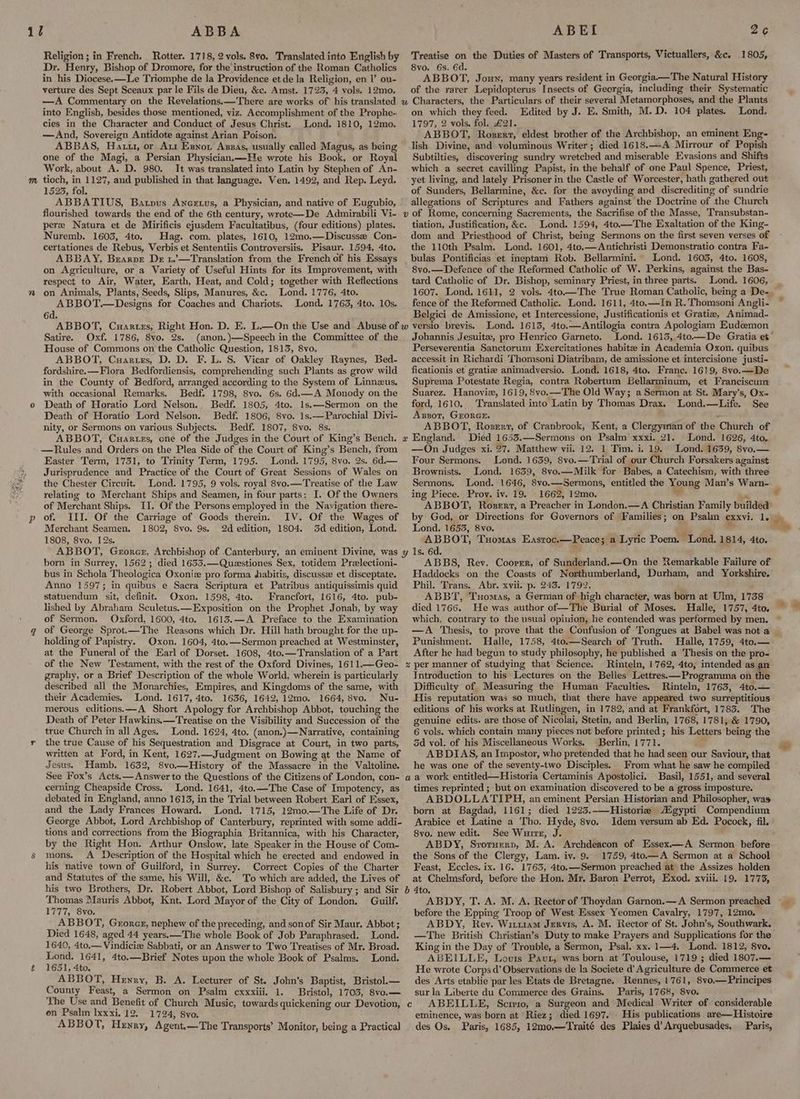 i) ABBA Religion ; in French. Rotter. 1718, 2 vols. 8vo. Translated into English by Dr. Henry, Bishop of Dromore, for the instruction of the Roman Catholics in his Diocese.—Le Triomphe de la Providence et de la Religion, en I’ ou- verture des Sept Sceaux par le Fils de Dieu, &c. Amst. 1723, 4 vols. 12mo, ABET Treatise on the Duties of Masters of Transports, Victuallers, &c. 1805, 8vo. 6s. 6d. : ABBOT, Joun, many years resident in Georgia——The Natural History of the rarer Lepidopterus Insects of Georgia, including their Systematic 2¢ into English, besides those mentioned, viz. Accomplishment of the Prophe- cies in the Character and Conduct of Jesus Christ. Lond. 1810, 12mo. —And, Sovereign Antidote against Arian Poison. ABBAS, Hau, or Att Esnot Azzas, usually called Magus, as being one of the Magi, a Persian Physician,—He wrote his Book, or Royal Work, about A. D. 980. It was translated into Latin by Stephen of An- 15235, fol. ABBATIUS, Batyus Ancrtus, a Physician, and native of Eugubio, on which they feed. Edited by J. E. Smith, M.D. 104 plates. Lond. 1797, 2 vols. fol. £21. ABBOT, Roserz, eldest brother of the Archbishop, an eminent Eng- lish Divine, and voluminous Writer; died 1618.—-A Mirrour of Popish Subtilties, discovering sundry wretched and miserable Evasions and Shifts which a secret cavilling Papist, in the behalf of one Paul Spence, Priest, of Sunders, Bellarmine, &c. for the avoyding and discrediting of sundrie allegations of Scriptures and Fathers against the Doctrine of the Church pere Natura et de Mirificis ejusdem Facultatibus, (four editions) plates. Nuremb. 1603, 4to. Hag. com. plates, 1610, 12mo.—Discussee Con- certationes de Rebus, Verbis et Sententiis Controversiis. Pisaur. 1594, 4to. ABBAY, Brarpe De t.’—Translation from the French of his Essays on Agriculture, or a Variety of Useful Hints for its Improvement, with respect to Air, Water, Earth, Heat, and Cold; together with Reflections on Animals, Plants, Seeds, Slips, Manures, &c. Lond. 1776, 4to. ABBOT.—Designs for Coaches and Chariots. Lond. 1763, 4to. 10s. 6d Satire. Oxf. 1786, 8vo. 2s. (anon. )—Speech in the Committee of the House of Commons on the Catholic Question, 1813, 8vo. ABBOT, Cuarurs, D. D. F. L. S. Vicar of Oakley Raynes, Bed- fordshire.—Flora Bedfordiensis, comprehending such Plants as grow wild in the County of Bedford, arranged according to the System of Linnzus. with occasional Remarks. Bedf. 1798, 8vo. 6s. 6d.—A Monody on the Death of Horatio Lord Nelson. Bedf. 1805, 4to. 1s.—Sermon on the Death of Horatio Lord Nelson. Bedf. 1806, 8vo. 1s.—Parochial Divi- nity, or Sermons on various Subjects. Bedf. 1807, 8vo. 8s. ABBOT, Cuartzs, one of the Judges in the Court of King’s Bench. —Rules and Orders on the Plea Side of the Court of King’s Bench, from Easter Term, 1731, to Trinity Term, 1795. Lond. 1795, 8vo. 2s. 6d.— Jurisprudence and Practice of the Court of Great Sessions of Wales on the Chester Circuit. Lond. 1795, 9 vols. royal 8vo.—Treatise of the Law relating to Merchant Ships and Seamen, in four parts: I. Of the Owners of Merchant Ships. IJ. Of the Persons employed in the Navigation there- of. III. Of the Carriage of Goods therein. IV. Of the Wages of Merchant Seamen. 1802, 8vo. 9s. 2d edition, 1804. 3d edition, Lond. 1808, 8vo. 12s. tiation, Justification, &c. Lond. 1594, 4to—The Exaltation of the King- dom and Priesthood of Christ, being Sermons on the first seven verses of the 110th Psalm. Lond. 1601, 4to.—Antichristi Demonstratio contra Fa- bulas Pontificias et ineptam Rob. Bellarmini. Lond. 1603, 4to. 1608, 8vo.—Defence of the Reformed Catholic of W. Perkins, against the Bas- tard Catholic of Dr. Bishop, seminary Priest, in three parts. Lond. 1606, fence of the Reformed Catholic. Lond. 1611, 4to.—In R.'Thomsoni Angli- Belgici de Amissione, et Intercessione, Justificationis et Gratie, Animad- versio brevis. Lond. 1613, 4to.—Antilogia contra Apologiam Eudoemon Johannis Jesuit, pro Henrico Garneto. Lond. 16135, 4to—De Gratia et Perseverentia Sanctorum Exercitationes habite in Academia Oxon. quibus accessit in Richardi Thomsoni Diatribam, de amissione et intercisione justi- ficationis et gratize animadversio. Lond. 1618, 4to. Franc. 1619, 8vo.—De Suprema Potestate Regia, contra Robertum Eellarminum, et Franciscum Suarez. Hanovie, 1619, 8vo.—The Old Way; a Sermon at St. Mary’s, Ox- ford, 1610. Translated into Latin by Thomas Drax, Lond.—Life. See Axssot, GEORGE. . ABBOT, Rosrrt, of Cranbrook, Kent, a Clergyman of the Church of Died 1653.—Sermons on Psalm xxxi. 21. Lond. 1626, 4to. —On Judges xi. 27. Matthew vii. 12. 1 Tim. i. 19. Lond. 1639, 8vo.— Four Sermons. Lond. 1639, 8vo.—Trial of our Church Forsakers against Brownists. Lond. 1639, 8vo.— Milk for Babes, a Catechism, with three Sermons, ( ing Piece. Prov. iv. 19. 1662, 12mo. = ™ ABBOT, Rozert, a Preacher in London.—A Christian Family builded by God, or Directions for Governors of Families; on Psalm exxvi. 1. Lond. 1653, 8vo. » ABBOT, Tuomas Eastroc.—Peace; a Lyric Poem. “Lond. 1814, 4to. born in Surrey, 1562; died 1653.—Questiones Sex, totidem Preelectioni- bus in Schola Theologica Oxoniz pro forma dabitis, discussze et disceptate. Anno 1597; in quibus e Sacra Scriptura et Patribus antiquissimis quid statuendum sit, definit, Oxon. 1598, 4to. Francfort, 1616, 4to. pub- lished by Abraham Sculetus.—Exposition on the Prophet Jonah, by way of Sermon. Oxford, 1600, 4to. 1613.—A Preface to the Examination of George Sprot.—The Reasons which Dr. Hill hath brought for the up- holding of Papistry. Oxon. 1604, 4to.—Sermon preached at Westminster, at the Funeral of the Earl of Dorset. 1608, 4to.—Translation of a Part of the New Testament, with the rest of the Oxford Divines, 1611.—Geo- graphy, or a Brief Description of the whole World, wherein is particularly described all the Monarchies, Empires, and Kingdoms of the same, with their Academies. Lond. 1617, 4to. 1636, 1642, 12mo. 1664, 8vo. Nu- merous editions.—A Short Apology for Archbishop Abbot, touching the Death of Peter Hawkins.—Treatise on the Visibility and Succession of the true Church in all Ages. Lond. 1624, 4to. (anon.)—Narrative, containing the true Cause of his Sequestration and Disgrace at Court, in two parts, written at Ford, in Kent, 1627. Judgment on Bowing at the Name of Jesus. Hamb. 1632, 8vo.—History of the Massacre in the Valtoline. See Fox’s Acts,— Answer to the Questions of the Citizens of London, con- cerning Cheapside Cross. Lond. 1641, 4to.—The Case of Impotency, as debated in England, anno 1613, in the Trial between Robert Earl of Essex, and the Lady Frances Howard. Lond. 1715, 12m0.—The Life of Dr. George Abbot, Lord Archbishop of Canterbury, reprinted with some addi- tions and corrections from the Biographia Britannica, with his Character, by the Right Hon. Arthur Onslow, late Speaker in the House of Com- mons. A Description of the Hospital which he erected and endowed in his native town of Guilford, in Surrey. Correct Copies of the Charter and Statutes of the same, his Will, &c. To which are added, the Lives of his two Brothers, Dr. Robert Abbot, Lord Bishop of Salisbury ; and Sir Thomas Mauris Abbot, Knt, Lord Mayor of the City of London. Guilf. 1777, 8vo. ABBOT, Groreg, nephew of the preceding, and sonof Sir Maur, Abbot ; Died 1648, aged 44 years.—The whole Book of Job Paraphrased. Lond. 1640, 4to.— Vindicie Sabbati, or an Answer to Two Treatises of Mr. Broad. es 5 1641, 4to.—Brief Notes upon the whole Book of Psalms. Lond. 651, 4to. ABBOT, Henry, B. A. Lecturer of St. John’s Baptist, Bristol.— County Feast, a Sermon on Psalm cxxxiii. 1. Bristol, 1705, 8vo.— The Use and Benefit of Church Music, towards quickening our Devotion, on Psalm lxxxi. 12. 1724, 8vo. ABBOT, Henry, Agent.—The Transports’ Monitor, being a Practical ABBS, Rev. Coorrr, of Sunderland.—On the Remarkable Failure of Haddocks on the Coasts of Northumberland, Durham, and Yorkshire. Phil. Trans. Abr. xvii. p. 243. 1792, ABBT, Tuomas, a German of high character, was born at Ulm, 1738 died 1766. He was author of—The Burial of Moses. Halle, 1757, 4to. which, contrary to the usual opinion, he contended was performed by men. Punishment. Halle, 1758, 4to.—Search of Truth. Halle, 1759, 4to.—- After he had begun to study philosophy, he published a Thesis on the pro- Rinteln, 1762, 4to, intended as an Introduction to his Lectures on the Belles Lettres.—Programma on the Difficulty of Measuring the Human Faculties. Rinteln, 1763, 4to.— His reputation was so much, that there have appeared two surreptitious editions of his works at Rutlingen, in 1782, and at Frankfort, 1783. The genuine edits. are those of Nicolai, Stetin, and Berlin, 1768, 1781, & 1790, 6 vols. which contain many pieces not before printed; his Letters being the 3d vol. of his Miscellaneous Works. Berlin, 1771. ABDIAS, an Impostor, who pretended that he had seen our Saviour, that he was one of the seventy-two Disciples. From what he saw he compiled Basil, 1551, and several times reprinted ; but on examination discovered to be a gross imposture. ABDOLLATIPH, an eminent Persian Historian and Philosopher, was born at Bagdad, 1161; died 1293._—Historie Mgypti Compendium Arabice et Latine a Tho. Hyde, 8vo. Idem versum ab Ed. Pocock, fil. 8yo. new edit. See Wurre, J. ABDY, Svoruerp, M. A. Archdeacon of Essex.—A Sermon before the Sons of the Clergy, Lam. iy. 9. 1759, 4to.—A Sermon at a School Feast, Eccles. ix. 16. 1763, 4to.—Sermon preached at the Assizes holden at Chelmsford, before the Hon. Mr, Baron Perrot, Exod. xviii. 19. 1773, ABDY, T. A. M. A. Rector of Thoydan Garnon.— A Sermon preached before the Epping Troop of West Essex Yeomen Cavalry, 1797, 12mo. ABDY, Rey. Wit11am Jervis, A. M. Rector of St. John’s, Southwark. —The British Christian’s Duty to make Prayers and Supplications for the King in the Day of Trouble, a Sermon, Psal. xx. 1—4. Lond. 1812, 8vo. ABEILLE, Louis Pau, was born at Toulouse, 1719 ; died 1807.— He wrote Corps d’ Observations de la Societe d Agriculture de Commerce et des Arts etablie par les Etats de Bretagne. Rennes, 1761, 8vo.— Principes sur la Liberte du Commerce des Grains. Paris, 1768, 8vo. ABEILLE, Scrrro, a Surgeon and Medical Writer of considerable eminence, was born at Riez; died 1697. His publications are—Histoire des Os, Paris, 1685, 12mo—Traité des Plaies d’ Arquebusades. Paris,