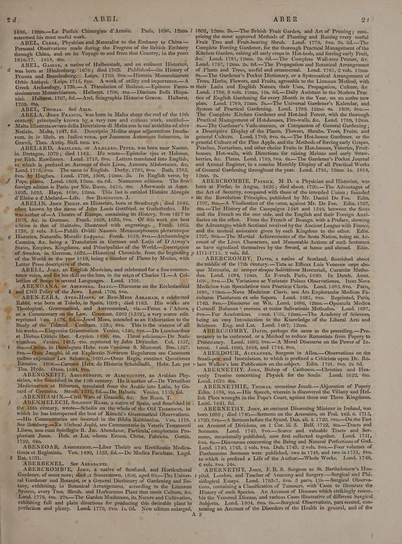 1696, 12mo.—Le Parfait Chirurgien d’Armée. Paris, 1696, 12mo. 7 1802, 12mo. 3s.—The British Fruit Garden, and Art of Pruning; com. esteemed his most useful work. prizing the most approved Methods of Planting and Raising every useful ABEL, Crerx, Physician and Naturalist to the Embassy to China— Fruit Tree and Fruit-bearing Shrub. Lond. 1779, 8vo. 3s. 6d.—The Personal Observations made during the Progress of the British Embassy Complete Forcing Gardener, for the thorough Practical Management of the through China, and on its Voyage to and from that Country, in the years Kitchen Garden, raising all early cropsin Hot-beds, and forcing early Fruit, 1816-17. 1818, 4to. i _ &e. Lond. 1781, 12mo. 2s. 6d.—The Complete Wall-tree Pruner, &c. ABEL, Gasrax, a native of Halberstadt, and an eminent Historian, Lond. 1783, 12mo. 2s, 6d.—The Propagation and Botanical Arrangement @ Prussia and Brandenburg. Leips. 1710, 8vo.—Hlistoria Monarchiarum 8s.—The Gardener’s Pocket Dictionary, or a Systematical Arrangement of Orbis Antiqui. “Leips. 1715, 8yo. A work of utility and importance.—A Trees, Herbs, Flowers, and Fruits, agreeable to the Linnwan Method, with Greek Archxology, 1738.—A Translation of Boileau.—Epitome Famo-m their Latin and English Names, their Uses, Propagation, Culture, &c sissimarum Monarchiarum. Halberst. 1706, 4to.—Diarium Belli Hispa- Lond. 1786, 3 vols. 12mo, 10s. 6d.—Daily Assistant in the Modern Prac nici. Halberst. 1707, fol.— And, Sciagraphia Historie Greece. Halberst. tice of English Gardening for every Month in the Year, on an entire new 1709, 4to. . plan. Lond. 1789, 12mo. 3s.—The Universal Gardener’s Kalendar, and ABEL, Tuomas. See Azre. System of Practical Gardening. Lond. 1789, 1gmo. 4s. 1808, 8vo.— ABELA, Joun Francis, was born in Malta about the end of the 16th The Complete Kitchen Gardener and Hot-bed Forcer, with the thorough century, principally known by a very rare and curious work, entitled— Practical Management of Hot-houses, Fire-walls, &c. Lond. 1789, 12mo. Malta [lustrata ovvero della Descrizione di Malta con le sue antichita ed altre | 4s.—The Gardener’s Vade-mecum, or Companion of General Gardening ; Notizie. Malta, 1647, fol. Descriptio Melite atque adjacentium Insula- a Descriptive Display of the Plants, Flowers, Shrubs, Trees, Fruits, and rum, in iv libris, ex Italico versa, per Joannem Antonium Seinerum, in general Culture. Lond. 1789, 8vo. 4s.—The Hot-house Gardener, or the Grevii, Thes. Antiq. Sicil. tom. xv. n general Culture of the Pine Apple, andthe Methods of forcing early Grapes, ABELARD, Asararn, or Azm.ARp, Perer, was born near Nantes, Peaches, Nectarines, and other choice Fruits in Hot-houses, Vineries, Fruit- in Bretagne, 1079; died 1142. He wrote—Epistole ejus et Heloise, houses, Hot-walls, with Directions for raising Melons and early Straw- per Rich. Rawlinson. Lond. 1718, 8vo. Letters translated into English; berries, &c. Plates. Lond. 1789, 8vo. 6s.—The Gardener’s Pocket Journal ‘ys Ps — & ¢ & Fy 2 ke nd.1718, 8vo. Thesamein English. Derby, 1782, 8vo. Bath, 1785, _ of General Gardening throughout the year. Lond. 1791, 12mo. Is. 1814, Svo. by Hughes. Lond. 1798, 1806, 12mo. 3s. In English verse, by 12mo. Qs. Pope, plates, Lond. 1802, 12mo. 6s. 6d. Numerous editions. The first’ ABERCROMBIE, Parricx, M.D. a Physician and Historian, was foreign edition is Paris. per Nic. Buon, 1616, 4to. Afterwards at Amst. horn at Forfar, in Angus, 1656; died about 1720.—The Advantages of 1693, 1695. Haye, 1696, 12mo. ‘This last is entitled Histoire Abregée the Act of Security, compared with those of the intended Union ; founded d Eloise e d Abelard.—Life. See Berineron, J. o on the Revolution Principles, published by Mr. Daniel De Foe. Edin. ABELIN, Jonny Puritr, an Historian, born at Strasburgh; died 1646, 1707, 4to.—A Vindication of the same, against Mr. De Foe. Edin. 1707, often known by the name of John Louis Gottfried, or Gothofredus. He 4to.—The History of the Campaigns 1548 and 1549, between the Scots as author of—A Theatre of Europe, containing its History, from 1617 to and the French on the one side, and the English and their Foreign Auxi- 1628, &c. in German. _ Frank. 1628, 1636, 8vo. Of this work the best liaries on the other. From the French of Beauge, with a Preface, showing ‘edition is that of Maittaire, illustrated with engravings. Frank. 1662. the Advantages which Scotland received by the Ancient League with France, 1738, 2 vols. fol—Publii Ovidii Nasonis Metamorphoseon plerarumque and the mutual assistance given by each Kingdom to the other. Edin. Historica, Naturalis, Moralis Ex@gacis. Frank. 1619, 8vo.—Archontologia 1707, 8vo.— The Martial Achievements of the Scots Nation, being an Ac- Cosmica, &c. being a Translation in German and Latin of D'Atway’s count of the Lives, Characters, and Memorable Actions of such Scotsmen States, Empires, Kingdoms, and Principalities of the World.—LDescription as have signalized themselves by the Sword, at home and abroad. Edin. of Sweden, in German, 1632.—Historical Chronicle, from the beginning p 1711-1715. 2 vols. fol. of the World to the year 1619, being a number of Plates by Merian, with »ABERCROMBY, Davin, a native of Scotland, flourished about Letter Press descriptive of them. the middle of the 17th century.—Tuta ac Efficax Luis Venere szpe abs- ABELL, Joxy, an English Musician, and celebrated for a finecounter- que Mercurio, ac semper absque Salivatione Mercuriali, Curande Metho- tenor voice, and for his skill on the lute, in the reign of Charles 11—A Col- dus. Lond. 1684, 1Ymo. In French. Paris, 1690. In Dutch. Amst. lection of Se everal Languages. Lond. 1701. ' 169i, 8vo—De Variatione ac Varietate Pulsus Observationes. Item Nova -ABENDANA, or Azsenpepa, Isaac.—Discourse on the Ecclesiastical Medicine tum Speculative tum Practicze Clavis. Lond. 1685, 8vo. Paris, 168%, 12m0.—Nova Medicine Clavis, seu Ars Explorande Medicas Fa- ABEN-EZRA, Aven-Heser, or Ben-Metr Asrauam, a celebrated cultates Plantarum ex solo Sapore. Lond. 1685, 8vo. Reprinted, Paris, Rabbi, was born at Toledo, in Spain, 1099; died 1165. His works are 1740, 8vo.—Discourse on Wit. Lond. 1686, 12mo0.—Opuscula Medica Theological, Grammatical, and Astronomical, viz.—Perus a |’Altora, g Curandi Bubones Venereos, et tutior Salivationis Methodus. Lond. 1687, or a Commentary on the Law. Constant. 5262 (1552), a very scarce edit. 8vo—MFur Academicus. Amst. 1701, 12mo.—The Academy of Sciences, reprinted Ven, ua en Mora, intended as an Exhortation to the’ being an easy Introduction to the Kuowledge of the Liberal Arts and Study of the ud. Constant. 1530, 8vo. This is the scarcest of all Sciences. Eng. and Lat. Lond. 1687, 12mo. his works. —Elegantiz Grammatice. Venice, 1546, 8vo.—De Luminaribus ABERCROMBY, Davin, perhaps the same as the preceding.—Pro- et Diebus Criticis liber. <Leyden. 1496, 4to. Three editions—De Nati- testancy to be embraced, or a Method to reduce Romanists from Popery to ‘yitatibus. Venice, 1485, 4to. reprinted by John Dryander. Col. 1557, (Protestancy. Lond. 1682, 8vo.—A Moral Discourse on the Power of In- 4to.—Comm. in ogum Hebr. cum Versione. §. Munsteri. Bas. 1527, terest. ond. 1690, 1694, and 1744, 8vo. 8vo.— Josephi, id est Explicatio Novaruam Regularum seu Canonum ABERDOUR, Atexanper, Surgeon in Alloa.—Observations on the quibus exponitur Lex Salonica, 1601.—Onus Regis, continet Questiones Small-pox and Inoculation, to which is prefixed a Criticism upon Dr. Ro- _Rituales. 1606.—Carmen Hebr. de Historia Schahiludii. Hebr. Lat. per r bert Walker's late Publication on the subject. Edin. 1791, 8vo. 2s. 6d. Tho. Hyde. Oxon. 1694, 8vo. ABERNETHY, Joun, Bishop of Caithness. —Christian and Hea- ABENGNEFIT, Argueneneri, or Atzencuerit, an Arabian Phy- vyenly Treatise concerning Physick for the Soule. Lond. 1622, 4to. sician, who flourished in the 12th century. He is author of—De Virtutibus Lond. 1650, 4to. : Medicinarum et Biborun, translated from the Arabic into Latin, by Ge- ABERNETHIE, Tuomas, sometime Jesuit.— Abjuration of Popery rard of Cremona. Strasb. (531, fol.— De Balneis. Venice, 1553, fol. Edin. 1638, 4to.—His Speech, wherein is discovered the Villany and Hel- _ ABENHAMIN.—Civyil Wars of Granada, &c. See Ronn, T. lish Plots wrought in the Pope’s Court, against these our Three Kingdoms, ABENMELECH, Sotomon Razzi, a native of Spain, and flourished in . Lond..1641, fol. the 16th century, wrote—Scholia on the whole of the Old Testament, in © ABERNETHY, Jouy, aneminent Dissenting Minister in Ireland, was which he has interspersed the best of Kimchi’s Grammatical Observations. born 1680 ; died 1740.—Sermons on the Accession, on Psal. xxii. 6. 1715, —His Commentaries are inserted in the Biblia Rabbinnica. Ven. 1518. s 1720, 8vo.—A Sermon before the Synod. Dan. xii. 4. 1720, 8vo.—On the Fast See Bomberg.—Ex Micheal Jophi, seu Commentario in Veteris Testamenti on Account of Divisions, on 1 Cor. iii. 3. Belf. 1722, 4to—Tracts and Libros, una cum Spicilegio R. Jac. Abendanz, Particula; complectens Pro- Sermons. Lond. 1743, 8vo.—Scarce and valuable Tracts and Ser- phetiam Jone. Heb. et Lat. edente Ernest. Christ. Fabricio. Gottin. mons, occasionally published, now first collected together. Lond. 1751, 1792, 8vo, 8vo. 4s. — Discourses concerning the Being and Natural Perfections of God. ABENZOAR, Axzuomeron,—Liber Theizir seu Rectificatio Medica- Lond. 1740, 1743, 2 vols. 8vo. Dub. 1743, 2 vols. 8vo.—Four volumes of tionis et Regiminis. Ven. 1490, 1553, fol.— De Medica Facultate. Lugd. Posthumous Sermons were published, two in 1748, and two in 1751, 8vo. Bat. 1531. ; to which is prefixed a Life of the Author—Whole Works. Lond. 1748, ABERBENEL. See Asrasanen. 6 vols. 8vo. 24s. ABERCROMBIE, Joun, a native of Scotland, and Horticultural ABERNETHY, Joun, F.R. S. Surgeon to St. Bartholomew’s Hos- Gardener, of some note; died at Somerstown, 1806, aged 80.—The Univer- ¢ pital, London, and Teacher of Anatomy and Surgery.——Surgical and Phi- sal Gardener and Botanist, or a General Dictionary of Gardening and Bo- siological Essays. Lond. 1793-7, 8vo. 5 parts, 12s.— Surgical Observa- tany, exhibiting, in Botanical Arrangement, according to the Linnzan tions, containing a Classification of Tumours, with Cases to illustrate the System, every Tree, Shrub, and Herbaceous Plant that merit Culture, &c.. History of each Species. An Account of Diseases which strikingly resem - Lond. 1778, 4to. 27s—The Garden Mushroom, its Nature and Cultivation, ble the Venereal Disease, and various Cases illustrative of different Surgical exhibiting full and plain directions for producing this desirable plant in Subjects. Lond. 1804, 8vo. 6s.—Surgical Observations, part second, con- perfection and plenty. Lond. 1779, 8vo. 1s, 6d. New edition enlarged, taining an Account of the Disorders of the Health in general, and of the “ eee