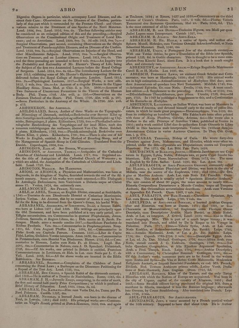 ABHO Digestive Organs in particular, which accompany Local Diseases, and ob- struct their-Cure: Observations on the Diseases of the Urethra, particu- larly of that part which is surrounded by the Prostate Gland: and Obser- vations relative to the Treatment of one Species of the Nevi Matern. Lond. 1806, 8vo. Lond. 1816, 8vo. 6s. The four following articles may be considered as an enlarged edition of this and the preceding.—Surgical Observations on the Constitutional Origin and Treatment of Local Dis- eases; and on Aneurisms. Lond, 1809, 8vo. 7s. Surgical Observations, part second, containing Observations on the Origin and Treatment of Pseudo-syphilitic Diseases, and on Diseases of the Urethra. Lond. 1810, 8vo. 7s.—Surgical Observations on Injuries of the Head, and other Miscellaneous Subjects. Lond. 1810, 8yvo. 7s.—Surgical Observa- tions on Tumours, and on Lumbar Abscess. Lond. 1811, 8vo. 6s. This & the Probability and Rationality of Mr. Hunter’s Theory of Life, being the Subject of the first two Anatomical Lectures before the Royal College of Surgeons. Lond. 1814, 8vo. 4s. 6d.—The Introductory Lecture for the year 1815, exhibiting some of Mr. Hunter’s Opinions respecting Diseases ; delivered before the Royal College of Surgeons, London. 8vo. 2s,—Physiological Lectures, 1817.—Surgical Works, a new edit. 1815, 2 vols. 8vo, 29s.—An Account of a singular Disease in the Upper Maxillary Sinus. Trans. Med. et Chir. ii. p. 509. 1800.—Account of Two Instances of Uncommon Formations. in the Viscera of the Human Phil. Trans. 1793. Abr. xviii. p. 295.—Observations on the Foramen Thebesii of the Heart. Phil. Trans. 1798. Abr. xviii. p. 287. —Some Particulars in the Anatomy of the Whale. Ib.1796. Abr. xvii. p: 6735. ABHOMERON. See Azenzoar. ’ ABILDGAARD, Soren, Author of three Works on the Topographi- cal Mineralogy of Denmark, entitled,—Beskrivelse over Stevens Klint og dens Naturlige morkyordigheder oplyst og udfordt med Mineralogiske og Chy- miske, Betragninger, 5 plates. Kiobenhavn, 1759, 8vo.— Physikalisch-mine- ralogische Beschreibung des Vorgebirges auf der insel Moen, nach den neuesten yerichtigungen des verfassers, ubersezt Von Chr. Heinr. Reichel. 2 plates. Kiobenhavn, 1783, 8vo.—Physisk-mineralogisk Beskrivelse over Moens Klint, 2 plates. Kiobenhavn, 1781, 8vo.—There is also one of his Works in English, entitled, A New Method of Breeding Sheep, and of the Management of* Spanish Sheep in Cold Climates. Translated from the Danish. Copenhagen, 1804, 8vo. ABINGDON, Eart of. See Bertiz, Wittovenry. ABINGDON, or Axineron, Tuomas.—Antiquities of the Cathedral Churches of Chichester and Litchfield. Lond. 1717, 8vo. Reprinted un- der the title of Antiquities of the Cathedral Church of Worcester; to field. Lond. 1723, 8vo. ABINGTON, Wituam. . See Hasrneton. ABIOSI, or ABIOSUS, a Physician and Mathematician, was born at Bagnuolo, in the kingdom of Naples, flourished towards the end of the fif- teenth century. Some of his works were much esteemed.—His. Dialogues In Astrologize Defensionem, item Vaticinium a Deluvio usque ad Christi annos 17. Venice, 1474, 4to. extremely rare. ABLANCOURT. See Perroz, Nicuouas. ABLE, or ABEL, Tuomas, an English Divine, executed at Smithfields, 8 Invicta Veritas. An Answer, that by no manner of means it may be law- ful for the King to be divorced from the Queen’s Grace, his lawful Wife. ABRABANEL, Axzarsanet, or AsrEBENEL, Isaac, a famous Rabbi, was born at Lisbon 1437 ; died 1508. His writings are principally upon the Old Testament, and have been published at a very early period, as— Effigies accuratissima, seu Commentarius in quatuor Prophetarum, Josue, Judicum, Samuelis, et Regum Libros, &c. ; Heb. auctus ab R. Jacob. Fa- danque. Hamb. anno a mundo condito 5447.—Sacrificium Paschatus de Ritibus Paschatis. Ven. 4to.—Commentarius in Prophetas priores. Neap. 1493, fol. Cura Augusti Pfeiffer. Lips. 1686, fol.—Commentarius in Pirke Avoth seu Capitula Patrum. Constant. 1511.—Liber de Capite in Pentateuchym, cura Henrici Van Blashussen. Hanov. 1710, fol. —Com- mentarius in Hoseam, Latine cum Notis Fr. ab Husen. 1686, 4to.—Commentarius in Nahum, cura J. D. Sprecheri. Helmtstadt, 1705, 4to.—Of his works, one printed in Britain is entitled, Proemium Commentariorum in Leviticum, ex Heb. in Lat. cum Notis per L. C. de Veil. Lond. 1683, fol.—All the above works are inserted in the Biblia Rabbinnica. See Bomzernrc. AB RABANEL, SotoMon.—Complaints of the Children of Isracl concerning the Penal Laws ; a Burlesque on the Dissenters Petitioning for a Repeal of the Test Act. Lond. 1736, 8vo. \ _ABRAHAM, Ben Cuaz, a Spanish Rabbi of the thirteenth century ; died 13503.—He is author of a Treatise de Nativitatibus. Rome, 1545, 4to, ABRAHAM, J. H.—Juvenile Essays, comprising, in the order of merit, the first and second half-yearly Prize Compositions; to which is prefixed a Brief History of Education. Lond. 1806, 12mo. 3s. 6d. ABRAHAM, Fn. Kartanz.—Heec sunt Verba Dei, &c, Trans. per Ph. Ferd. Polonum. Cantab. 1597, 4to. ABRAHAM, Nicworas, a learned Jesuit, was born in the diocese of Toul, in Lorrain, 1589; died 1635. His principal works are—Commen- taries on Virgil's Aneid, printed at Port-d-Mousson, 1632, 8vo. and again rs) ABUN at Toulouse, 1644; at Rouen, 1637 and 1648.—Commentary on the third volume of Cicero’s Orations. Paris, 1631, 2 vols. fol—Pharus Veteris Testamenti sive Sacrarum Questionum, libri xv. Paris, 1648, fol. This is the most esteemed of all his works. ABRAHAM, R. zarx Davin.—Tredecim Figure, seu Modi per quos Judzi Legem suam Interpretant, Cantab. 1597, 8vo. ABRAHAM, R. Jupaus. See Azen-Ezra. ABRAHAM, R. Fu. Haisa, a native of Spain, and author of— Sphera Mundi, Hebraice, cum Versione Oswaldi Sckreckenfuchsii, et Notis Sebastiani Munsteri. Basil, 1546, 4to. ABRAHAM, Usauve, a Portuguese Jew of the sixteenth century.— With one Tobias Athias, he gave a Translation of the Bible into Spanish, printed 1553, fol. in Gothic characters. This is thought to be a mere com- pilation from Kimchi Rasci, Aben-Ezra, It is a book that is much sought after, and extremely rare. % ABRENETHY, or Azerneruy, Avam.—Ecloga Regalisde Matrimonio Caroli R. et H. Maria, Lut, 1627, 4to. ‘ ABRESCH, Freperick Lewis, an eminent Greek Scholar and Com- mentator, was born at Hamburgh, 1699; died 1782. His critical works are in high estimation Animadversionum ad Aischylum libri duo; acce- dunt Annotationes ad quedam loca Novi Testamenti. Middleb. 1745, 8vo. —Aristaneti Epistole, Gr. cum Notis. Zwolle, 1749, 8vo. A most excel- lent edition —A Supplement to the preceding. Amst. 1751, or 1752, 8vo. —Dilucidationum Thucydidearum, pars prima. Utrecht, 1753, 8vo.—2d part, 1755. In 1763 he published a Supplement to this, and a Continuation of his Remarks on /Mschylus. ~ Sk rature, in which he made great progress.—Hecatomythium. Ven.1499, 4to. from its containing an hundred fables. His Fables have been often printed with those of AXsop, Pheedrus, Gabrias, Arienus, &c.—He wrote also a Preface to the edit. Princeps of Aurelius Victor, published at Venice in 1605; and a work entitled Libri duo de quibusdam Locis Obsecuris in Libro Ovidii in Ibin hactenus male interpretatis. Venice, 4to. (without date.)— Annotationes Criticee in varios Auctores Classicos. tom. i. p. 878. ABUCARAS, Turovorr, Bishop of Caria. He wrote forty-two printed, under the titlk—Opuscula seu Disputationes, contra sui Temporis Hereticos, Par. 1575. Gr. Lat. Bibl. Patr. Paris, 1624. torum in Egypto, Lybia, Nubia, A.thiopia tota, et parte Cypri Insule ha- bitantium. Edit. per Thom. Mareschallum. Oxon. 1675, 4to. The same in English by Sir Edw. Sadler. Lond. 1692, 4to. Lat. Amst. 4to. ABULFARAGIUS, or Azut-Puaracius Gregory, commonly called Inu Haxrma, a Christian Physician and Divine, was born in the city of Malatia, near the source of the Euphrates, 1226; died 1286.—De Ori- 1650, 4to. This work is usually styled “* Specimen Historie “Arabum.” The text consists of about 350 pages, the notes amount to nearly 400.— Historia Compendiosa Dynastarum a Mundo Condito, usque ad Tempora Authoris, Res Orientalium accuratissime describens. Arab. cum Versione et Appendice Ed. Pocock. Oxon. 1663, 2 vols. 4to. _ ABUL FARAJIUS, sive Ban-Hzssa1—Chronicon Syriacum, Syn Lat. cura Bruns. et Kirsch. Leips. 1789, 2 vols. 4to. a“ ABULFEDA, or Axsut-pHepa Isumazt, a’ learned Arabian Geogra- pher and Historian, was born at Damas. 1275; died 1331, or 2.— vel Regionum extra Fluvium Oxum Descriptio, cum Descriptione Arabie, Maris Persici, et Maris Rubri. Arab. et Lat. ex interpret. J. Grevii, Lond. 1650, 4to.—Also in Hud- son’s Geograph. Min. translated into French, and added by De la Roque to his Voyage in Palestine. Paris, 1717, 12mo.—Tabula Syrie, Arab. et Lat. cum Notis Koeklen, et Animadversionibus John Jac. Reiskii. Leips. 1766, 4to.—Annales Moslemici, Arab. et Lat. a Jo. Jac. Reiskio. Leips. et Lat. ed. Jo. Dav. Michael. Gottingen, 1776, 4to.—Africa Arab. cum Gottingen, 1790, 8vo.—Ta- bule Quedam Geographice, et Alia Ejusdem Argumenti Specimina, Arab. a Fred. Theoph. Rinck. Leips. 1791, 8vo—Arabize Descriptio ; with a Commentary, by Christopher Rommel. Gottingen, 1801, 4to.— Of this Author’s works, numerous parts are to be found in the writers upon Arabia and Syria.—-De Vita et Rebus Gestis Mahomedis, Moslemicze Religionis Auctoris, et Imperii Saracinici Fundatoris, ex cod. MS. Pocock, Biblioth. Bod. Textum Arabicum primus edidit, Latine Vertit, Prefa- tione et Notis illustravit, Joan. Gagnier. Oxon. 1725, fol. ABULGASI, Bayapur, Khan of the Tartars, and the only Tartar the city of Urgens, capital of the country of Kharasm, 1605; died 1663.—-Some Swedish officers having purchased the original MS. froma merchant in Siberia, translated it into the Russian language; afterwards into German, by Count Strathlenberg. Also translated into French. Ley- den, 1726, 12mo. ; ABUL-PHARAGIUS. See Asurraracius. of the 16th century. Supposed to have died about 1544. Heis Author te a