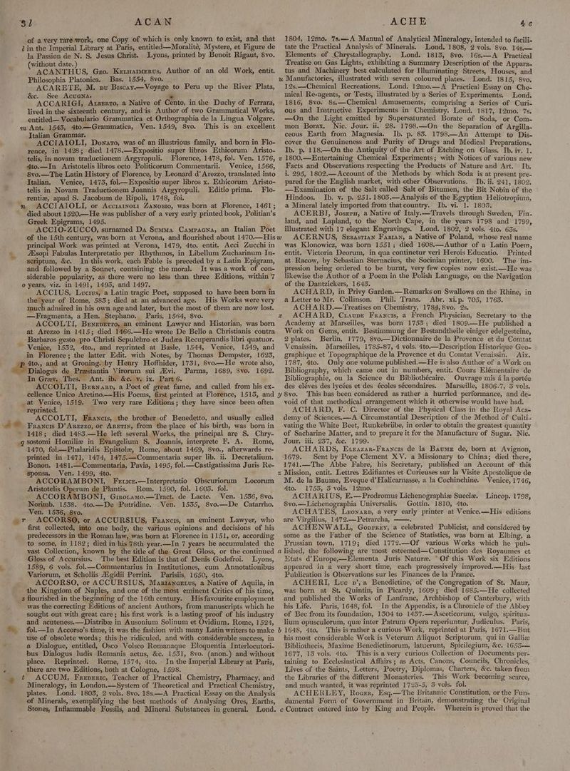 SL ACAWN of a very rare work, one Copy of which is only known to exist, and that Zin the Imperial Library at Paris, entitled—Moralité, Mystere, et Figure de la Passion de N. S. Jesus Christ. Lyons, printed by Benoit Rigaut, 8vo. without date. ) ACANTHUS, Gro. Keruarmervs, Author of an old Work, entit. Philosophia Platonica. Bas. 1554, 8vo, ACARETE, M. pu Biscay.—Voyage to Peru up the River Plata, &c. See Acuena. + ACCARIGI, Atsrrto, a Native of Cento, in the Duchy of Ferrara, lived in the sixteenth century, andis Author of two Grammatical Works, entitled— Vocabulario Grammatica et Orthographia de la Lingua Volgare. m Ant. 1543, 4to—Grammatica, Ven. 1549, 8vo. This is an excellent Italian Grammar. ACCIAIOLI, Donato, was of an illustrious family, and born in Flo- rence, in 1428; died 1478.—Expositio super libros Ethicorum Aristo- telis, in novam traductionem Argyropuli. Florence, 1478, fol. Ven. 1576, 4to.—In Aristotelis libros octo Politicorum Commentarii. Venice, 1566, 8vo.—The Latin History of Florence, by Leonard d’ Arezzo, translated. into Italian. Venice, 1473, fol—Expositio super libros x. Ethicorum Aristo- telis in Novam Traductionem Joannis Argyropuli. Editio prima. Flo- rentiz, apud S. Jacobum de Ripoli, 1748, foi. n ACCIAIOLI, or Accrarnotr Zanosio, was born at Florence, 1461; Greek Epigrams, 1495. ACCIO-ZUCCO, surnamed Da Summa Campacna, an Italian Poet principal Work was printed at Verona, 1479, 4to. entit. Acci Zucchi in &sopi Fabulas Interpretatio per Rhythmos, in Libellum Zucharinum In- scriptum, &c. In this work, each Fable is preceded by a Latin Epigram, and followed by a Sonnet, containing the moral. It was a work of con- siderable popularity, as there were no less than three Editions, within 7 0 years, viz. in 1491, 1493, and 1497. 2 ACCIUS, Lucius, a Latin tragic Poet, supposed to have been born in the year of Rome, 583; died at an advanced age. His Works were very much adniired in his own age and later, but the most of them are now lost. —Fragmenta, a Hen. Stephano. Paris, 1564, 8vo. : ACCOLTI, Beneverro, an eminent Lawyer and Historian, was born at Arezzo in 1415; died 1466.—He wrote De Bello a Christianis contra __ Barbaros gesto pro Christi Sepulchro et Judea Recuperandis libri quatuor. ~ Venice, 1532, 4to., and reprinted at Basle, 1544, Venice, 1549, and in Florence ; the latter Edit. with Notes, by Thomas Dempster, 1623, »p 4to., and at Groning..by Henry Hoffnider, 1731, 8vo—He wrote also, @AVislogds de Prestantia Virorum sui Alvi. Parma, 1689, 3vo. 1692. In Grev. Thes. Ant. ib. &c. v. ix. Part 6. ACCOLTI, Brrnarp, a Poet of great fame, and called from his ex- at Venice, 1519. Two very rare Editions; they have since been often reprinted. : f ACCOLTI, Francis, the brother of Benedetto, and usually called ACHE Ae 1804, 12mo. 7s.—A Manual of Analytical Mineralogy, intended to facili- tate the Practical Analysis of Minerals. Lond. 1808, 2 vols. 8yo. 14s, — Elements of .Chrystallography. Lond. 1815, 8vo. 16s.—A Practical Treatise on Gas Lights, exhibiting a Summary Description of the Appara- tus and Machinery best calculated for Illuminating Streets, Houses, and w Manufactories, illustrated with seven coloured plates. Lond. 1815, 8vo. 12s.—Chemical Recreations, Lond. 12mo.—A Practical Essay on Che- mical Re-agents, or Tests, illustrated by a Series of Experiments. Lond. 1816, 8vo. 8s.—Chemical Amusements, comprising a Series of Curi- ous and Instructive Experiments in Chemistry. Loud. 1817, 12mo. 7s. —On the Light emitted by Supersaturated Borate of Soda, or Com- mon Borax, Nic. Jour. ii, 28. 1798.—On the Separation of Argilla- ceous Earth from Magnesia. Ib. p. 83. 1798—An Attempt to Dis- cover the Genuineness and Purity of Drugs and Medical Preparations. Ib. p. 118.—On the Antiquity of the Art of Etching on Glass. Ib. iv. 1. 1800.—Entertaining Chemical Experiments; with Notices of various new Facts and Observations respecting the Products of Nature and Art. Ib. i, 295, 1802.—Account of the Methods by which Soda is at present pre- pared for the English market, with other Observations. Ib. ii. 241, 1802, —Examination of the Salt called Salt of Bitumen, the Bit Nobin of the Hindoos. Ib. v. p. 251. 1805.— Analysis of the Egyptian Heliotropium, a Mineral lately imported from thatcountry. Ib. vi. 1. 1805. ACERBI, Josrru, a Native of Italy.—Travels through Sweden, Fin- land, and Lapland, to the North Cape, in the years 1798 and 1799, illustrated with 17 elegant Engravings. Lond. 1802, 2 vols. 4to. 63s. ACERNUS, Szrzastian Fanran, a Native of Poland, whose real name was Klonowicz, was born 1551; died 1608.—Author of a Latin Poem, entit. Victoria Deorum, in qua continetur veri Herois Educatio, Printed at Racow, by Sebastian Sternacius, the Socinian printer, 1600. The im- pression being ordered to be burnt, very few copies now exist.—He was likewise the Author of a Poem in the Polish Language, on the Navigation of the Dantzickers, 16435. ACHARD, in Privy Garden.— Remarks on Swallows on the Rhine, in a Letter to Mr. Collinson. Phil. Trans. Abr. xi.p. 705, 1763. ACHARD.—Treatises on Chemistry, 1784, 8vo. 2s, ACHARD, Cuaupe Francis, a French Physician, Secretary to the Academy at Marseilles, was born 17535; died 1809.—He published a Work on Gems, entit. Bestimmung der Bestandtheile einiger edelgesteine, 2plates. Berlin, 1779, 8vo.— Dictionnaire de la Provence et du Comtat Venaissin. Marseilles, 1785-87, 4 vols. 4to.—Description Historique Geo- graphique et Topographique de la Provence et du Comtat Venaissin. Aix. 1787, 4to. Only one volume published.—He is also Author of a Work on Bibliography, which came out in numbers, entit. Cours Elémentaire de Bibliographie, ou la Science du Bibliothécaire. Ouvrage mis 4 la portée des eléves des lycées et des écoles sécondaires. Marseille, 1806-7, 3 vols. This has been considered as rather a hurried performance, and de- yoid of that methodical arrangement which it otherwise would have had. ACHARD, F. C. Director of the Physical Class in the Royal Aca- demy of Sciences. —A Circumstantial Description of the Method ef Culti- vating the White Beet, Runkebrube, in order to obtain the greatest quantity of Sacharine Matter, and to prepare it for the Manufacture of Sugar. Nic. Jour. ili. 257, &c. 1799. Francis D’ Arezzo, or Arnetin, from the place of his birth, was born in ; P ieee ' 1418; died 1483.—He left several Works, the principal are 8. Chry- _qsostomi Homiliz in Evangelium §S. Joannis, interprete F. A. Rome, 1470, fol_—Phalaridis Epistole, Rome, about 1469, 8vo., afterwards re- printed in 1471, 1474, 1475.—Commentaria super lib. ii. Decretalium. Bonon. 1481.—Commentaria, Pavia, 1495, fol.—Castigatissima Juris Re- sponsa. Ven. 1499, 4to. ACCORAMBONI, Feuicz.—Interpretatio Obscuriorum Locorum Aristotelis Operum de Plantis. Rom. 1590, fol. 1603. fol. ACCORAMBONI, Grrortamo.—Tract. de Lacte. Ven. 1536, 8vo, Norimb. 1538. 4to.—De Putridine. .Ven. 1535, 8vo.—De Catarrho. Ven. 1536, 8vo. © ACCORSO, or ACCURSIUS, Francis, an eminent Lawyer, who r - first collected, into one body, the various opinions and decisions of his predecessors in the Roman law, was born at Florence in 1151, or, according to some, in 1182; died in his 78th year.—In 7 years he accumulated the Gloss of Accursius. The best Edition is that of Denis Godefroi. Lyons, 1589, 6 vols. fol.—Commentarius in Institutiones, cum Annotationibus Variorum, et Scholiis Aigidii Perrini. Parisiis, 1650, 4to. the Kingdom of Naples, and one of the most eminent Critics of his time, s flourished in the beginning of the 16th century. His favourite employment was the correcting Editions of ancient Authors, from manuscripts which he sought out with great care; his first work is a lasting proof of his industry and acuteness.—Diatribe in Ausonium Solinum et Ovidium. Rome, 1524, use of obsolete words; this he ridiculed, and with considerable success, in a Dialogue, entitled, Osco Volsco Romanaque Eloquentia Interlocutori- bus Dialogus ludis Romanis actus, &c. 1531, 8vo. (anon.) and without place. Reprinted. Rome, 1574, 4to. In the Imperial Library at Paris, there are two Editions, both at Cologne, 1598. t ACCUM, Freperic, Teacher of Practical Chemistry, Pharmacy, and ee in London.—System of Theoretical and Practical Chemistry, plates, Stones, Inflammable Fossils, and Mineral Substances in general. ACHARDS, Exrazar-Francis de la Baume de, born at Avignon, 1679. Sent by Pope Clement XV. a Missionary to China; died there, 1741.—The Abbe Fabre, his Secretary, published an Account of this Mission, entit. Lettres Edifiantes et Curieuses sur la Visite Apostolique de M. de la Baume, Eveque d’Halicarnasse, a la Cochinchine. Venice, 1746, Ato. 1755, 3 vols. 12mo. ACHARIUS, E.—Prodromus Lichenographiz Sueciz. Lincop. 1798, 8vo.—Lichenographia Universalis, Gottin. 1810, 4to. ACHATES, Leronarp, a yery early printer at Venice.x—His editions are Virgilius, 1472.— Petrarcha, ACHENWALL, Goprrey, a celebrated Publicist, and considered by some as the Father of the Science of Statistics, was born at Elbing, a Prussian town, 1719; died 1772.—Qf various Works which he pub- Etats d’Europe,—Elementa Juris Nature. © Of this Work six Editions appeared in a very short time, each progressively improved.—His. last Publication is Observations sur les Finances de la France. ACHERI, Luc v’, a Benedictine, of the Congregation of St. Maur, was born at St. Quintin, in Picardy, 1609; died 1685.—He collected and published the Works of Lanfranc, Archbishop of Canterbury, with his Life. Paris, 1648, fol. In the Appendix, is a Chronicle of the Abbey of Bec from its foundation, 1504 to 1457.—Asceticorum, vulgo, spiritua- lium opusculorum, quz inter Patrum Opera reperiuntur, Judiculus. Paris, his most considerable Work is Veterum Aliquot Scripterum, qui in Galliz Bibliothecis, Maxime Benedictinorum, latuerunt, Spicilegium, &c. 1655— 1677, 13 vols. 4to. . This is a very curious Collection of Documents per- taining to Ecclesiastical Affairs; as Acts, Canons, Councils, Chronicles, Lives of the Saints, Letters, Poetry, Diplomas, Charters, &c. taken from the Libraries of the different Monasteries. ‘This Work becoming scarce, and much wanted, it was reprinted 1725-5, 3 vols. fol. ACHERLEY, Rocrr, Esq.—The Britannic Constitution, or the Fun- damental Form of Government in Britain, demonstrating the Original c Contract entered into by King and People. Wherein is proved that the