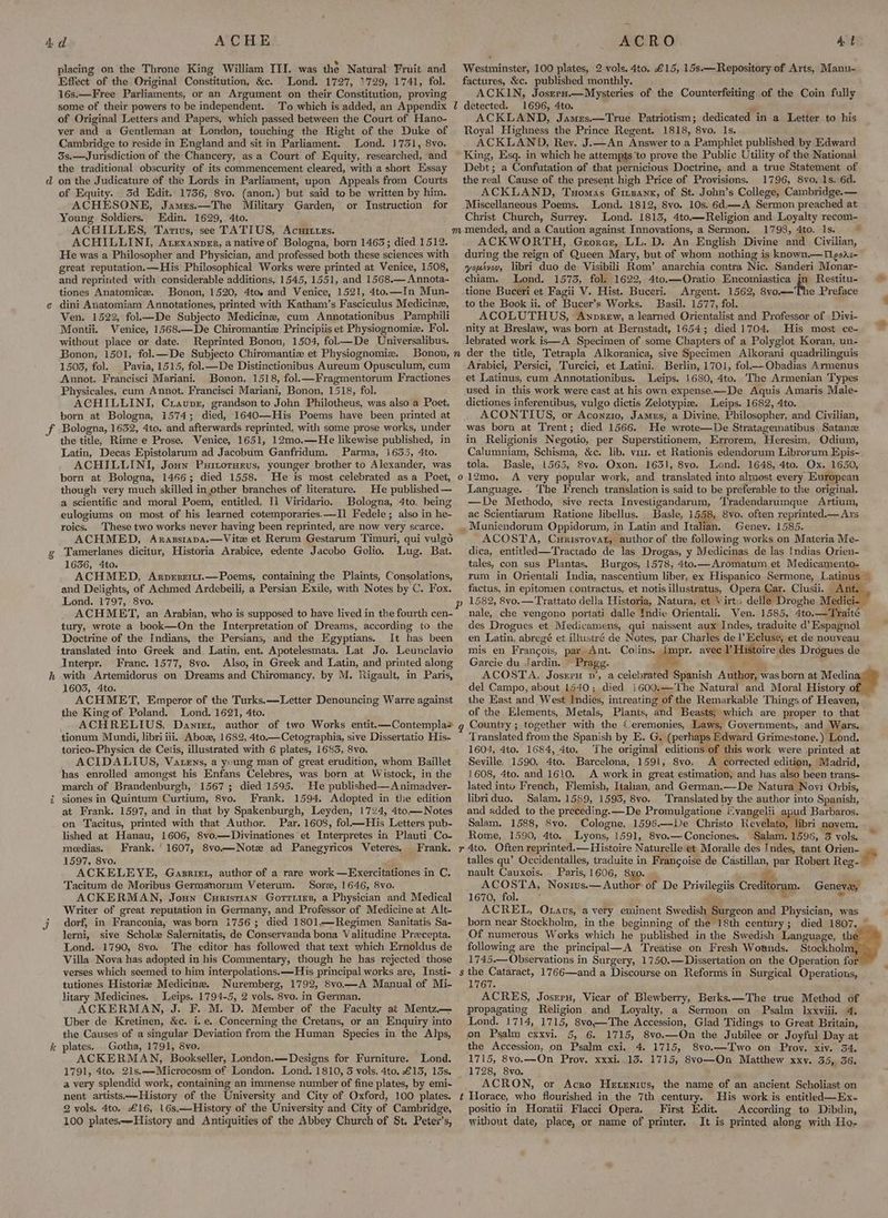 d it ACHE placing on the Throne King William III. was the Natural Fruit and Effect of the Original Constitution, &amp;c. Lond. 1727, 1729, 1741, fol. 16s.—Free Parliaments, or an Argument on their Constitution, proving some of their powers to be independent. To which is added, an Appendix of Original Letters and Papers, which passed between the Court of Hano- ver and a Gentleman at London, touching the Right of the Duke of Cambridge to reside in England and sit in Parliament. Lond. 1731, 8vo. 3s.—Jurisdiction of the Chancery, asa Court of Equity, researched, and the traditional obscurity of its commencement cleared, with a short Essay on the Judicature of the Lords in Parliament, upon Appeals from Courts of Equity. 3d Edit. 1736, 8vo. (anon.) but said to be written by him. ACHESONE, James.—The Military Garden, or Instruction for Young Soldiers. Edin. 1629, 4to. ACHILLES, Tarius, see TATIUS, Acuituzs. ACHILLINI, Atexanoner, a native of Bologna, born 1463; died 1512. He was a Philosopher and Physician, and professed both these sciences with great reputation.—His Philosophical Works were printed at Venice, 1508, and reprinted with considerable additions, 1545, 1551, and 1568.— Annota- tiones Anatomice. Bonon, 1520, 4toe and Venice, 1521, 4to.—In Mun- dini Anatomiam Annotationes, printed with Katham’s Fasciculus Medicine, Ven. 1522, fol— De Subjecto Medicine, cum Annotationibus Pamphili Montii. Venice, 1568.—De Chiromantiz Principiis et Physiognomiz. Fol. without place or date. Reprinted Bonon, 1504, fol—De Universalibus. Bonon, 1501, fol.—De Subjecto Chiromantie et Physiognomiz. Bonon, 1503, fol. Pavia, 1515, fol.— De Distinctionibus Aureum Opusculum, cum Annot. Francisci Mariani. Bonon, 1518, fol.—Fragmentorum Fractiones Physicales, cum Annot. Francisci Mariani, Bonon, 1518, fol. ACHILLINI, Craupr, grandson to John Philotheus, was also a Poet, born at Bologna, 1574; died, 1640—His Poems have been printed at Bologna, 1632, 4to. and afterwards reprinted, with some prose works, under the title, Rime e Prose. Venice, 1651, 12mo.—He likewise published, in Latin, Decas Epistolarum ad Jacobum Ganfridum. Parma, 1635, 4to. ACHILLINI, Joun Puitoruerus, younger brother to Alexander, was born at Bologna, 1466; died 1558. He is most celebrated as a Poet, though very much skilled in other branches of literature. He published— a scientific and moral Poem, entitled, I] Viridario, Bologna, 4to. being eulogiums on most of his learned cotemporaries.—I1 Fedele; also in he- roics. These two works never having been reprinted, are now very scarce. ACHMED, Arazstapa.—Vite et Rerum Gestarum Timuri, qui vulgo Tamerlanes dicitur, Historia Arabice, edente Jacobo Golio. Lug. Bat. 16356, 4to. ACHMED, Arvesri11.—Poems, containing the Plaints, Consolations, and Delights, of Achmed Ardebeili, a Persian Exile, with Notes by C. Fox. Lond. 1797, 8vo. ACHMET, an Arabian, who is supposed to have lived in the fourth cen- tury, wrote a book—On the Interpretation of Dreams, according to the Doctrine of the Indians, the Persians, and the Egyptians. It has been translated into Greek and. Latin, ent. Apotelesmata. Lat. Jo. Leunclavio Interpr. Franc. 1577, 8vo. Also, in Greek and Latin, and printed along with Artemidorus on Dreams and Chiromancy, by M. Rigault, in Paris, 1603, 4to. ACHMET, Emperor of the Turks.—-Letter Denouncing Warre against the King of Poland. Lond. 1621, 4to. ACHRELIUS, Danier, author of two Works entit.—Contempla> tionum Mundi, libriiii. Aboz, 1682, 4to.—Cetographia, sive Dissertatio His- torico- Physica de Cetis, illustrated with 6 plates, 1683, 8vo. ACIDALIUS, Vatens, a ysung man of great erudition, whom Baillet has enrolled amongst his Enfans Celebres, was born at Wistock, in the march of Brandenburgh, 1567; died 1595. He published— A nimadver- siones in Quintum Curtium, 8vo. Frank. 1594. Adopted in tlie edition at Frank. 1597, and in that by Spakenburgh, Leyden, 1724, 4to.— Notes on Tacitus, printed with that Author. Par. 1608, fol—His Letters pub- lished at Hanau, 1606, 8vo.—Divinationes et Interpretes in Plauti Co- meedias. Frank. ' 1607, 8vo—Note ad Panegyricos Veteres. Frank. 1597, 8vo. ACKELEYE, Gasrirr, author of a rare work —Exercitationes in C. Tacitum de Moribus Germanorum Veterum. Sore,.1646, 8vo. ACKERMAN, Joun Curistian Gorriizs, a Physician and Medical Writer of great reputation in Germany, and Professor of Medicine at Alt- dorf, in Franconia, was born i756; died 1801.—Regimen Sanitatis Sa- lerni, sive Schole Salernitatis, de Conservanda bona Valitudine .Precepta. Lond. 1790, S8vo. The editor has followed that text which Ernoldus de Villa Nova has adopted in his Commentary, though he has rejected those verses which seemed to him interpolations. ——His principal works are, Insti- tutiones Historia Medicine. Nuremberg, 1792, 8vo.—A Manual of Mi- litary Medicines. Leips. 1794-5, 2 vols. 8vo. in German. ACKERMAN, J. F. M. D. Member of the Faculty at Mentz.— Uber de Kretinen, &amp;c. i. e. Concerning the Cretans, or an Enquiry into plates. _ Gotha, 1791, 8vo. ACKERMAN, Bookseller, London.—Designs for Furniture. Lond. 1791, 4to, 21s,——Microcosm of London. Lond. 1810, 3 vols. 4to. £13, 13s, a very splendid work, containing an immense number of fine plates, by emi- nent artists.—History of the University and City of Oxford, 100 plates. 2 vols. 4to. £16, 16s.—History of the University and City of Cambridge, 100 plates.—-History and Antiquities of the Abbey Church of St. Peter’s, ACRO At Westminster, 100 plates, 2 vols. 4to, £15, 15s.— Repository of Arts, Manu- factures, &amp;c. published monthly. ACKIN, Josrru.—Mysteries of the Counterfeiting of the Coin fully 1696, 4to. ‘ ACKLAND, James.—True Patriotism; dedicated in a Letter to his Royal Highness the Prince Regent. 1818, 8vo, Is, ACKLAND, Rey. J.—An Answer to a Pamphlet published by Edward King, Esq. in which he attempts to prove the Public Utility of the National Debt; a Confutation of that pernicious Doctrine, and a true Statement of the real Cause of the present high Price of Provisions. 1796, 8vo, 1s. 6d. ACKLAND, Tuomas Girnank, of St. John’s College, Cambridge.— Miscellaneous Poems. Lond. 1812, 8vo. 10s. 6d.—A Sermon preached at Christ Church, Surrey. Lond. 1813, 4to.—Religion and Loyalty recom- ACKWORTH, Groner, LL. D. An English Divine and Civilian, during the reign of Queen Mary, but of whom nothing is known.—Tgoa<- youtvov, libri duo de Visibili Rom’ anarchia contra Nic. Sanderi Monar- chiam. Lond. 1573, fol. 1622, 4to.—Oratio Encomiastica jn Restitu- tione Buceri et Fagii V. Hist. Buceri. Argent. 1562, 8vo.—The Preface to the Book ii. of Bucer’s Works. Basil. 1577, fol. ACOLUTHUS, Awnrew, a learned Orientalist and Professor of Divi- nity at Breslaw, was born at Bernstadt, 1654; died 1704. His most ce- lebrated work is—A Specimen of some Chapters of a Polyglot Koran, un- Arabici, Persici, Turcici, et Latini. Berlin, 1701, fol——-Obadias Armenus et Latinus, cum Annotationibus. Leips. 1680, 4to. The Armenian Types used in this work were cast at his own expense—De Aquis Amaris Male- dictiones inferentibus, vulgo dictis Zelotypia. Leips. 1682, 4to. ACONTIUS, or Aconzio, James, a Divine, Philosopher, and Civilian, was born at Trent; died 1566. He wrote—De Stratagematibus Satane in Religionis Negotio, per Superstitionem, Errorem, Heresim, Odium, tola. Basle, 1565, 8vo. Oxon. 1631, 8vo. Lond. 1648, 4to. Ox. 1650, o12mo. A very popular work, and translated into almost every European Language. ‘The Trench translation is said to be preferable to the original. —De Methodo, sive recta Investigandarum, Tradendarumque Artium, ac Scientiarum Ratione libellus. Basle, 1558, 8vo, often reprinted.— Ars . Muniendorum Oppidorum, in Latin and Italian. Genev. 1585. ACOSTA, Cunrisroyat, author of the following works on Materia Me- dica, entitled—Tractado de las Drogas, y Medicinas de las {ndias Orien- tales, con sus Plantas. Burgos, 1578, 4to.—Aromatum et Medicamento- factus, in epitomen contractus, et notisillustratus, Opera Car. Clusii. Ant des Drogues et Medicamens, qui naissent aux Indes, traduite a Espagnol en Latin, abregé et illustré de Notes, par Charles de l Ecluse, et de nouveau mis en Francois, par Ant. Colins. a avec P Histoire des Drogues de Garcie du Jardin. Pragg. oe pees ACOSTA, Josrru v’, a celebrated Spanish Author, was born at Medin del Campo, about 1540; died i600.—'The Natural and Moral History of the East and West Indies, intreating of the Remarkable Things of Heaven, of the Elements, Metals, Plants, and Beasts; which are proper to that gq Country ; together with the Ceremonies, Laws, Governments, and Wars. Translated from the Spanish by E. G. (perhaps Edward Grimestone.) Lond. 1604, 4to. 1684, 4to. The original ‘editions of this work were printed at Seville, 1590, 4to. Barcelona, 1591, S8vo. A corrected edition, Madrid, 1608, 4to. and 1610. A work in great estimation, and has also been trans- lated into French, Flemish, Italian, and German.—De Natura Novi Orbis, libriduo. Salam, 1589, 1593, 8vo. Translated by the author into Spanish, and added to the preceding.—De Promulgatione ivangelii apud Barbaros. Salam. 1588, 8vo. Cologne, 1596.—De Christo Reyelato, libri noyem. Rome, 1590, 4to. Lyons, 1591, 8vo.—Conciones. Salam. 1596, 5 vols. r 4to. Often reprinted.— Histoire Naturelle et Moralle des Indes, tant Orien- talles qu’ Occidentalles, traduite in Frangoise de Castillan, par Robert Reg- nault Cauxois. Paris, 1606, 8yo. ‘ ACOSTA, Nonivs.— Author of De Privilegiis ee eS Geneva, 1670, fol. * ¥ ACREL, Otaus, a very eminent Swedis Surgeon and Physician, was - following are the principal—A Treatise on Fresh Woands. Stockholm 1745.—Observations in Surgery, 1750.—Dissertation on the Operation fo $s oe Cataract, 1766—and a Discourse on Reforms in Surgical Operations, 1767. ACRES, Josrrn, Vicar of Blewberry, Berks.—The true Method of propagating Religion and Loyalty, a Sermon on Psalm Ixxviii. 4, Lond. 1714, 1715, 8vo,—The Accession, Glad Tidings to Great Britain, the Accession, on Psalm cxi. 4. 1715, 8vo.—Two on Proy. xiv. 54. 1715, 8vo.—On Prov. xxxi. 13. 1715, Svo—On Matthew xxy. 35, 36. 1728, 8vo. / ACRON, or Acro Hetenius, the name of an ancient Scholiast on t Horace, who flourished in the 7th century. His work is entitled—Ex- positio in Horatii Flacci Opera. First Edit. According to Dibdin, without date, place, or name of printer. It is printed along with Ho, .