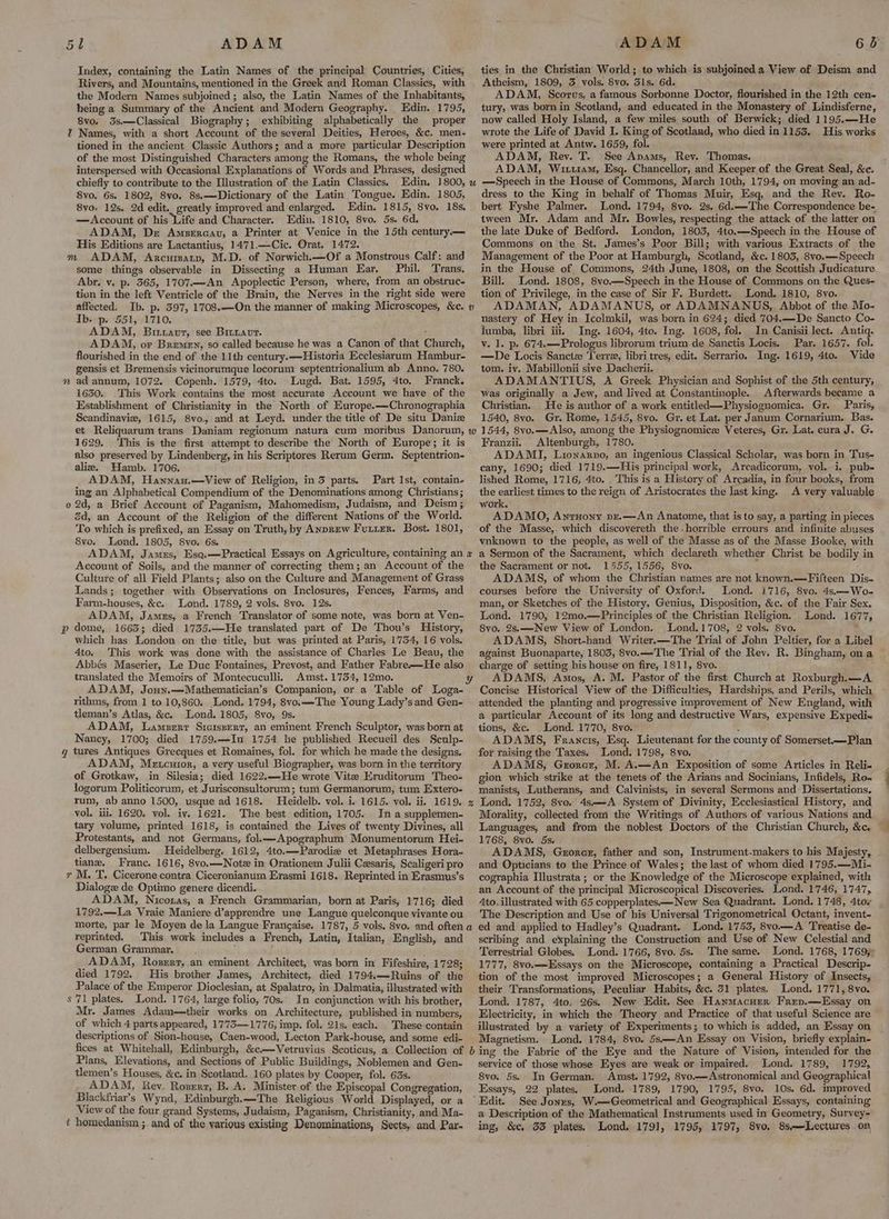 Index, containing the Latin Names of the principal Countries, Cities, Rivers, and Mountains, mentioned in the Greek and Roman Classics, with the Modern Names subjoined ; also, the Latin Names of the Inhabitants, being a Summary of the Ancient and Modern Geography. Edin. 1795, 8vo. 3s—Classical Biography; exhibiting alphabetically the proper % Names, with a short Account of the several Deities, Heroes, &c. men- tioned in the ancient Classic Authors; and a more particular Description of the most Distinguished Characters among the Romans, the whole being interspersed with Occasional Explanations of Words and Phrases, designed chiefly to contribute to the Illustration of the Latin Classics. Edin. 1800, 8vo. 6s. 1802, 8vo. 8s,—-Dictionary of the Latin Tongue. Edin. 1805, 8vo. 12s, 2d edit. greatly improved and enlarged. Edin. 1815, 8vo. 18s, —Account of his Life and Character. Edin. 1810, 8vo. 5s. 6d. ADAM, De Amseraau, a Printer at Venice in the 15th century.— His Editions are Lactantius, 1471.—Cic. Orat. 1472. m ADAM, Arcurmatp, M.D. of Norwich.—Of a Monstrous Calf: and some things observable in Dissecting a Human Ear. Phil. Trans. Abr. v. p. 365, 1707.—An Apoplectic Person, where, from an obstruc- tion in the left Ventricle of the Brain, the Nerves in the right side were affected. Ib. p. 397, 1708.—QOn the manner of making Microscopes, &c. Ib. p. 551, 1710. ADAM, Birravur, see Britavrt. ; ADAM, or Bremen, so called because he was a Canon of that Church, flourished in the end of the 11th century.—Historia Ecclesiarum Hambur- gensis et Bremensis vicinorumque locorum septentrionalium ab Anno. 780. » ad annum, 1072. Copenh. 1579, 4to. Lugd. Bat. 1595, 4to. Franck. 1630. This Work contains the most accurate Account we have of the Establishment of Christianity in the North of Europe.—Chronographia Scandinavie, 1615, 8vo. and at Leyd. under the title of De situ Daniz 1629. This is the first attempt to describe the North of Europe; it is also preserved by Lindenberg, in his Scriptores Rerum Germ. Septentrion- ali. Uamb. 1706. ADAM, Hanyau.—vView of Religion, in 3 parts. Part Ist, contain- ing an Alphabetical Compendium of the Denominations among Christians ; o 2d, a Brief Account of Paganism, Mahomedism, Judaism, and Deism ; 2d, an Account of the Religion of the different Nations of the World. To which is prefixed, an Essay on Truth, by ANprew Furtrr. Bost. 1801, 8vo. Lond. 1805, 8vo. 6s. ADAM, Jamus, Eso.—Practical Essays on Agriculture, containing an Account of Soils, and the manner of correcting them; an Account of the Culture of all Field Plants; also on the Culture and Management of Grass Lands; together with Observations on Inclosures, Fences, Farms, and Farm-houses, &c. Lond. 1789, 2 vols. 8vo. 12s. ADAM, James, a French Translator of some note, was born at Ven- p dome, 1663; died 1735.—He translated part of De Thou’s History, which has London on the title, but was printed at Paris, 1754, 16 vols. 4to. This work was done with the assistance of Charles Le Beau, the Abbés Maserier, Le Due Fontaines, Prevost, and Father Fabre—He also translated the Memoirs of Montecuculli. Amst. 1754, 12mo. ADAM, Jouy.—Mathematician’s Companion, or a Table of Loga- rithms, from 1 to 10,860. Lond. 1794, 8vo.——The Young Lady’s and Gen- tleman’s Atlas, &c. Lond. 1805, 8vo, 9s. ADAM, Lamszrr Siciszperr, an eminent French Sculptor, was born at Nancy, 1700; died 1759.—In 1754 he published Recueil des Sculp- g tures Antiques Grecques et Romaines, fol. for which he made the designs. ADAM, Metcuior, a very useful Biographer, was born in the territory of Grotkaw, in Silesia; died 1622.—-He wrote Vite Eruditorum Theo- logorum Politicorum, et Jurisconsultorum; tum Germanorum, tum Extero- rum, ab anno 1500, usque ad 1618. Hleidelb. vol. i. 1615. vol. ii. 1619. vol. iii. 1620. vol. iv. 1621. The best edition, 1705. In a supplemen- tary volume, printed 1618, is contained the Lives of twenty Divines, all Protestants, and not Germans, fol.—Apographum Monumentorum Hei- delbergensium. Heidelberg. 1612, 4to.—Parodie et Metaphrases Hora- tiane. Franc. 1616, 8vo.—Notz in Orationem Julii Cesaris, Scaligeri pro r M. T. Cicerone contra Ciceronianum Erasmi 1618. Reprinted in Erasmus’s Dialoge de Optimo genere dicendi. ADAM, Nicoras, a French Grammarian, born at Paris, 1716; died 1792,—La Vraie Maniere d’apprendre une Langue quelconque vivante ou morte, par le Moyen de la Langue Francaise. 1787, 5 vols. 8vo. and often reprinted. This work includes a French, Latin, Italian, English, and German Grammar. ; ADAM, Rozsrr, an eminent Architect, was born in Fifeshire, 1728; died 1792. His brother James, Architect, died 1794.—Ruins of the Palace of the Emperor Dioclesian, at Spalatro, in Dalmatia, illustrated with s'71 plates. Lond. 1764, large folio, 70s.. In conjunction with his brother, Mr. James Adam—their works on Architecture, published in numbers, of which 4 parts appeared, 1773—-1776, imp. fol. 21s, each. These contain descriptions of Sion-house, Caen-wood, Lecton Park-house, and some edi- U v x & a ties in the Christian World; to which is subjoined a View of Deism and Atheism, 1809, 3 vols. 8vo. Sls. 6d. ADAM, Scorus, a famous Sorbonne Doctor, flourished in the 12th cen- tury, was born in Scotland, and educated in the Monastery of Lindisferne, now called Holy Island, a few miles south of Berwick; died 1195.—He wrote the Life of David I. King of Scotland, who died in 1153. His works were printed at Antw. 1659, fol. ADAM, Rev. T. See Anams, Rev. Thomas. ADAM, Wittt1am, Esq. Chancellor, and Keeper of the Great Seal, &c. —Speech in the House of Commons, March 10th, 1794, on moving an ad- dress to the King in behalf of Thomas Muir, Esq, and the Rey. Ro- bert Fyshe Palmer. Lond. 1794, 8vo. 2s. 6d.—The Correspondence be- tween Mr. Adam and Mr. Bowles, respecting the attack of the latter on the late Duke of Bedford. London, 1803, 4to.—Speech in the House of Commons on the St. James’s Poor Bill; with various Extracts of the Management of the Poor at Hamburgh, Scotland, &c. 1803, 8vo.——Speech in the House of Commons, 24th June, 1808, on the Scottish Judicature Bill. Lond. 1808, 8vo.—Speech in the House of Commons on the Ques- tion of Privilege, in the case of Sir F. Burdett. Lond. 1810, 8vo. ADAMAN, ADAMANUS, or ADAMNANUS, Abbot of the Mo- nastery of Hey in Icolmkil, was born in 624; died 704.—-De Sancto Co- lumba, libri iii. Ing. 1604, 4to. Ing. 1608, fol. In Canisii lect. Antiq. v. 1. p. 674.—Prologus librorum trium de Sanctis Locis. Par. 1657. fol. —De Locis Sanctz Terre, libri tres, edit. Serrario, Ing. 1619, 4to. Vide tom. iv. Mabillonii sive Dacherii. ADAMANTIUS, A Greek Physician and Sophist of the 5th century, was originally a Jew, and lived at Constantinople. Afterwards became a Christian. He is author of a work entitled—Physiognomica. Gr. Paris, 1540, 8vo. Gr. Rome, 1545, 8vo. Gr. et Lat. per Janum Cornarium. Bas. 1544, 8vo.—Also, among the Physiognomice Veteres, Gr. Lat. cura J. G. Franzii. Altenburgh, 1780. ADAMI, Lionarpo, an ingenious Classical Scholar, was born in Tus- cany, 1690; died 1719.—His principal work, Arcadicorum, vol. i. pub- lished Rome, 1716, 4to. . This is a History of Arcadia, in four books, from the earliest times to the reign of Aristocrates the last king. A very valuable work. ADAMO, Antuony pz.—An Anatome, that is to say, a parting in pieces of the Masse, which discovereth the-horrible errours and infinite abuses vnknown to the people, as well of the Masse as of the Masse Booke, with a Sermon of the Sacrament, which declareth whether Christ be bodily in the Sacrament or not. 1555, 1556, 8vo. : ADAMS, of whom the Christian names are not known.—Fifteen Dis- courses before the University of Oxford. Lond. 1716, 8vo. 4s—Wo- man, or Sketches of the History, Genius, Disposition, &c. of the Fair Sex. Lond. 1790, 12mo.—Principles of the Christian Religion. Lond. 1677, 8vo. 2s.—New View of London. lLond.1708, 2 vols. 8vo. : ADAMS, Short-hand Writer.—The Trial of John Peltier, for a Libel against Buonaparte, 1803, 8vo.—The Trial of the Rev. R. Bingham, on a charge of setting his house on fire, 1811, 8vo. ADAMS, Amos, A. M. Pastor of the first Church at Roxburgh.—A Concise Historical View of the Difficulties, Hardships, and Perils, which attended the planting and progressive improvement of New England, with a particular Account of its long and destructive Wars, expensive Expedix tions, &c. Lond. 1770, 8vo. : ADAMS, Francis, Esq. Lieutenant for the county of Somerset—Plan for raising the Taxes. Lond. 1798, 8vo. ADAMS, Grorcr, M. A.—An Exposition of some Articles in Reli- gion which strike at the tenets of the Arians and Socinians, Infidels, Ro- manists, Lutherans, and Calvinists, in several Sermons and Dissertations. Lond. 1752, 8vo. 4s—A System of Divinity, Ecclesiastical History, and Morality, collected from the Writings of Authors of various Nations and Languages, and from the noblest Doctors of the Christian Church, &c. 1768, 8vo. 5s. ADAMS, Gzorer, father and son, Instrument-makers to his Majesty, and Opticians to the Prince of Wales; the last of whom died 1795.—Mi- cographia Illustrata; or the Knowledge of the Microscope explained, with an Account of the principal Microscopical Discoveries. Lond. 1746, 1747, 4to. illustrated with 65 copperplates—New Sea Quadrant. Lond. 1748, 4tov The Description and Use of his Universal Trigonometrical Octant, invent- ed and applied to Hadley’s Quadrant. Lond. 1755, 8vo.—A Treatise de- scribing and explaining the Construction and Use of New Celestial and Terrestrial Globes. Lond. 1766, 8vo. 5s. The same. Lond. 1768, 17695 1777, 8vo.—LEssays on the Microscope, containing a Practical Descrip- tion of the most improved Microscopes; a General History of Insects, their Transformations, Peculiar Habits, &c. 31 plates, Lond. 1771, 8vo. Lond. 1787, 4to. 26s. New Edit. See Hanmacurer Frep.—Essay on Electricity, in which the Theory and Practice of that useful Science are illustrated by a variety of Experiments; to which is added, an Essay on Magnetism. ‘Lond. 1784, 8vo. 5s—-An Essay on Vision, briefly explain- Plans, Elevations, and Sections of Public Buildings, Noblemen and Gen- tlemen’s Houses, &c. in Scotland. 160 plates by Cooper, fol. 63s. ADAM, Rev. Rozerz, B. A. Minister of the Episcopal Congregation, Blackfriar’s Wynd, Edinburgh.—The Religious World Displayed, or a View of the four grand Systems, Judaism, Paganism, Christianity, and Ma- service of those whose Eyes are weak or impaired. Lond. 1789, 1792, 8vo. 5s. In German. Amst. 1792, 8vo.—Astronomical and Geographical Essays, 22 plates. Lond. 1789, 1790, 1795, 8vo. 10s. 6d, improved Edit. See Jonzs, W.—Geometrical and Geographical Essays, containing a Description of the Mathematical Instruments used in Geometry, Survey-