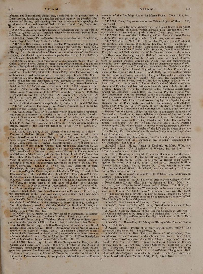 per 2 OT ADAM. Natural and Experimental Philosophy, considered in its present state of Improvement, describing, in a familiar and easy manner, the principal Phe- nomena of Nature, and showing that they co-operate in displaying the egoodness, wisdom, and power of God. Plates, Lond. 1794, 5 vols. 8vo. 350s. Improved edition. See Jonrs, W. ADAMS, Grorazr.—A New System of Agriculture and Feeding Stock. Lond. 1810, 8vo. 10s.6d. Intended chiefly to recommend Patent Port- able Beast Houses and Sheep Cots. ‘ ADAMS, Jamus, Esq.—Practical Essays on Agriculture. Lond. 1789, 2 vols. 8vo. 12s. 1794, 2vols. 8vo. 14s. °° — ADAMS, Rey. James, F. R.S. E.—The Pronunciation of the English Language Vindicated from imputed Anomaly and Caprice. Edin. 1799, 8vo.—Euphonologia Linguz Anglicane.. Lond. 1794, 8vo, 5s.—Roman dHistory, from the foundation of Rome to the subversion of the Eastern Empire, and the taking of Constantinople by the Turks, A. D. 1453, in seven books. Lond. 1805, 4s. 6d. ADAMS, Joun.—Index Villaris; or, a Geographical Table of all the Cities, Market-Towns, Parishes, Villages, and Private Seats, in England and Wales, distinguished by Symbols, with the latitude of each particular place, and the respective difference of Longitude, eastward or westward, from London. Lond. 1680, 1688, fol. Lond. 1700, fol.—The renowned City of London surveyed and illustrated. Lat.and Eng. Lond. 1670, 4to. ADAMS, Jouy, D. D. Provost of King’s College, Cambridge, was a enative of London, and considered a very eloquent Preacher; died 1719. —An Essay concerning Self-murder. Lond. 1700, 8vo—Sermons on Isaiah xxxii. 17. 1695, 4to—On Psalm xxxiii.. 1. 1695, 4to.—On Dan. iii. 28. 1696, 4to.—On Psal. Ixvi. 16. 1700, 4to.—On Matt. xxv. 30. 1702, 4to.—On Acts xxvill. 5, 6. . 1705, 4to.—On Hos. xi. 9: 1707, 4to. —On John vi. 67, 68. 1707, 4to.—On Rev. ii. 10. 1708, 4to.—On Jer. iii. 15. 1708, 4to.—On Psal. v. 11. 1709, 4to.—On Isaiah xlix. 23. 1710, 4to.—On John xxi, 17, 1710, 4to.—On Isaiah lvii. 15.’ 1712, 4to. —On Job xiii. 6. 4to.—Sermons published by Sachaverell. Lond. 1716, 8vo. ADAMS, Joun.—The Young Sea-Officer’s Assistant, both in his Ex- 1773, 4to. 3s. ADAMS, Jouy, LL. D. a Political Writer of considerable reputation, was born at Braintree, in America, 1735.—A Defence of the Constitu- tions of Government of the United States of America, against the at- tack of Mr. Turgot, in his Letter to Dr. Price, of March 29d, 1778. Lond. 1787, 8vo. 5s. Vol. iii. 1788, 8vo. 6s, A new edition, under the Lond. 1794, ee Flowers of Modern History. Edin. 1788, 1790, 8vo. 3s. 6d. 1803, &amp;, a be 6d.—Elegant Anecdotes. Lond. 1789, 12mo.—Modern Voyages. Lond. 1790, 2vols. 12mo. 6s.—Curious Thoughts on the History of Man, select- ed from the Works of Lord Kaimes, Lord Monboddo, Montesquieu, &amp;c. Lond. 1791, 12mo. 3s.—The Death of his most Christian Majesty Louis XVI. considered; a Sermon. 1793, 8vo.—History of France, from the establishment of the Monarchy till the Revolution. Lond. 1793, 3 vols. 8vo. 18s. Dub. 1794, 2 vols. 8vo.—History of Spain. 1793, 3 vols. 8vo.— View of Universal History, from the Creation to the present Time, in- cluding an account of the celebrated Revolutions in France, Poland, Swe- Lond. 1795, 3 vols. 8vo, 18s.—Elements of useful Knowledge, in seven books, plates. ond. 1799, 12mo. 3s. 6d. 180], 12mo. 4s.—English Parnassus, or a Selection of Poetry. Lond. 1789, 12mo.— Moral Tales and Histories. Lond. 1791, 12mo. 6s.—Collection of Anecdotes and Characteristic Traits, Bon Mots, &amp;c. Lond. 1794, 2 vols, 8yo.—Elements of Reading, being Select English Lessons in Prose and Verse, for young persons of both sexes, 3d edition, much enlarged. 1800, 12mo.—A New History of Great Britain, from the Invasion of Ju- lius Cesar to the present Time. 1805, 12mo. 3s. 6d.—Popular Moral Tables. Lond. 1808, 8vo. 2s,—Sermons on the Existence of the Deity, ithe Immortality of the Soul, Authenticity of the Bible, and other impor- tant subjects. Lond. 1808, Svo. 7s. 6d. _ ADAMS, Joun, Riding Master.— Analysis of Horsemanship, teaching the whole Art of Riding in the Manege, Military, Hunting, Racing, or Travelling System; together with the Method of Breaking Horses, and Dressing them to all kinds of Manege. Plates. Lond. 1799, 8vo. 5s. Lond. 1805, vo. ADAMS, Jony, Esq. of Waltham Abbey.—A Voyage to South Ame- Lond. 1806, 2vols. 8vo. See Uxtoa. ADAMS, Joun, Esq. F. L. S.—Descriptions of some minute British found on the Coast of Wales. minute Shells discovered on the Coast of Pembrokeshire, with an Account of anew Marine Animal. ‘Trans. Linn. Soe. iii. 64. 1797.— Descriptions of Actinia Crassicornis, and some British Shells. Ib. 252. ADAMS, Joun, Esq. of the Middle Temple.—An Essay on the Canon and Feudal Law. Lond. 1782, 8vo—Treatise on the Action of Ejectment, containing the Principles and Practice of the Action, its Ap- &amp;plication between Landlords and Tenants, particularly as illustrative of Notices to quit, and the Modes of Proceeding on the Forfeiture of a ris the Evidence necessary to support and defend it, and a Concise on I, - “ ADAM 6s Account of the Resulting Action for Mesne Profits. 10s, 6d. ADAMS, Joun, Esq.—An Answer to Paine’s Rights of Man. 8vo. Is. 6d. ; ADAMS, Joun Quincy, Minister from the United States to the Court of Berlin.—Letters on Silesia, written during a Tour through that Coun- try, in the years 1800 and 1801; with a Map. Lond. 1804, 8vo. 8s. ADAMS, Jonas.—Order of Keeping a Court Leet and Court Baron, with the Charges appertaining to both. Lond. 1593, 4to. 20 leaves. ADAMS, Josrrn, M. D. F. L. 8. an able Physician, and Teacher of the Institutes and Practice of Medicine, London; died 1818, aged 62.— Observations on Morbid Poisons, Phagedoena and Cancer; containing a Comparative View of the Theories of Dr. Swediaur, John Hunter, Messrs. Foot, Moore, and Bell, on the Laws of the Venereal Virus; with Prelimi- nary Remarks on the Language and Mode of Reasoning adopted by Medi- cal Writers. Lond. 1795, 8vo. 5s. 2d edit. under the title of, Observa- tions on Morbid Poisons, Chronic and Acute; the first comprehending Lond. 1812, 8vo. 1793, them; the second, Acute Contagions, particularly the Variolus and Vac- cine, illustrated with coloured Engravings, and further Commentaries upon the Doctrines of Mr. Hunter. Lond. 1807, 4to. 21s.—Observations on the Cancerous Breast, consisting chiefly of Original Correspondence between the Author and Dr. Baillie, Mr. Cline, Dr. Babbington, Mr. Abernethy, and Dr. Stoker, with an Introductory Letter to Dr. Pitcairne. Lond. 1801, 8vo. 3s. 6d.—A Guide to the Island of Madeira, with an Account of Funchal, and Instructions to those who resort thither for their Health. Lond. 1801, 8vo. Is.— Answers to the Objections hitherto made Lond. 1805, 8vo. 1s——A Popular View of Vac- cine Innoculation, with the Practical Mode of conducting it, showing the Analogy between the Small-Pox and Cow-Pox, and the advantages of the latter. Lond. 1807, 12mo. 2s. 6d.—An Inquiry into Epidemics, with Remarks on the Plans lately proposed for exterminating the Small-Pox, Lond. 1809, 8vo. 5s.—A New Edit. of Mr. Hunter’s Treatise on the Venereal, with an Introduction and Commentary. Lond. 1810, 8vo. 14s —Reports from the Royal Colleges of the United Kingdoms in favour of Vaccination. Lond. 1811, 8vo.—Syllabus of a Course of Lectures on the Institutes and Practice of Medicine. Lond. 1811, 8vo. 2s. 6d.—A Phi- olosophical Dissertation on Hereditary Peculiarities of the Human Consti- tution. Lond. 1814, 8vo. 2s.—An Illustration of Mr. Hunter’s Doctrine concerning the Life of the Blood, in answer to the Edinburgh Reviewers. Lond. 1814, 8vo. 1s. 6d.—Memoirs of the Life and Doctrines of the late Jobn Hunter, Esq. Founder of the Hunterian Museum at the Royal Col- lege of Surgeons. Lond. 1816, 8vo. 12s. ADAMS, Q.—Essay demonstrating the Practicability and the Advan- tage of the Discovery of the Longitude at Sea, by Solar Observation of the first Meridian. Lond. 1811, 8vo. ADAMS, Ricr, M. A. Rector of Donhead, St. Mary, Wilts, and 1708, 8vo.—Sermons. 1736, 8vo. ADAMS, Ricuarp, an English Printer and Stationer about the latter part of the 16th century. Printed the following Works :—A Register, in Metre, &amp;c. v. Brice, T. Lond. 1559, 8vo.—A Report of an Assault against Mastricht, 26th April, 1579. Lond. 1579.—Francisci Junii de Peccato Primo Adami, &amp;c. v. Junius, F. Lond. without date, 8vo. This last mentioned Work, it is believed, was not printed by R. Adams, but by Thomas Adams, q. v. ADAMS, Ricuarp.—True and Terrible Relation from Maltravis, in Lond. 1648, 8vo. ADAMS, Ricuarp, M. A. Fellow of Brazen Nose College, Oxford, a Nonconformist Divine; died 1684.—A Sermon on Hell. Matt. xxv. 41. 1676, 4to.—The Duties of Parents and Children. Col. iii. 20, 21. 1676, 4to.—How Child-Bearing Women ought to be encouraged; a Ser- mon on | Timii. 15. 1683, 4to.—A Sermon on Luke xvi. 31. 1690, 4to.—The Earthly and Heavenly Building opened; a Sermon on 2 Cor. v. I. 1690, 4to.—Some Sermons of his are to be found in a Collection called, The Morning Exercise at Cripplegate. ADAMS, S.—Elements of Reading. Lond. 1781, 8vo. ADAMS, Samurr, D.D. of Alvescot, Oxford.—Sermons on Rebel- lion, on Rom. xiii. 1. and 1 Cor. xiii. 1. 1716, 8vo. ADAMS, Samuzt, Member of the General Congress at America.— An Oration delivered at the State House in Philadelphia. 1776, 8vo. 1s. ADAMS, T. Esq.—Democracy Unveiled, in a Letter to Sir F. Bur- dett. Lond. 1811, 8vo. 8s. ADAMS, T. Bookseller, Shaftsbury.-—History of the Town of Shafts- 1809, 8vo. ADAMS, Tuomas, Printer of an early English Work, entitled—The See Norary, J. ADAMS, or Apam, Rev. Tuomas, Rector of Wintringham, Lin- colnshire.—Practical Lectures on the Church Catechism. Lond. 1753, 1789, 12mo. 2s,—Paraphrase of the First Eleven Chapters of Romans. Lond. 1771, Svo. 4s. 1805, 12mo. 2s. 6d.—A Sermon on Christ’s Riches. Rev. iii. 18. 1772, 8vo.—Peter’s Confession. Matt. xvi. 6. 1776, 8vo.—Evangelical Sermons. Lond. 1781, 8vo. 5s.—LExposition of St. Matthew’s Gospel. 1805, 2 vols. 8vo. 5s,—Private Thoughts on Reli- gion, and other Subjects connected with it, and Extracts from his Diary. 12mo. 4s.—Posthumous Works. York, 1786, 3 vols. .S8vo. r s