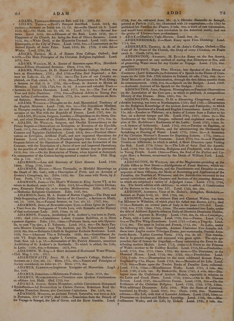 ADAMS, Txomas,—-Sermon on Rev. xxii.12. 1660, fol. ¢ ADAMS, Tuomas.—Devil’s Banquet described. Lond. 1614, 4to. curious.——Sermons on Isaiah xxi. 11, 12. 4to,—-On Daniel xii. 5. Lond. 1613, fol.k—On Matth, xxi. 28. xiii. 33. Lond. 1615, 4to.—Several Ser- mons. Lond. 1616, 4to.—Diseases of the Soul. Lond. 1616, 4to.— Happiness of the Church, &c. being the Sum of Divers Sermons. Lond. 1619, 4to.—White Devil, or the Hypocrite Uncased. Lond. 1621, 4to.— Eirenopolis, or the City of Peace. Second Epistle of Saint Peter. Works. Lond. 1750, fol. ADAMS, Tuomas, M.A. of Brazen Nose College, Oxford; died %1670.—The Main Principles of the Christian Religion explained. _ Lond. 1675, 8vo. ADAMS, Witt, M. A. Rector of Staunton-upon-Wye, Hereford- shire—Fifteen Occasional Sermons. Oxon. 1716, 8vo. ADAMS, Witt1am, D. D. Master of Pembroke College, Oxford, was born at Shrewsbury, 1707; died 1789,.—False Zeal Reproved; a Ser- mon on Luke ix. 55, 56. 1741, 4to.—The Love of our Country ex- plained, on Psal. cxxxii. 6,7. 1742, 4to.—-Perseverance in Well- Doing; a Sermon on Gal. yi. 9. 1749, 4to.—Essay, in Answer to Hume on Miracles. Lond. 1752, 1754, 8vo. 2s. 6d. A scarce and valuable Tract.— v Sermons on Various Occasions. Lond. 1777, 8vo. 3s.—The Test of the True and False Doctrines. 1770, 8vo.—Pastoral Advice to Young Per- sons before Confirmation. Shrewsb. 1772, 8vo. anon.—Sermons on Seve- ral Subjects. Shrewsb. 1790, 5s. ADAMS, Winu14mM.—Thoughts on the Anti-Monarehical Tendency of the English Minister. Lond. 1796, 8vo. 1s.—The Republican Minister, or Thoughts tending to disclose the real Motives of Mr. Pitt, in the Pro- secution of the War with the Republic of France. Lond. 1797, 8vo. 2s. ADAMS, Wi11am, Surgeon, London, — Disquisition on the Stone, Gra- vel, and other Diseases of the Bladder, Kidneys, &c, Lond. 1773, 8vo. 2s. w ADAMS, Sir Wiru1am, Surgeon, and Oculist Extraordinary to the Prince Regent.—Observations on Ectropion, or Eversion of the Eye-lids. Lond. 1812, 8vo.—Official Papers relative to Operations for the Cure of Cataract and Egyptian Ophthalmia. Lond. 1814, 8vo.—Practical Obser- Lond. 1633, fol. 1729, 2 vols. fol,— Cataract. Lond. 1814, 8vo.—A Practical Inquiry into the Causes of the frequent failure of the Operations of Depression and the Extraction of the Cataract; with the Description of a Series of new and improved Operations, _ by the practice of which most of these causes of failure may be prevented. 1818, 8vo. 16s. —On the Restoration of Vision, when injured or destroyed, #in consequence of the Cornea having assumed a conical form. Phil. Mag. xlix. p. 110. 1817. ADAMSON.—Loss and Recovery of Elect Sinners. 12mo. Glasg. 1796, 12mo. ~ ADAMSON, Henry.—Muses Threnodie, or Mirthful Mournings on the Death of Mr. Gall; with a Description of Perth, and an Account of Gowrie’s Conspiracy, &c. Edin. 1638, 4to. The same with Notes, by J. Cant. Perth, 1774, 2 vols. 12mo. ADAMSON, Jonyn.—The Muse’s Welcome to King James VI. at his return to Scotland, anno 1617. Edin. 1618, fol——Diopira Glorie Divine; yseu, Enarratio Psalmi xix. et in eundem Meditationes. —Methodus Religionis Christiane. Edin. 1637, 8vo. ADAMSON, Joun, M. A. Rector of Burton Coggles——The Duty and Daily frequenting of the Public Service of the Church; a Sermon on Matth, xxi. 13. 1698, 4to.—-Funeral Sermon, on Rey. xiv. 13. 1707, 8vo. ADAMSON, Joun, of Newcastle-upon-Tyne.— Dona Ignez de Castro; a Tract from the Portuguese of Nicola Luiz, with Remarks on the History of that unfortunate Lady. 1808, 12mo, 3s. 6d. ADAMSON, Parricx, Archbishop of St. Andrew’s, was born in Perth, 1543; died 1591.—Catechismus Latino Carmine Redditus, et in libros xquatuor digestus. Edin. 1581, 12mo.—Poémata Sacra, cum aliis Opuscu- lis, et cum Vita ejus; a T. Voluseno. Lond. 1619, 4to.—De Sacro Pas- toris Munere Tractatus: cum Vita Auctoris, per Th. Volusenum, Lond. 1619, 4to. 8vo.—Refutatio Libelli de Regimine Ecclesiz Scoticane. Lond. 1620, Svo.—Adamsoni Vita et Palinodia. 1620, 4to—Genethliacon Ja- cobi VI. Regis Scotia, Anglie I. Carmine. Amst. 1637, 8vo. Inter Poét. Scot. vol. i. p. 15.—Recantation of Mr. Patrick Adamson, sometime Archbishop of St. Andrew’s in Scotlande. To which is added, his Life, in Latin. 1598, 8vo.—Sermons. 1623, 8vo. ADAMSON, W. Esq.—A Short Account of Horizontal Water Wheels. aPhil. Mag, 1. 256. 1817. ADAMTHWAITE, Jouyx, M. A. of Queen’s College, Oxford.— Sermons on 1 Cor. xiii. 13. Birm. 1771, 4to.—Nature and Principles of Society considered, on John xv. 17. Birm. 1778, 4to. ADAMUS, Crizemens.—Anglorum Navigatio ad Moscovitas. Bat. 1630. ADAMUS, Jowannes.—Meletemata Psalmica. Franc. 1618, 4to. ADAMUS, Muroturgensis.—Chronicon cum ejusdem Continuatione ex editione Ant. Halii. Oxf. 1722, 8vo. ADAMUS, Senrtor, Scotus Monachus, ordinis Cisterciensis Monasterii 6 Rynloffensis—Ad Reverendum in Christo Patrem, Robertum Reid Or- chadum Presulem Strenz, sive Conciones Capitulares. Par. 1558, 4to. ADANSON, Micwaet, an eminent French Naturalist, was born at Aix in Provence, 1717 or 1727; died 1806.—Translation from the French of his Voyage to Senegal, the Isle of Goree, and the River Gambia. Lond. 1768, 1759, 8vo. 6s. extracted from. Mr. A.’s, Histoire. Naturelle de Senegal, printed at Paris in 1757, 4to. illustrated with 19 copperplates.—In 1763 he published his Familles des Plantes, 2 vols. 8vo. a work of vast information, and would have created a new revolution in the botanical world, had not the genius of Linnzus been predominant. ONG c ADAY.—Distiller’s Vade-Mecum. Lond. 8yo. 5s. Gab (id _ ADDENBROOKE, J.—Short Essay upon Free-Thinking. Lond, 1714, 8vo. ADDERLEY, Tuomas, A. B. of St. John’s College, Oxford.—-The Care of the Peace of the Church, the Duty of every Christian, on Psalm cxxii. 6. Camb. 1676, 4to. ADDINGTON, Anruony, M. D.—An Essay on the Sea Scurvy, wherein is proposed an easy method of curing that Distemper at Sea, and of preserving Water sweet for any Cruise or Voyage. Lond. 1753, 8yo. pamphlet. Commons (Lord Sidmouth.)—-Substance of a Speech in the House of Com- mons on the 12th Feb. 1799, relative to Ireland, 2d edit..1799, Svo. 1s.— Brief Memoirs of his Administration, through the first fifteen months from its commencement. 1802, 8vo. 6s.—Speech on the Budget. Lond. 1803. —Authentic Account of his Speech on the Budget. 1803. ADDINGTON, Jouy, Surgeon, Birmingham.—Practical Observations onthe Inoculation of the Cow-pox ;, to which is prefixed, A compendious History of that Disease. Birm. 1801, 8vo. Is. ADDINGTON, Srerucy, D.D. a Dissenting Clergyman, of consi- on the Religious Knowledge of the ancient Jews and Patriarchs ; to which is added, A Specimen of a Greek and English Concordance. Lond. 1757, 4to. 11s. 6d.—Eusebes to Philetus; or a Series of Letters from a Father to his Son, on a devout temper and life. Lond. 1761, 1767, 12mo. 2s.—The Rudiments of the Greek Tongue, collected and explained nearly on the plan of Mr. Ruddiman’s Rudiments of the Latin. Lond. 1761, 12mo. 2s. —A System of Arithmetic. Lond. 1765, 8vo.—Treatise on Baptism, or Reasons for Baptizing Infants, and for adminisetring the Ordinance by Sprinkling or Pouring of Water. Lond. 1771, 12mo. 2s.—A Summary — 1776, 12m0o,.— The Youth’s Geographical Grammar. Lond. 1770, 8vo. 4s.—A Practical Treatise on A fflictions ; to which is added, A Short Discourse upon Visiting the Sick. Lond. 1779, 12mo, 2s.—The Life of Saint Paul the Apostle. Lond. 1784, 8vo. 3s.—Maxims, Religious and Prudential, with a Sermon to Young People. Lond. 12mo.—Peace, the End of the Perfect and Up- right Man; a Sermon, occasioned by the Death of William Ford. Lond. 1783, 8vo. ADDINGTON, Sir Witttam, one of the Magistrates presiding at the - Public Office in Bow Street.—Abridgement of Penal Statutes, which ex. sequence of these Offences, the Mode of Recovering and Application of the Penalties, the Number of Witnesses, and the Jurisdiction necessary to the several convictions, and the Chapters and Sections of the enacting Statutes; to which are subjoined a variety of Adjudged Cases. Lond. 1775, 1786, 4to. The fourth edition with additions: to which is added, A Continuation of the Statutes to the 51st Geo. III. Lond. 1795, 4to. 38s. ADDISON, Anrtuony, Vicar of St.. Helen’s, Abingdon, Berkshire.— Sermon on Psalm lxviii. 8. Oxf. 1704, 4to. ADDISON, Josrru, an eminent Poet and Classical Writer, was born 1719.—Remarks on several parts of Italy in the years 1701-2-3. Lond. 1705, 8vo. 1718, 12mo. 1761, 12mo. Thesame translated into Latin, under the title of Addisoni Epistola missa ex Italia ad illustrem Dominum Halifax, anno 1701. Auctore A. Murphy. Lond. 1799, 4to. 2s, 6d.— Campaign; a Poem, with a Latin version. Lond. 1708, 8vo.—Poems. Lond. 1712, 8vo.— The Five Whig-Examiners, Lond. 1712.—Cato; a Tragedy. Lond. 1713, 4to. ‘The same in Italian and French, 1715, 4to. In Latin, under dison inter Angliz nostre Principes Poetas, jure numerando, Omissis Ama- itorlis Scenis. Latino Carmine Versa. 1763, 8vo. 2s. 6d. This transla- tion is in general elegant, and executed with great spirit. The-style ap- proaches that of Seneca the tragedian.—Hssay concerning the Error in dis- tributing modern Medals. Lond. 1715, 12mo.—A Poem to the Princess of Wales; another to Sir Godfrey Kneller. Lond. 1716, fol.—Freeholder. Lond. 1716, 8vo. 1751, 12mo. 1785, 4to. anon.—The Drummer, or the Haunted House. Lond. 1716, 4to. 1722, 4to.—Freethinker. Lond. 1722, 3 vols. 8vo.—Dissertations on the most celebrated Roman Poets: — Englished by Cha. Hayes. Lond. 1718, 4to.—Memoirs of his Life. Lond. 1719, 8vo.—Notes upon the Twelve Books of Paradise Lost, collected. _ Lond. 1730, 4 vols. 4to. By Baskerville, Birm. 1761, 4 vols. 4to.—Dia- logues upon the Usefulness of Ancient Medals, especially in telation to the Latin and Greek Poets. Lond. 1726, 12mc.—Ode to Dr. Thomas Burnet. Lond. 1727, 4to.—Divine Poems. Lond. 1728, 8vo.—QOn the Evidences of the Christian Religion. Lond. 1730, 1733, 1776, 12mo, With additional Discourses. Edin, 1806. With the Notes of Correvon, translated by Purdy. Lond. 1807, 8vo. Oxon. 1809, 8vo. Numerous editions, —His Life, with that of Lancelot Addison. Lond. 1733, 12mo.— Discourses on Ancient and Modern Learning. Lond. 1739, 4to.—Mis- Lond. 1741, 3 vols, 4to,